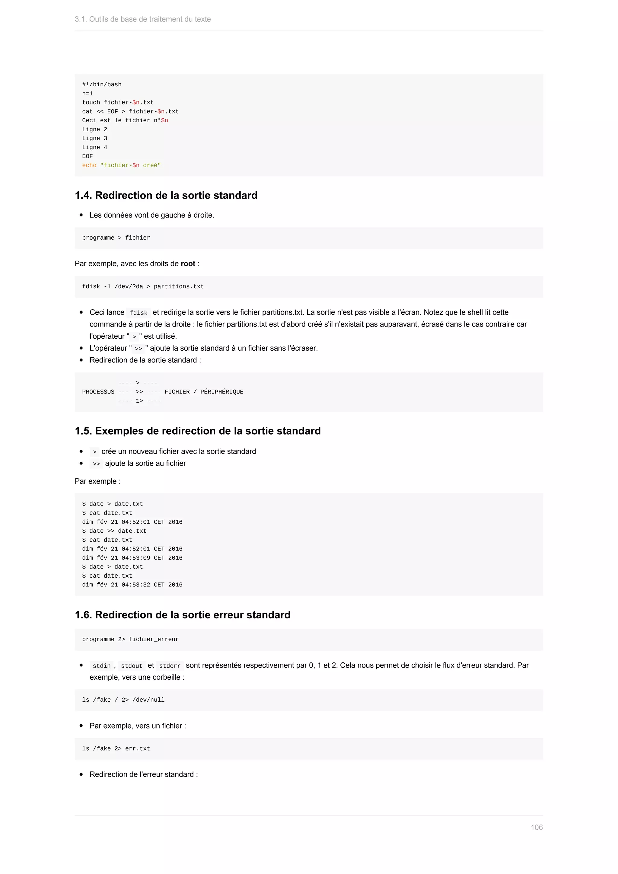 #!/bin/bash
n=1
touch	fichier-$n.txt
cat	<<	EOF	>	fichier-$n.txt
Ceci	est	le	fichier	n°$n
Ligne	2
Ligne	3
Ligne	4
EOF
echo	"fichier-$n	créé"
1.4.	Redirection	de	la	sortie	standard
Les	données	vont	de	gauche	à	droite.
programme	>	fichier
Par	exemple,	avec	les	droits	de	root	:
fdisk	-l	/dev/?da	>	partitions.txt
Ceci	lance		
fdisk		et	redirige	la	sortie	vers	le	fichier	partitions.txt.	La	sortie	n'est	pas	visible	a	l'écran.	Notez	que	le	shell	lit	cette
commande	à	partir	de	la	droite	:	le	fichier	partitions.txt	est	d'abord	créé	s'il	n'existait	pas	auparavant,	écrasé	dans	le	cas	contraire	car
l'opérateur	"	
>	"	est	utilisé.
L'opérateur	"	
>>	"	ajoute	la	sortie	standard	à	un	fichier	sans	l'écraser.
Redirection	de	la	sortie	standard	:
										----	>	----
PROCESSUS	----	>>	----	FICHIER	/	PÉRIPHÉRIQUE
										----	1>	----
1.5.	Exemples	de	redirection	de	la	sortie	standard
	
>		crée	un	nouveau	fichier	avec	la	sortie	standard
	
>>		ajoute	la	sortie	au	fichier
Par	exemple	:
$	date	>	date.txt
$	cat	date.txt
dim	fév	21	04:52:01	CET	2016
$	date	>>	date.txt
$	cat	date.txt
dim	fév	21	04:52:01	CET	2016
dim	fév	21	04:53:09	CET	2016
$	date	>	date.txt
$	cat	date.txt
dim	fév	21	04:53:32	CET	2016
1.6.	Redirection	de	la	sortie	erreur	standard
programme	2>	fichier_erreur
	
stdin	,		
stdout		et		stderr		sont	représentés	respectivement	par	0,	1	et	2.	Cela	nous	permet	de	choisir	le	flux	d'erreur	standard.	Par
exemple,	vers	une	corbeille	:
ls	/fake	/	2>	/dev/null
Par	exemple,	vers	un	fichier	:
ls	/fake	2>	err.txt
Redirection	de	l'erreur	standard	:
3.1.	Outils	de	base	de	traitement	du	texte
106
 
