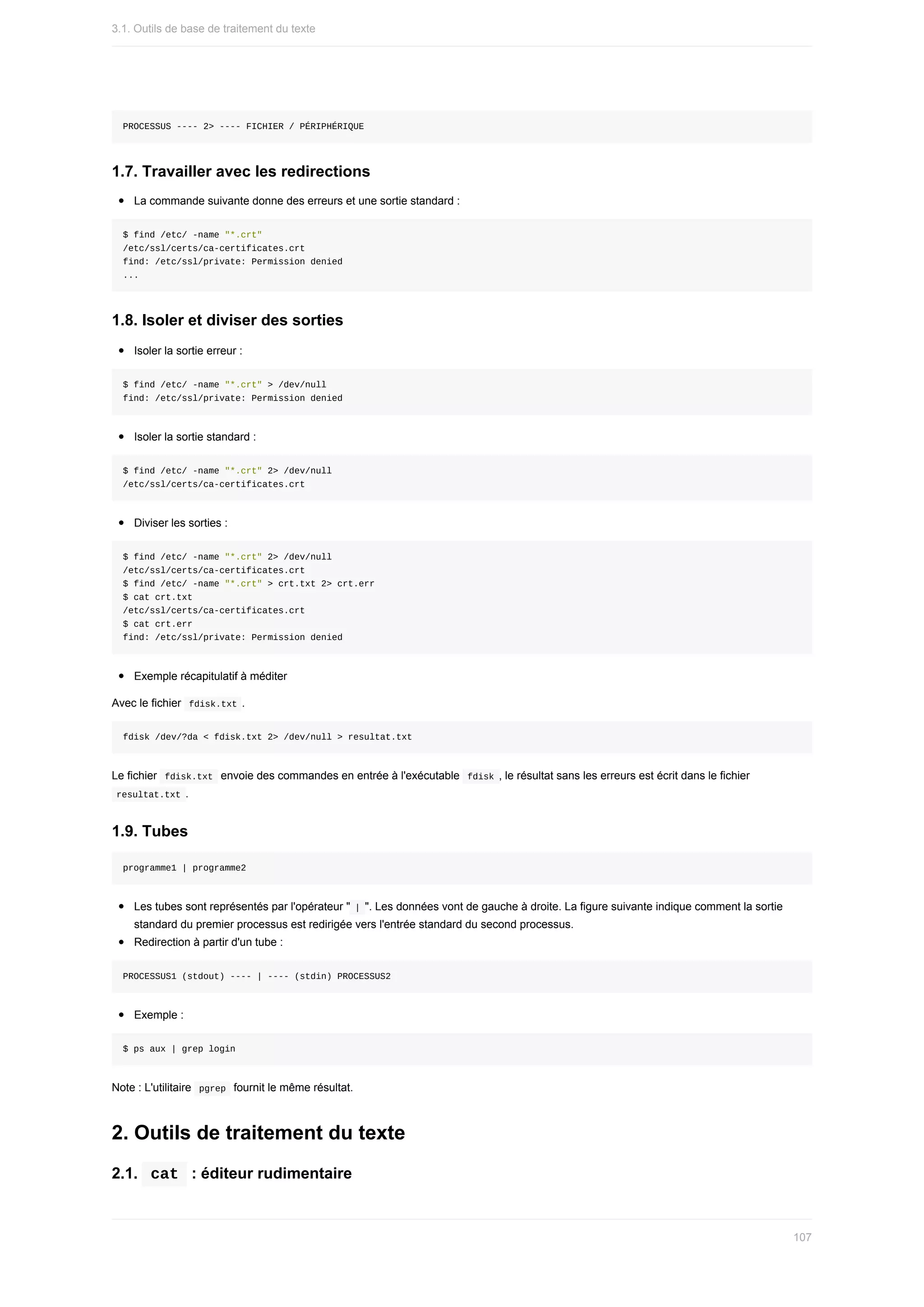 PROCESSUS	----	2>	----	FICHIER	/	PÉRIPHÉRIQUE
1.7.	Travailler	avec	les	redirections
La	commande	suivante	donne	des	erreurs	et	une	sortie	standard	:
$	find	/etc/	-name	"*.crt"
/etc/ssl/certs/ca-certificates.crt
find:	/etc/ssl/private:	Permission	denied
...
1.8.	Isoler	et	diviser	des	sorties
Isoler	la	sortie	erreur	:
$	find	/etc/	-name	"*.crt"	>	/dev/null
find:	/etc/ssl/private:	Permission	denied
Isoler	la	sortie	standard	:
$	find	/etc/	-name	"*.crt"	2>	/dev/null
/etc/ssl/certs/ca-certificates.crt
Diviser	les	sorties	:
$	find	/etc/	-name	"*.crt"	2>	/dev/null
/etc/ssl/certs/ca-certificates.crt
$	find	/etc/	-name	"*.crt"	>	crt.txt	2>	crt.err
$	cat	crt.txt
/etc/ssl/certs/ca-certificates.crt
$	cat	crt.err
find:	/etc/ssl/private:	Permission	denied
Exemple	récapitulatif	à	méditer
Avec	le	fichier		
fdisk.txt	.
fdisk	/dev/?da	<	fdisk.txt	2>	/dev/null	>	resultat.txt
Le	fichier		
fdisk.txt		envoie	des	commandes	en	entrée	à	l'exécutable		
fdisk	,	le	résultat	sans	les	erreurs	est	écrit	dans	le	fichier
	
resultat.txt	.
1.9.	Tubes
programme1	|	programme2
Les	tubes	sont	représentés	par	l'opérateur	"	
|	".	Les	données	vont	de	gauche	à	droite.	La	figure	suivante	indique	comment	la	sortie
standard	du	premier	processus	est	redirigée	vers	l'entrée	standard	du	second	processus.
Redirection	à	partir	d'un	tube	:
PROCESSUS1	(stdout)	----	|	----	(stdin)	PROCESSUS2
Exemple	:
$	ps	aux	|	grep	login
Note	:	L'utilitaire		
pgrep		fournit	le	même	résultat.
2.	Outils	de	traitement	du	texte
2.1.		
cat		:	éditeur	rudimentaire
3.1.	Outils	de	base	de	traitement	du	texte
107
 