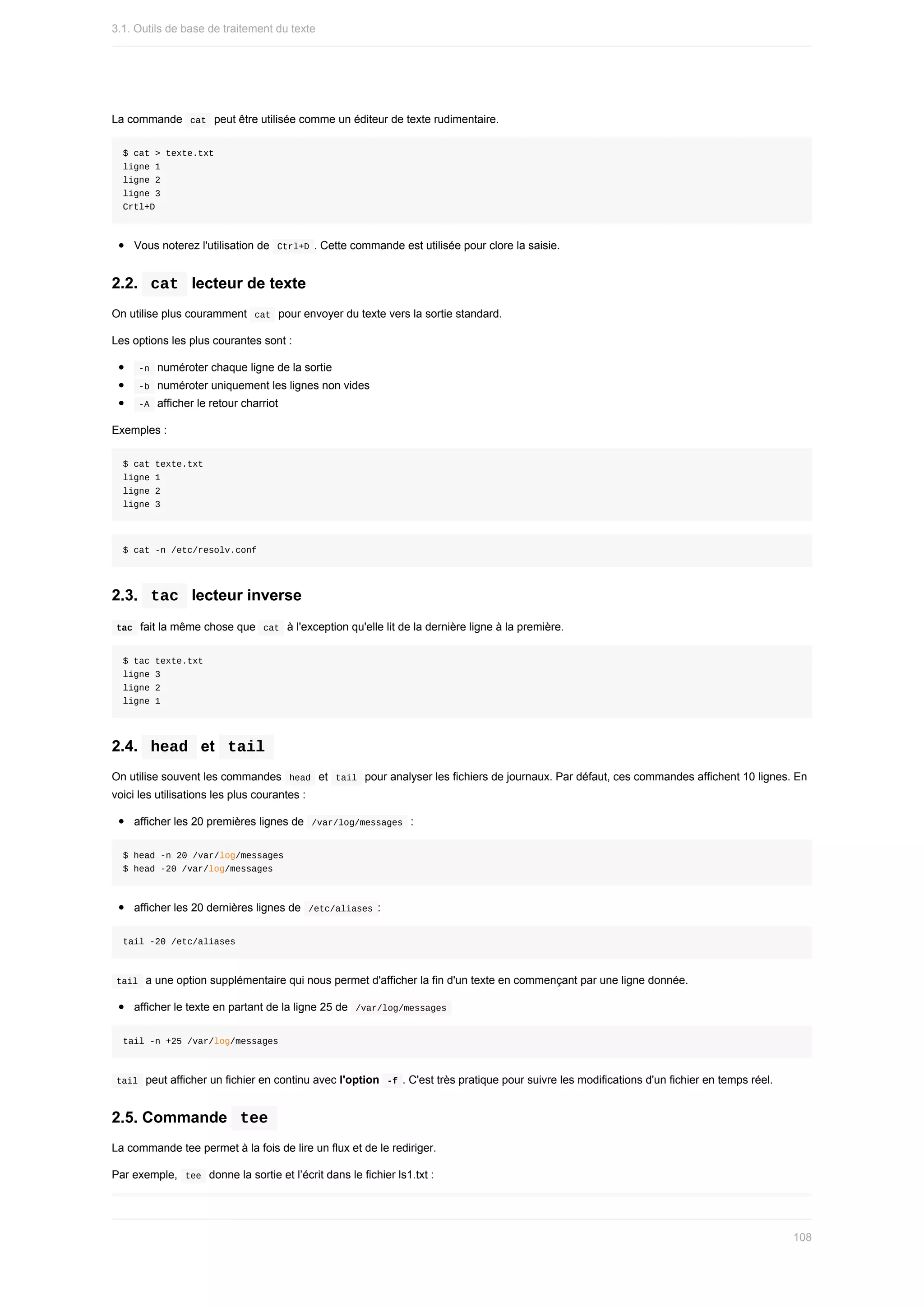 La	commande		
cat		peut	être	utilisée	comme	un	éditeur	de	texte	rudimentaire.
$	cat	>	texte.txt
ligne	1
ligne	2
ligne	3
Crtl+D
Vous	noterez	l'utilisation	de		
Ctrl+D	.	Cette	commande	est	utilisée	pour	clore	la	saisie.
2.2.		
cat		lecteur	de	texte
On	utilise	plus	couramment		
cat		pour	envoyer	du	texte	vers	la	sortie	standard.
Les	options	les	plus	courantes	sont	:
	
-n		numéroter	chaque	ligne	de	la	sortie
	
-b		numéroter	uniquement	les	lignes	non	vides
	
-A		afficher	le	retour	charriot
Exemples	:
$	cat	texte.txt
ligne	1
ligne	2
ligne	3
$	cat	-n	/etc/resolv.conf
2.3.		
tac		lecteur	inverse
	
tac		fait	la	même	chose	que		
cat		à	l'exception	qu'elle	lit	de	la	dernière	ligne	à	la	première.
$	tac	texte.txt
ligne	3
ligne	2
ligne	1
2.4.		
head		et		
tail	
On	utilise	souvent	les	commandes		
head		et		
tail		pour	analyser	les	fichiers	de	journaux.	Par	défaut,	ces	commandes	affichent	10	lignes.	En
voici	les	utilisations	les	plus	courantes	:
afficher	les	20	premières	lignes	de		
/var/log/messages		:
$	head	-n	20	/var/log/messages
$	head	-20	/var/log/messages
afficher	les	20	dernières	lignes	de		
/etc/aliases	:
tail	-20	/etc/aliases
	
tail		a	une	option	supplémentaire	qui	nous	permet	d'afficher	la	fin	d'un	texte	en	commençant	par	une	ligne	donnée.
afficher	le	texte	en	partant	de	la	ligne	25	de		
/var/log/messages	
tail	-n	+25	/var/log/messages
	
tail		peut	afficher	un	fichier	en	continu	avec	l'option		
-f	.	C'est	très	pratique	pour	suivre	les	modifications	d'un	fichier	en	temps	réel.
2.5.	Commande		
tee	
La	commande	tee	permet	à	la	fois	de	lire	un	flux	et	de	le	rediriger.
Par	exemple,		
tee		donne	la	sortie	et	l’écrit	dans	le	fichier	ls1.txt	:
3.1.	Outils	de	base	de	traitement	du	texte
108
 