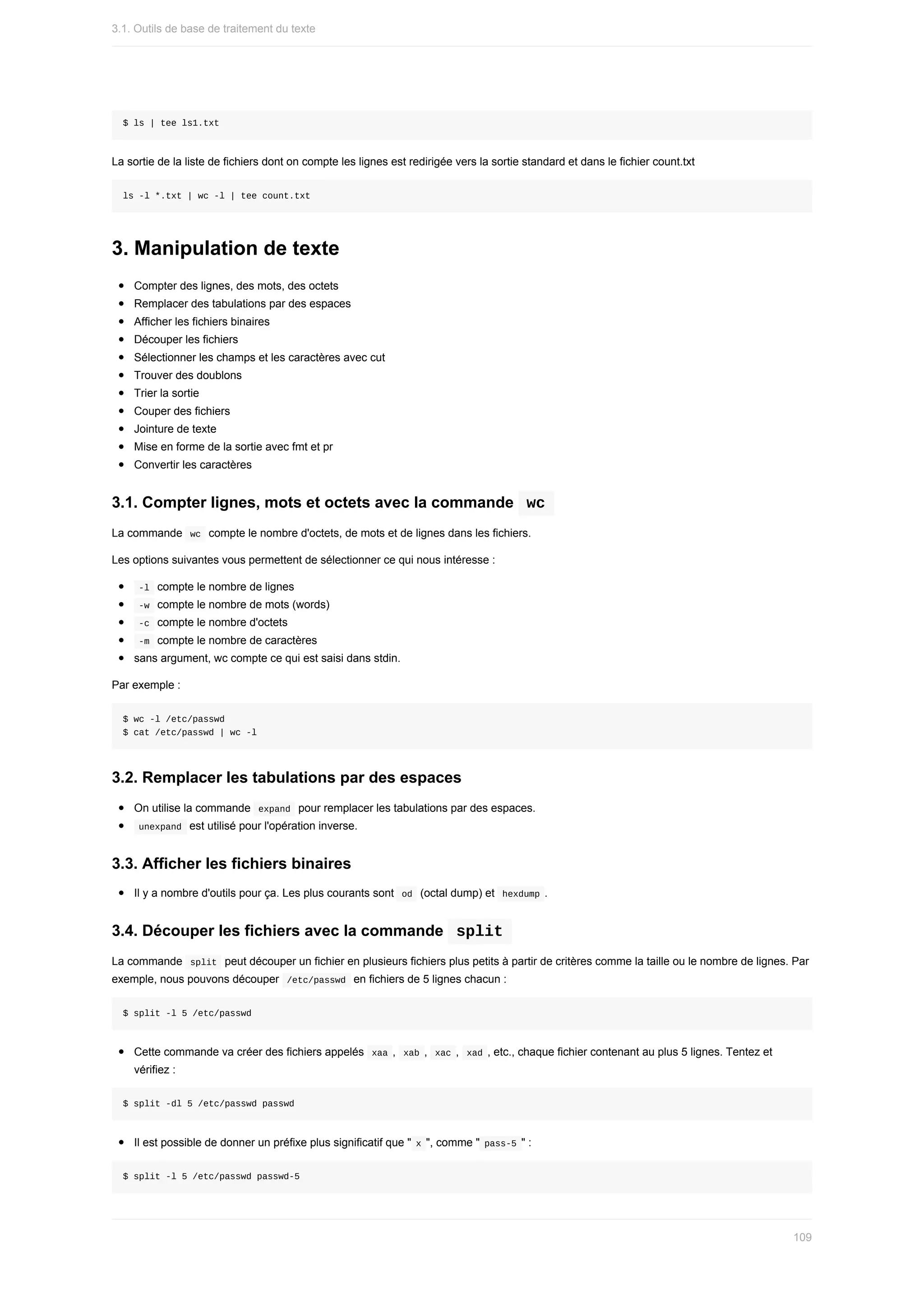 $	ls	|	tee	ls1.txt
La	sortie	de	la	liste	de	fichiers	dont	on	compte	les	lignes	est	redirigée	vers	la	sortie	standard	et	dans	le	fichier	count.txt
ls	-l	*.txt	|	wc	-l	|	tee	count.txt
3.	Manipulation	de	texte
Compter	des	lignes,	des	mots,	des	octets
Remplacer	des	tabulations	par	des	espaces
Afficher	les	fichiers	binaires
Découper	les	fichiers
Sélectionner	les	champs	et	les	caractères	avec	cut
Trouver	des	doublons
Trier	la	sortie
Couper	des	fichiers
Jointure	de	texte
Mise	en	forme	de	la	sortie	avec	fmt	et	pr
Convertir	les	caractères
3.1.	Compter	lignes,	mots	et	octets	avec	la	commande		
wc	
La	commande		
wc		compte	le	nombre	d'octets,	de	mots	et	de	lignes	dans	les	fichiers.
Les	options	suivantes	vous	permettent	de	sélectionner	ce	qui	nous	intéresse	:
	
-l		compte	le	nombre	de	lignes
	
-w		compte	le	nombre	de	mots	(words)
	
-c		compte	le	nombre	d'octets
	
-m		compte	le	nombre	de	caractères
sans	argument,	wc	compte	ce	qui	est	saisi	dans	stdin.
Par	exemple	:
$	wc	-l	/etc/passwd
$	cat	/etc/passwd	|	wc	-l
3.2.	Remplacer	les	tabulations	par	des	espaces
On	utilise	la	commande		
expand		pour	remplacer	les	tabulations	par	des	espaces.
	
unexpand		est	utilisé	pour	l'opération	inverse.
3.3.	Afficher	les	fichiers	binaires
Il	y	a	nombre	d'outils	pour	ça.	Les	plus	courants	sont		
od		(octal	dump)	et		
hexdump	.
3.4.	Découper	les	fichiers	avec	la	commande		
split	
La	commande		
split		peut	découper	un	fichier	en	plusieurs	fichiers	plus	petits	à	partir	de	critères	comme	la	taille	ou	le	nombre	de	lignes.	Par
exemple,	nous	pouvons	découper		
/etc/passwd		en	fichiers	de	5	lignes	chacun	:
$	split	-l	5	/etc/passwd
Cette	commande	va	créer	des	fichiers	appelés		
xaa	,		
xab	,		xac	,		xad	,	etc.,	chaque	fichier	contenant	au	plus	5	lignes.	Tentez	et
vérifiez	:
$	split	-dl	5	/etc/passwd	passwd
Il	est	possible	de	donner	un	préfixe	plus	significatif	que	"	
x	",	comme	"	
pass-5	"	:
$	split	-l	5	/etc/passwd	passwd-5
3.1.	Outils	de	base	de	traitement	du	texte
109
 