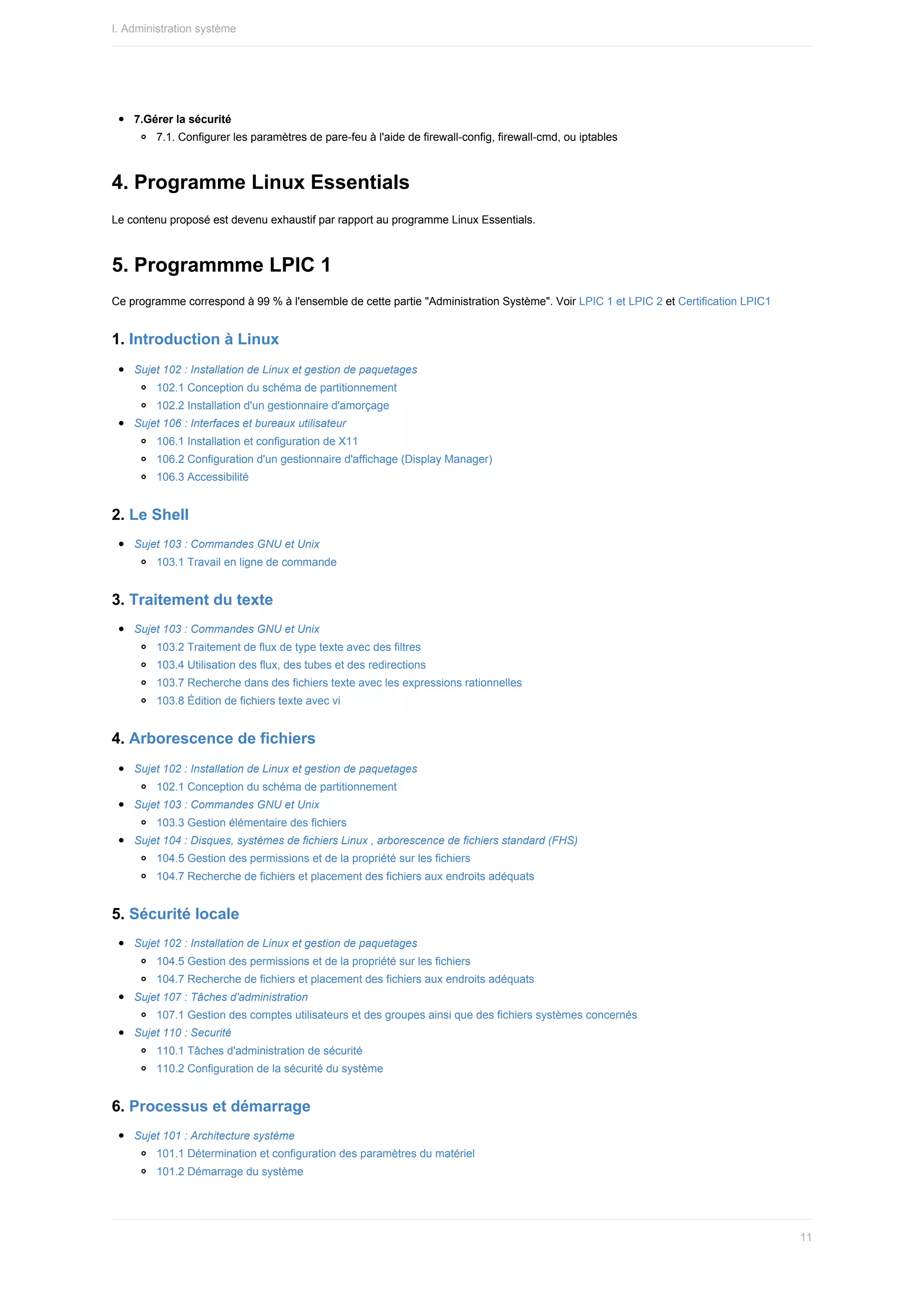 7.Gérer	la	sécurité
7.1.	Configurer	les	paramètres	de	pare-feu	à	l'aide	de	firewall-config,	firewall-cmd,	ou	iptables
4.	Programme	Linux	Essentials
Le	contenu	proposé	est	devenu	exhaustif	par	rapport	au	programme	Linux	Essentials.
5.	Programmme	LPIC	1
Ce	programme	correspond	à	99	%	à	l'ensemble	de	cette	partie	"Administration	Système".	Voir	LPIC	1	et	LPIC	2	et	Certification	LPIC1
1.	Introduction	à	Linux
Sujet	102	:	Installation	de	Linux	et	gestion	de	paquetages
102.1	Conception	du	schéma	de	partitionnement
102.2	Installation	d'un	gestionnaire	d'amorçage
Sujet	106	:	Interfaces	et	bureaux	utilisateur
106.1	Installation	et	configuration	de	X11
106.2	Configuration	d'un	gestionnaire	d'affichage	(Display	Manager)
106.3	Accessibilité
2.	Le	Shell
Sujet	103	:	Commandes	GNU	et	Unix
103.1	Travail	en	ligne	de	commande
3.	Traitement	du	texte
Sujet	103	:	Commandes	GNU	et	Unix
103.2	Traitement	de	flux	de	type	texte	avec	des	filtres
103.4	Utilisation	des	flux,	des	tubes	et	des	redirections
103.7	Recherche	dans	des	fichiers	texte	avec	les	expressions	rationnelles
103.8	Édition	de	fichiers	texte	avec	vi
4.	Arborescence	de	fichiers
Sujet	102	:	Installation	de	Linux	et	gestion	de	paquetages
102.1	Conception	du	schéma	de	partitionnement
Sujet	103	:	Commandes	GNU	et	Unix
103.3	Gestion	élémentaire	des	fichiers
Sujet	104	:	Disques,	systèmes	de	fichiers	Linux	,	arborescence	de	fichiers	standard	(FHS)
104.5	Gestion	des	permissions	et	de	la	propriété	sur	les	fichiers
104.7	Recherche	de	fichiers	et	placement	des	fichiers	aux	endroits	adéquats
5.	Sécurité	locale
Sujet	102	:	Installation	de	Linux	et	gestion	de	paquetages
104.5	Gestion	des	permissions	et	de	la	propriété	sur	les	fichiers
104.7	Recherche	de	fichiers	et	placement	des	fichiers	aux	endroits	adéquats
Sujet	107	:	Tâches	d'administration
107.1	Gestion	des	comptes	utilisateurs	et	des	groupes	ainsi	que	des	fichiers	systèmes	concernés
Sujet	110	:	Securité
110.1	Tâches	d'administration	de	sécurité
110.2	Configuration	de	la	sécurité	du	système
6.	Processus	et	démarrage
Sujet	101	:	Architecture	système
101.1	Détermination	et	configuration	des	paramètres	du	matériel
101.2	Démarrage	du	système
I.	Administration	système
11
 