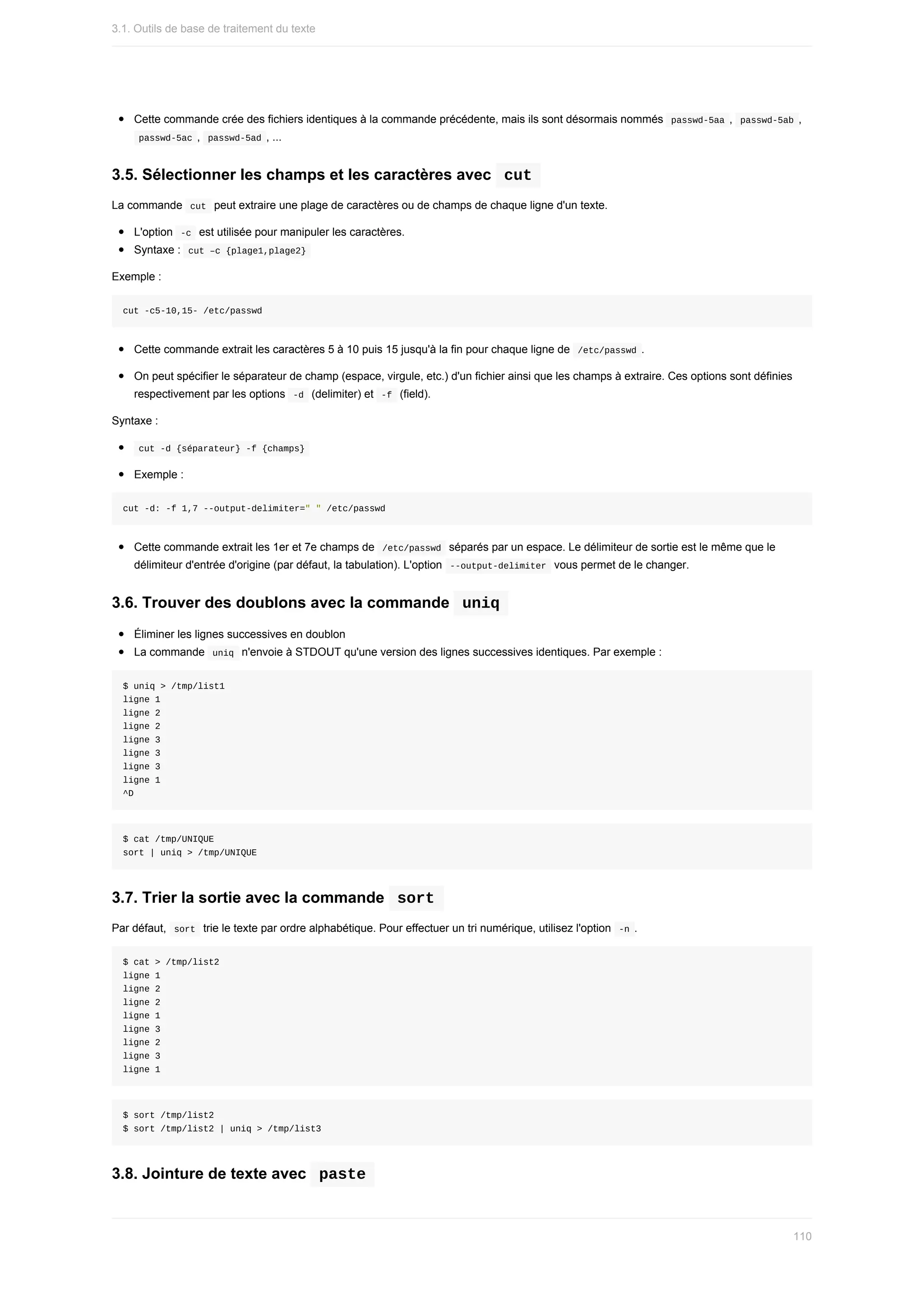 Cette	commande	crée	des	fichiers	identiques	à	la	commande	précédente,	mais	ils	sont	désormais	nommés		
passwd-5aa	,		
passwd-5ab	,
	
passwd-5ac	,		
passwd-5ad	,	...
3.5.	Sélectionner	les	champs	et	les	caractères	avec		
cut	
La	commande		
cut		peut	extraire	une	plage	de	caractères	ou	de	champs	de	chaque	ligne	d'un	texte.
L'option		
-c		est	utilisée	pour	manipuler	les	caractères.
Syntaxe	:		
cut	–c	{plage1,plage2}	
Exemple	:
cut	-c5-10,15-	/etc/passwd
Cette	commande	extrait	les	caractères	5	à	10	puis	15	jusqu'à	la	fin	pour	chaque	ligne	de		
/etc/passwd	.
On	peut	spécifier	le	séparateur	de	champ	(espace,	virgule,	etc.)	d'un	fichier	ainsi	que	les	champs	à	extraire.	Ces	options	sont	définies
respectivement	par	les	options		
-d		(delimiter)	et		
-f		(field).
Syntaxe	:
	
cut	-d	{séparateur}	-f	{champs}	
Exemple	:
cut	-d:	-f	1,7	--output-delimiter="	"	/etc/passwd
Cette	commande	extrait	les	1er	et	7e	champs	de		
/etc/passwd		séparés	par	un	espace.	Le	délimiteur	de	sortie	est	le	même	que	le
délimiteur	d'entrée	d'origine	(par	défaut,	la	tabulation).	L'option		
--output-delimiter		vous	permet	de	le	changer.
3.6.	Trouver	des	doublons	avec	la	commande		
uniq	
Éliminer	les	lignes	successives	en	doublon
La	commande		
uniq		n'envoie	à	STDOUT	qu'une	version	des	lignes	successives	identiques.	Par	exemple	:
$	uniq	>	/tmp/list1
ligne	1
ligne	2
ligne	2
ligne	3
ligne	3
ligne	3
ligne	1
^D
$	cat	/tmp/UNIQUE
sort	|	uniq	>	/tmp/UNIQUE
3.7.	Trier	la	sortie	avec	la	commande		
sort	
Par	défaut,		
sort		trie	le	texte	par	ordre	alphabétique.	Pour	effectuer	un	tri	numérique,	utilisez	l'option		
-n	.
$	cat	>	/tmp/list2
ligne	1
ligne	2
ligne	2
ligne	1
ligne	3
ligne	2
ligne	3
ligne	1
$	sort	/tmp/list2
$	sort	/tmp/list2	|	uniq	>	/tmp/list3
3.8.	Jointure	de	texte	avec		
paste	
3.1.	Outils	de	base	de	traitement	du	texte
110
 