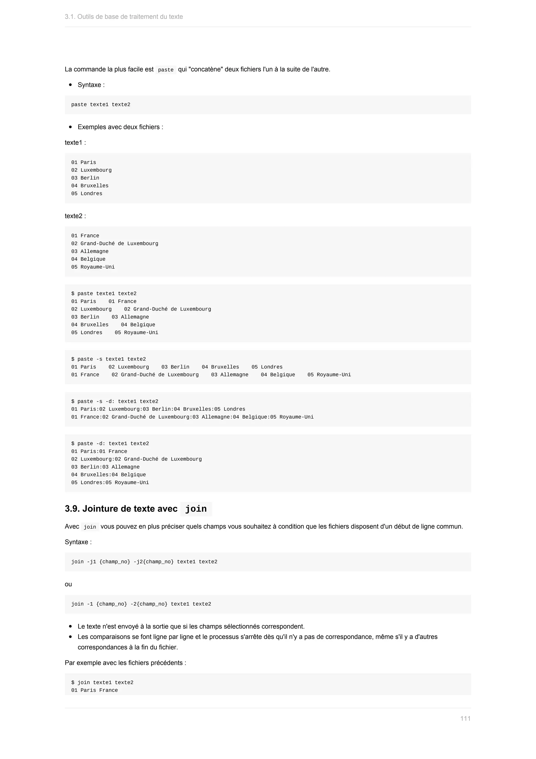 La	commande	la	plus	facile	est		
paste		qui	"concatène"	deux	fichiers	l'un	à	la	suite	de	l'autre.
Syntaxe	:
paste	texte1	texte2
Exemples	avec	deux	fichiers	:
texte1	:
01	Paris
02	Luxembourg
03	Berlin
04	Bruxelles
05	Londres
texte2	:
01	France
02	Grand-Duché	de	Luxembourg
03	Allemagne
04	Belgique
05	Royaume-Uni
$	paste	texte1	texte2
01	Paris				01	France
02	Luxembourg				02	Grand-Duché	de	Luxembourg
03	Berlin				03	Allemagne
04	Bruxelles				04	Belgique
05	Londres				05	Royaume-Uni
$	paste	-s	texte1	texte2
01	Paris				02	Luxembourg				03	Berlin				04	Bruxelles				05	Londres
01	France				02	Grand-Duché	de	Luxembourg				03	Allemagne				04	Belgique				05	Royaume-Uni
$	paste	-s	-d:	texte1	texte2
01	Paris:02	Luxembourg:03	Berlin:04	Bruxelles:05	Londres
01	France:02	Grand-Duché	de	Luxembourg:03	Allemagne:04	Belgique:05	Royaume-Uni
$	paste	-d:	texte1	texte2
01	Paris:01	France
02	Luxembourg:02	Grand-Duché	de	Luxembourg
03	Berlin:03	Allemagne
04	Bruxelles:04	Belgique
05	Londres:05	Royaume-Uni
3.9.	Jointure	de	texte	avec		
join	
Avec		
join		vous	pouvez	en	plus	préciser	quels	champs	vous	souhaitez	à	condition	que	les	fichiers	disposent	d'un	début	de	ligne	commun.
Syntaxe	:
join	-j1	{champ_no}	-j2{champ_no}	texte1	texte2
ou
join	-1	{champ_no}	-2{champ_no}	texte1	texte2
Le	texte	n'est	envoyé	à	la	sortie	que	si	les	champs	sélectionnés	correspondent.
Les	comparaisons	se	font	ligne	par	ligne	et	le	processus	s'arrête	dès	qu'il	n'y	a	pas	de	correspondance,	même	s'il	y	a	d'autres
correspondances	à	la	fin	du	fichier.
Par	exemple	avec	les	fichiers	précédents	:
$	join	texte1	texte2
01	Paris	France
3.1.	Outils	de	base	de	traitement	du	texte
111
 