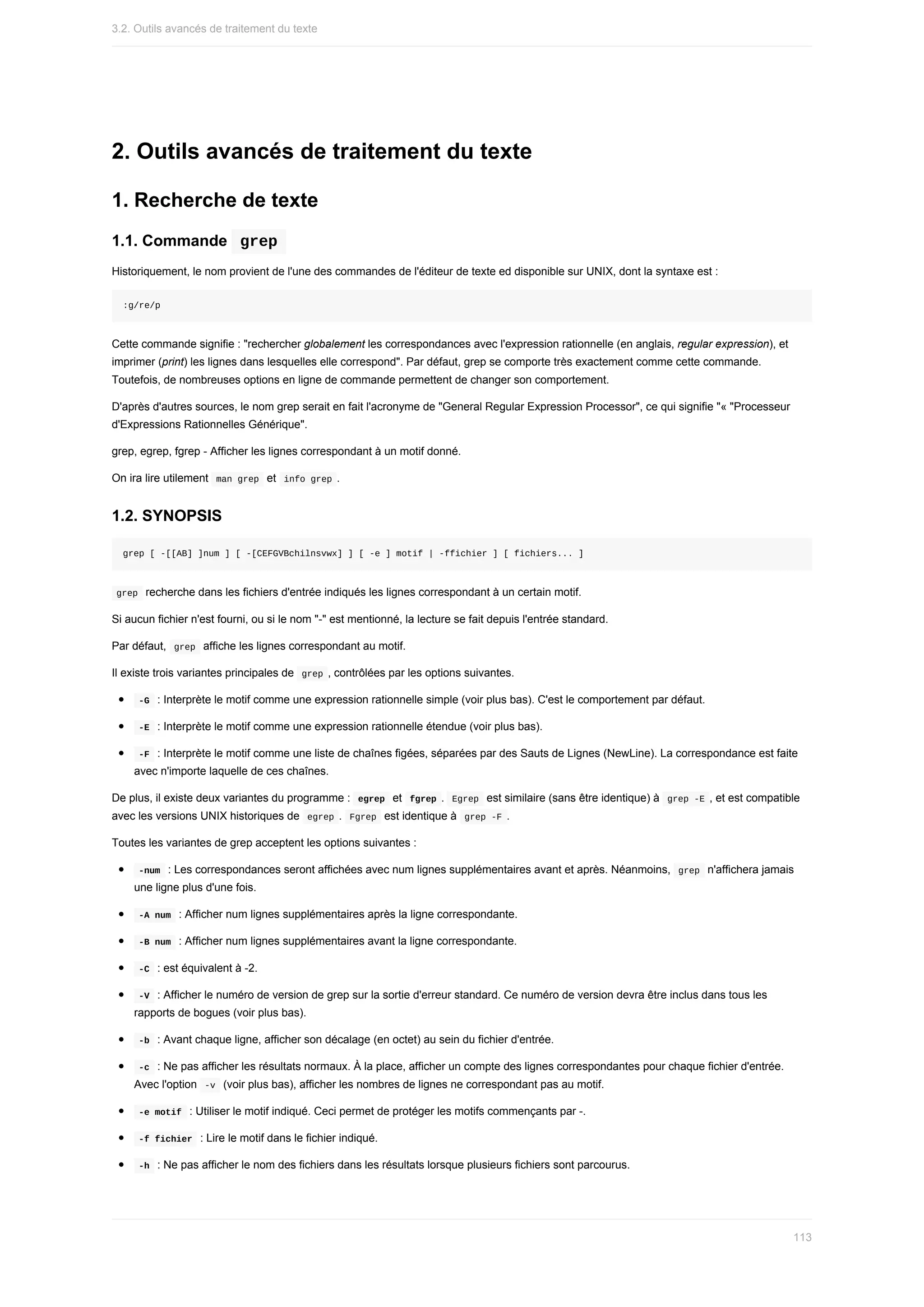 2.	Outils	avancés	de	traitement	du	texte
1.	Recherche	de	texte
1.1.	Commande		
grep	
Historiquement,	le	nom	provient	de	l'une	des	commandes	de	l'éditeur	de	texte	ed	disponible	sur	UNIX,	dont	la	syntaxe	est	:
:g/re/p
Cette	commande	signifie	:	"rechercher	globalement	les	correspondances	avec	l'expression	rationnelle	(en	anglais,	regular	expression),	et
imprimer	(print)	les	lignes	dans	lesquelles	elle	correspond".	Par	défaut,	grep	se	comporte	très	exactement	comme	cette	commande.
Toutefois,	de	nombreuses	options	en	ligne	de	commande	permettent	de	changer	son	comportement.
D'après	d'autres	sources,	le	nom	grep	serait	en	fait	l'acronyme	de	"General	Regular	Expression	Processor",	ce	qui	signifie	"«	"Processeur
d'Expressions	Rationnelles	Générique".
grep,	egrep,	fgrep	-	Afficher	les	lignes	correspondant	à	un	motif	donné.
On	ira	lire	utilement		
man	grep		et		
info	grep	.
1.2.	SYNOPSIS
grep	[	-[[AB]	]num	]	[	-[CEFGVBchilnsvwx]	]	[	-e	]	motif	|	-ffichier	]	[	fichiers...	]
	
grep		recherche	dans	les	fichiers	d'entrée	indiqués	les	lignes	correspondant	à	un	certain	motif.
Si	aucun	fichier	n'est	fourni,	ou	si	le	nom	"-"	est	mentionné,	la	lecture	se	fait	depuis	l'entrée	standard.
Par	défaut,		
grep		affiche	les	lignes	correspondant	au	motif.
Il	existe	trois	variantes	principales	de		
grep	,	contrôlées	par	les	options	suivantes.
	
-G		:	Interprète	le	motif	comme	une	expression	rationnelle	simple	(voir	plus	bas).	C'est	le	comportement	par	défaut.
	
-E		:	Interprète	le	motif	comme	une	expression	rationnelle	étendue	(voir	plus	bas).
	
-F		:	Interprète	le	motif	comme	une	liste	de	chaînes	figées,	séparées	par	des	Sauts	de	Lignes	(NewLine).	La	correspondance	est	faite
avec	n'importe	laquelle	de	ces	chaînes.
De	plus,	il	existe	deux	variantes	du	programme	:		
egrep		et		
fgrep	.		
Egrep		est	similaire	(sans	être	identique)	à		grep	-E	,	et	est	compatible
avec	les	versions	UNIX	historiques	de		
egrep	.		
Fgrep		est	identique	à		
grep	-F	.
Toutes	les	variantes	de	grep	acceptent	les	options	suivantes	:
	
-num		:	Les	correspondances	seront	affichées	avec	num	lignes	supplémentaires	avant	et	après.	Néanmoins,		
grep		n'affichera	jamais
une	ligne	plus	d'une	fois.
	
-A	num		:	Afficher	num	lignes	supplémentaires	après	la	ligne	correspondante.
	
-B	num		:	Afficher	num	lignes	supplémentaires	avant	la	ligne	correspondante.
	
-C		:	est	équivalent	à	-2.
	
-V		:	Afficher	le	numéro	de	version	de	grep	sur	la	sortie	d'erreur	standard.	Ce	numéro	de	version	devra	être	inclus	dans	tous	les
rapports	de	bogues	(voir	plus	bas).
	
-b		:	Avant	chaque	ligne,	afficher	son	décalage	(en	octet)	au	sein	du	fichier	d'entrée.
	
-c		:	Ne	pas	afficher	les	résultats	normaux.	À	la	place,	afficher	un	compte	des	lignes	correspondantes	pour	chaque	fichier	d'entrée.
Avec	l'option		
-v		(voir	plus	bas),	afficher	les	nombres	de	lignes	ne	correspondant	pas	au	motif.
	
-e	motif		:	Utiliser	le	motif	indiqué.	Ceci	permet	de	protéger	les	motifs	commençants	par	-.
	
-f	fichier		:	Lire	le	motif	dans	le	fichier	indiqué.
	
-h		:	Ne	pas	afficher	le	nom	des	fichiers	dans	les	résultats	lorsque	plusieurs	fichiers	sont	parcourus.
3.2.	Outils	avancés	de	traitement	du	texte
113
 