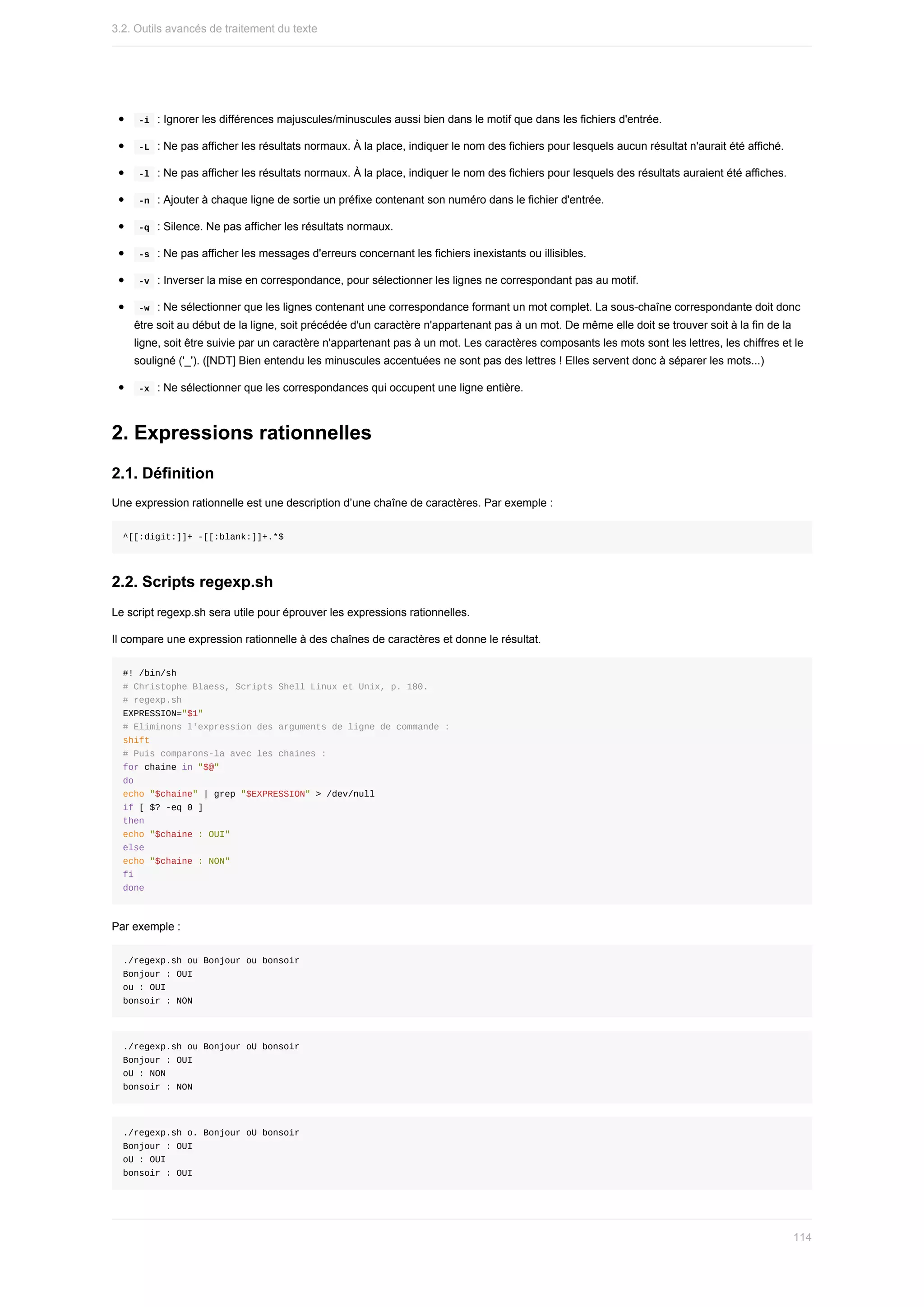 -i		:	Ignorer	les	différences	majuscules/minuscules	aussi	bien	dans	le	motif	que	dans	les	fichiers	d'entrée.
	
-L		:	Ne	pas	afficher	les	résultats	normaux.	À	la	place,	indiquer	le	nom	des	fichiers	pour	lesquels	aucun	résultat	n'aurait	été	affiché.
	
-l		:	Ne	pas	afficher	les	résultats	normaux.	À	la	place,	indiquer	le	nom	des	fichiers	pour	lesquels	des	résultats	auraient	été	affiches.
	
-n		:	Ajouter	à	chaque	ligne	de	sortie	un	préfixe	contenant	son	numéro	dans	le	fichier	d'entrée.
	
-q		:	Silence.	Ne	pas	afficher	les	résultats	normaux.
	
-s		:	Ne	pas	afficher	les	messages	d'erreurs	concernant	les	fichiers	inexistants	ou	illisibles.
	
-v		:	Inverser	la	mise	en	correspondance,	pour	sélectionner	les	lignes	ne	correspondant	pas	au	motif.
	
-w		:	Ne	sélectionner	que	les	lignes	contenant	une	correspondance	formant	un	mot	complet.	La	sous-chaîne	correspondante	doit	donc
être	soit	au	début	de	la	ligne,	soit	précédée	d'un	caractère	n'appartenant	pas	à	un	mot.	De	même	elle	doit	se	trouver	soit	à	la	fin	de	la
ligne,	soit	être	suivie	par	un	caractère	n'appartenant	pas	à	un	mot.	Les	caractères	composants	les	mots	sont	les	lettres,	les	chiffres	et	le
souligné	('_').	([NDT]	Bien	entendu	les	minuscules	accentuées	ne	sont	pas	des	lettres	!	Elles	servent	donc	à	séparer	les	mots...)
	
-x		:	Ne	sélectionner	que	les	correspondances	qui	occupent	une	ligne	entière.
2.	Expressions	rationnelles
2.1.	Définition
Une	expression	rationnelle	est	une	description	d’une	chaîne	de	caractères.	Par	exemple	:
^[[:digit:]]+	-[[:blank:]]+.*$
2.2.	Scripts	regexp.sh
Le	script	regexp.sh	sera	utile	pour	éprouver	les	expressions	rationnelles.
Il	compare	une	expression	rationnelle	à	des	chaînes	de	caractères	et	donne	le	résultat.
#!	/bin/sh
#	Christophe	Blaess,	Scripts	Shell	Linux	et	Unix,	p.	180.
#	regexp.sh
EXPRESSION="$1"
#	Eliminons	l'expression	des	arguments	de	ligne	de	commande	:
shift
#	Puis	comparons-la	avec	les	chaines	:
for	chaine	in	"$@"
do
echo	"$chaine"	|	grep	"$EXPRESSION"	>	/dev/null
if	[	$?	-eq	0	]
then
echo	"$chaine	:	OUI"
else
echo	"$chaine	:	NON"
fi
done
Par	exemple	:
./regexp.sh	ou	Bonjour	ou	bonsoir
Bonjour	:	OUI
ou	:	OUI
bonsoir	:	NON
./regexp.sh	ou	Bonjour	oU	bonsoir
Bonjour	:	OUI
oU	:	NON
bonsoir	:	NON
./regexp.sh	o.	Bonjour	oU	bonsoir
Bonjour	:	OUI
oU	:	OUI
bonsoir	:	OUI
3.2.	Outils	avancés	de	traitement	du	texte
114
 