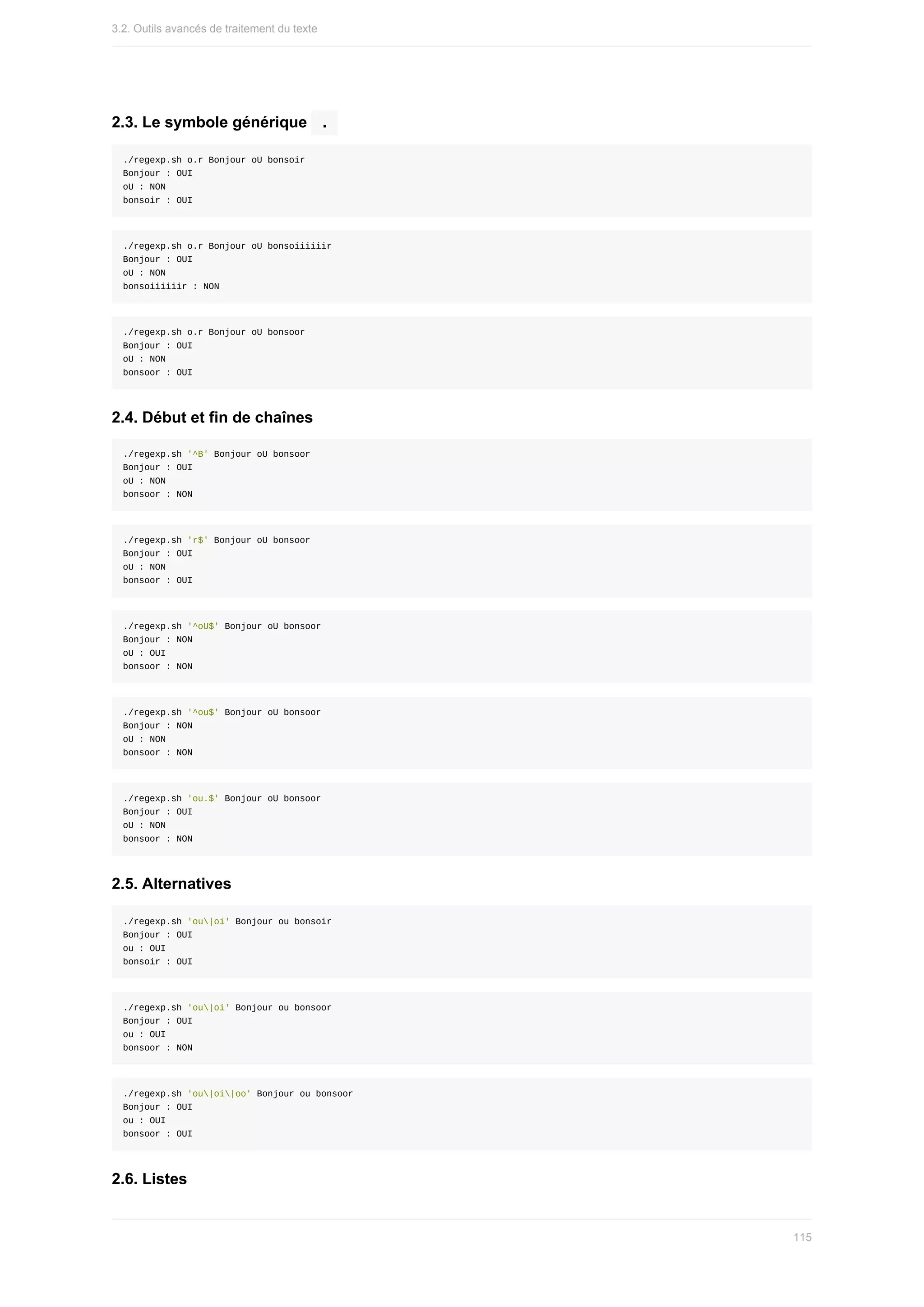 2.3.	Le	symbole	générique		
.	
./regexp.sh	o.r	Bonjour	oU	bonsoir
Bonjour	:	OUI
oU	:	NON
bonsoir	:	OUI
./regexp.sh	o.r	Bonjour	oU	bonsoiiiiiir
Bonjour	:	OUI
oU	:	NON
bonsoiiiiiir	:	NON
./regexp.sh	o.r	Bonjour	oU	bonsoor
Bonjour	:	OUI
oU	:	NON
bonsoor	:	OUI
2.4.	Début	et	fin	de	chaînes
./regexp.sh	'^B'	Bonjour	oU	bonsoor
Bonjour	:	OUI
oU	:	NON
bonsoor	:	NON
./regexp.sh	'r$'	Bonjour	oU	bonsoor
Bonjour	:	OUI
oU	:	NON
bonsoor	:	OUI
./regexp.sh	'^oU$'	Bonjour	oU	bonsoor
Bonjour	:	NON
oU	:	OUI
bonsoor	:	NON
./regexp.sh	'^ou$'	Bonjour	oU	bonsoor
Bonjour	:	NON
oU	:	NON
bonsoor	:	NON
./regexp.sh	'ou.$'	Bonjour	oU	bonsoor
Bonjour	:	OUI
oU	:	NON
bonsoor	:	NON
2.5.	Alternatives
./regexp.sh	'ou|oi'	Bonjour	ou	bonsoir
Bonjour	:	OUI
ou	:	OUI
bonsoir	:	OUI
./regexp.sh	'ou|oi'	Bonjour	ou	bonsoor
Bonjour	:	OUI
ou	:	OUI
bonsoor	:	NON
./regexp.sh	'ou|oi|oo'	Bonjour	ou	bonsoor
Bonjour	:	OUI
ou	:	OUI
bonsoor	:	OUI
2.6.	Listes
3.2.	Outils	avancés	de	traitement	du	texte
115
 