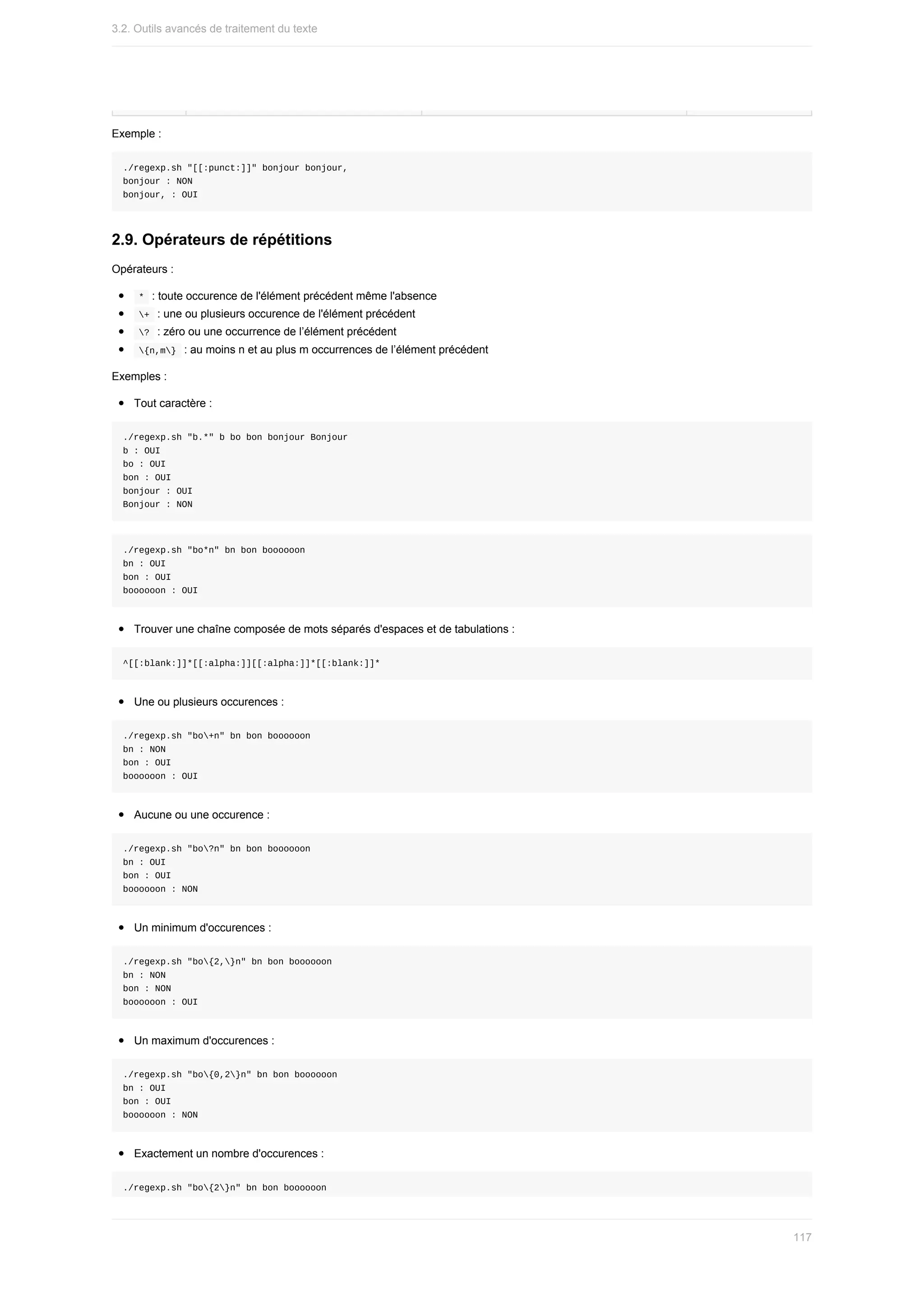 Exemple	:
./regexp.sh	"[[:punct:]]"	bonjour	bonjour,
bonjour	:	NON
bonjour,	:	OUI
2.9.	Opérateurs	de	répétitions
Opérateurs	:
	
*		:	toute	occurence	de	l'élément	précédent	même	l'absence
	
+		:	une	ou	plusieurs	occurence	de	l'élément	précédent
	
?		:	zéro	ou	une	occurrence	de	l’élément	précédent
	
{n,m}		:	au	moins	n	et	au	plus	m	occurrences	de	l’élément	précédent
Exemples	:
Tout	caractère	:
./regexp.sh	"b.*"	b	bo	bon	bonjour	Bonjour
b	:	OUI
bo	:	OUI
bon	:	OUI
bonjour	:	OUI
Bonjour	:	NON
./regexp.sh	"bo*n"	bn	bon	boooooon
bn	:	OUI
bon	:	OUI
boooooon	:	OUI
Trouver	une	chaîne	composée	de	mots	séparés	d'espaces	et	de	tabulations	:
^[[:blank:]]*[[:alpha:]][[:alpha:]]*[[:blank:]]*
Une	ou	plusieurs	occurences	:
./regexp.sh	"bo+n"	bn	bon	boooooon
bn	:	NON
bon	:	OUI
boooooon	:	OUI
Aucune	ou	une	occurence	:
./regexp.sh	"bo?n"	bn	bon	boooooon
bn	:	OUI
bon	:	OUI
boooooon	:	NON
Un	minimum	d'occurences	:
./regexp.sh	"bo{2,}n"	bn	bon	boooooon
bn	:	NON
bon	:	NON
boooooon	:	OUI
Un	maximum	d'occurences	:
./regexp.sh	"bo{0,2}n"	bn	bon	boooooon
bn	:	OUI
bon	:	OUI
boooooon	:	NON
Exactement	un	nombre	d'occurences	:
./regexp.sh	"bo{2}n"	bn	bon	boooooon
3.2.	Outils	avancés	de	traitement	du	texte
117
 