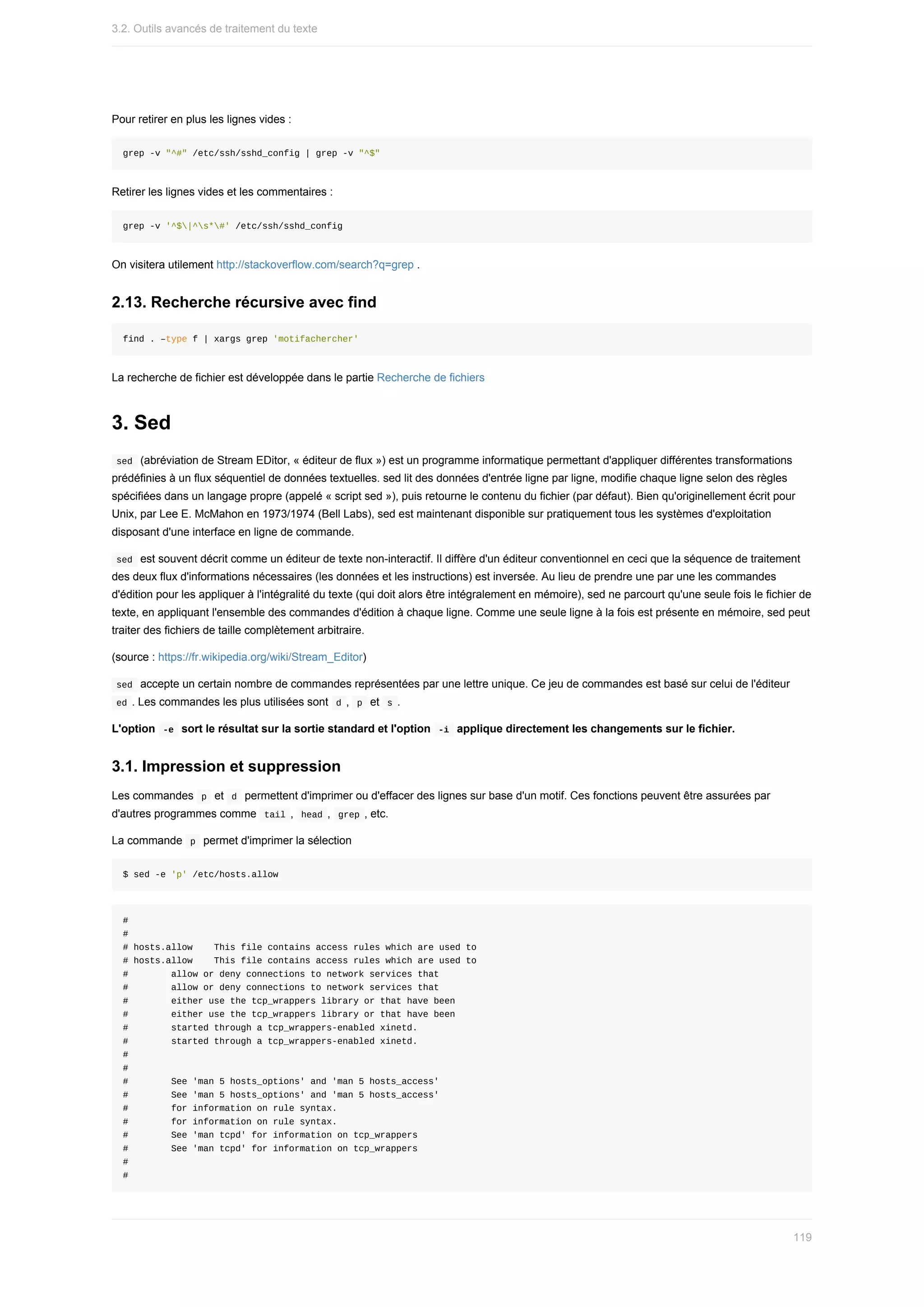 Pour	retirer	en	plus	les	lignes	vides	:
grep	-v	"^#"	/etc/ssh/sshd_config	|	grep	-v	"^$"
Retirer	les	lignes	vides	et	les	commentaires	:
grep	-v	'^$|^s*#'	/etc/ssh/sshd_config
On	visitera	utilement	http://stackoverflow.com/search?q=grep	.
2.13.	Recherche	récursive	avec	find
find	.	–type	f	|	xargs	grep	'motifachercher'
La	recherche	de	fichier	est	développée	dans	le	partie	Recherche	de	fichiers
3.	Sed
	
sed		(abréviation	de	Stream	EDitor,	«	éditeur	de	flux	»)	est	un	programme	informatique	permettant	d'appliquer	différentes	transformations
prédéfinies	à	un	flux	séquentiel	de	données	textuelles.	sed	lit	des	données	d'entrée	ligne	par	ligne,	modifie	chaque	ligne	selon	des	règles
spécifiées	dans	un	langage	propre	(appelé	«	script	sed	»),	puis	retourne	le	contenu	du	fichier	(par	défaut).	Bien	qu'originellement	écrit	pour
Unix,	par	Lee	E.	McMahon	en	1973/1974	(Bell	Labs),	sed	est	maintenant	disponible	sur	pratiquement	tous	les	systèmes	d'exploitation
disposant	d'une	interface	en	ligne	de	commande.
	
sed		est	souvent	décrit	comme	un	éditeur	de	texte	non-interactif.	Il	diffère	d'un	éditeur	conventionnel	en	ceci	que	la	séquence	de	traitement
des	deux	flux	d'informations	nécessaires	(les	données	et	les	instructions)	est	inversée.	Au	lieu	de	prendre	une	par	une	les	commandes
d'édition	pour	les	appliquer	à	l'intégralité	du	texte	(qui	doit	alors	être	intégralement	en	mémoire),	sed	ne	parcourt	qu'une	seule	fois	le	fichier	de
texte,	en	appliquant	l'ensemble	des	commandes	d'édition	à	chaque	ligne.	Comme	une	seule	ligne	à	la	fois	est	présente	en	mémoire,	sed	peut
traiter	des	fichiers	de	taille	complètement	arbitraire.
(source	:	https://fr.wikipedia.org/wiki/Stream_Editor)
	
sed		accepte	un	certain	nombre	de	commandes	représentées	par	une	lettre	unique.	Ce	jeu	de	commandes	est	basé	sur	celui	de	l'éditeur
	
ed	.	Les	commandes	les	plus	utilisées	sont		
d	,		p		et		s	.
L'option		
-e		sort	le	résultat	sur	la	sortie	standard	et	l'option		
-i		applique	directement	les	changements	sur	le	fichier.
3.1.	Impression	et	suppression
Les	commandes		
p		et		
d		permettent	d'imprimer	ou	d'effacer	des	lignes	sur	base	d'un	motif.	Ces	fonctions	peuvent	être	assurées	par
d'autres	programmes	comme		
tail	,		
head	,		grep	,	etc.
La	commande		
p		permet	d'imprimer	la	sélection
$	sed	-e	'p'	/etc/hosts.allow
#
#
#	hosts.allow				This	file	contains	access	rules	which	are	used	to
#	hosts.allow				This	file	contains	access	rules	which	are	used	to
#								allow	or	deny	connections	to	network	services	that
#								allow	or	deny	connections	to	network	services	that
#								either	use	the	tcp_wrappers	library	or	that	have	been
#								either	use	the	tcp_wrappers	library	or	that	have	been
#								started	through	a	tcp_wrappers-enabled	xinetd.
#								started	through	a	tcp_wrappers-enabled	xinetd.
#
#
#								See	'man	5	hosts_options'	and	'man	5	hosts_access'
#								See	'man	5	hosts_options'	and	'man	5	hosts_access'
#								for	information	on	rule	syntax.
#								for	information	on	rule	syntax.
#								See	'man	tcpd'	for	information	on	tcp_wrappers
#								See	'man	tcpd'	for	information	on	tcp_wrappers
#
#
3.2.	Outils	avancés	de	traitement	du	texte
119
 