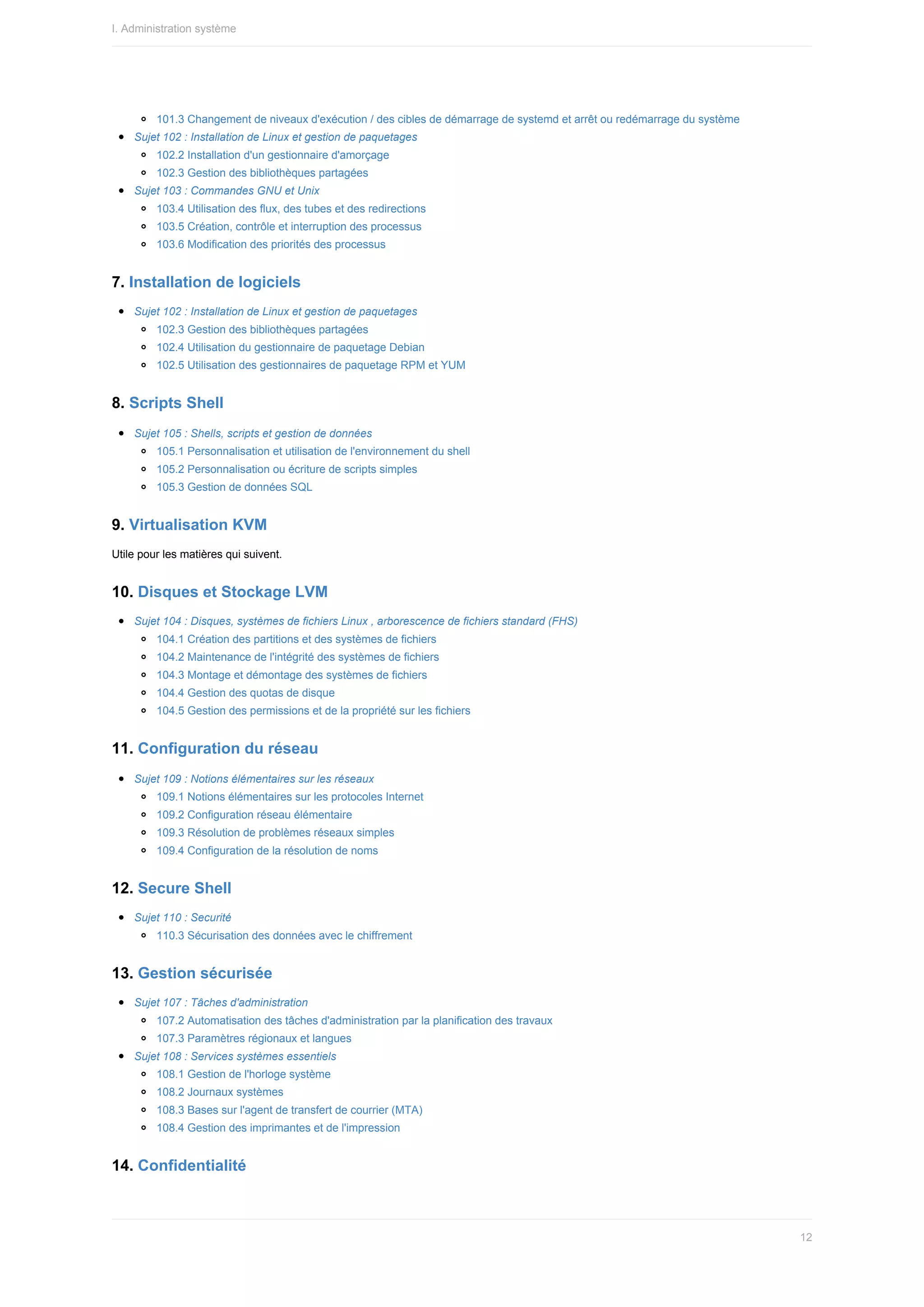 101.3	Changement	de	niveaux	d'exécution	/	des	cibles	de	démarrage	de	systemd	et	arrêt	ou	redémarrage	du	système
Sujet	102	:	Installation	de	Linux	et	gestion	de	paquetages
102.2	Installation	d'un	gestionnaire	d'amorçage
102.3	Gestion	des	bibliothèques	partagées
Sujet	103	:	Commandes	GNU	et	Unix
103.4	Utilisation	des	flux,	des	tubes	et	des	redirections
103.5	Création,	contrôle	et	interruption	des	processus
103.6	Modification	des	priorités	des	processus
7.	Installation	de	logiciels
Sujet	102	:	Installation	de	Linux	et	gestion	de	paquetages
102.3	Gestion	des	bibliothèques	partagées
102.4	Utilisation	du	gestionnaire	de	paquetage	Debian
102.5	Utilisation	des	gestionnaires	de	paquetage	RPM	et	YUM
8.	Scripts	Shell
Sujet	105	:	Shells,	scripts	et	gestion	de	données
105.1	Personnalisation	et	utilisation	de	l'environnement	du	shell
105.2	Personnalisation	ou	écriture	de	scripts	simples
105.3	Gestion	de	données	SQL
9.	Virtualisation	KVM
Utile	pour	les	matières	qui	suivent.
10.	Disques	et	Stockage	LVM
Sujet	104	:	Disques,	systèmes	de	fichiers	Linux	,	arborescence	de	fichiers	standard	(FHS)
104.1	Création	des	partitions	et	des	systèmes	de	fichiers
104.2	Maintenance	de	l'intégrité	des	systèmes	de	fichiers
104.3	Montage	et	démontage	des	systèmes	de	fichiers
104.4	Gestion	des	quotas	de	disque
104.5	Gestion	des	permissions	et	de	la	propriété	sur	les	fichiers
11.	Configuration	du	réseau
Sujet	109	:	Notions	élémentaires	sur	les	réseaux
109.1	Notions	élémentaires	sur	les	protocoles	Internet
109.2	Configuration	réseau	élémentaire
109.3	Résolution	de	problèmes	réseaux	simples
109.4	Configuration	de	la	résolution	de	noms
12.	Secure	Shell
Sujet	110	:	Securité
110.3	Sécurisation	des	données	avec	le	chiffrement
13.	Gestion	sécurisée
Sujet	107	:	Tâches	d'administration
107.2	Automatisation	des	tâches	d'administration	par	la	planification	des	travaux
107.3	Paramètres	régionaux	et	langues
Sujet	108	:	Services	systèmes	essentiels
108.1	Gestion	de	l'horloge	système
108.2	Journaux	systèmes
108.3	Bases	sur	l'agent	de	transfert	de	courrier	(MTA)
108.4	Gestion	des	imprimantes	et	de	l'impression
14.	Confidentialité
I.	Administration	système
12
 