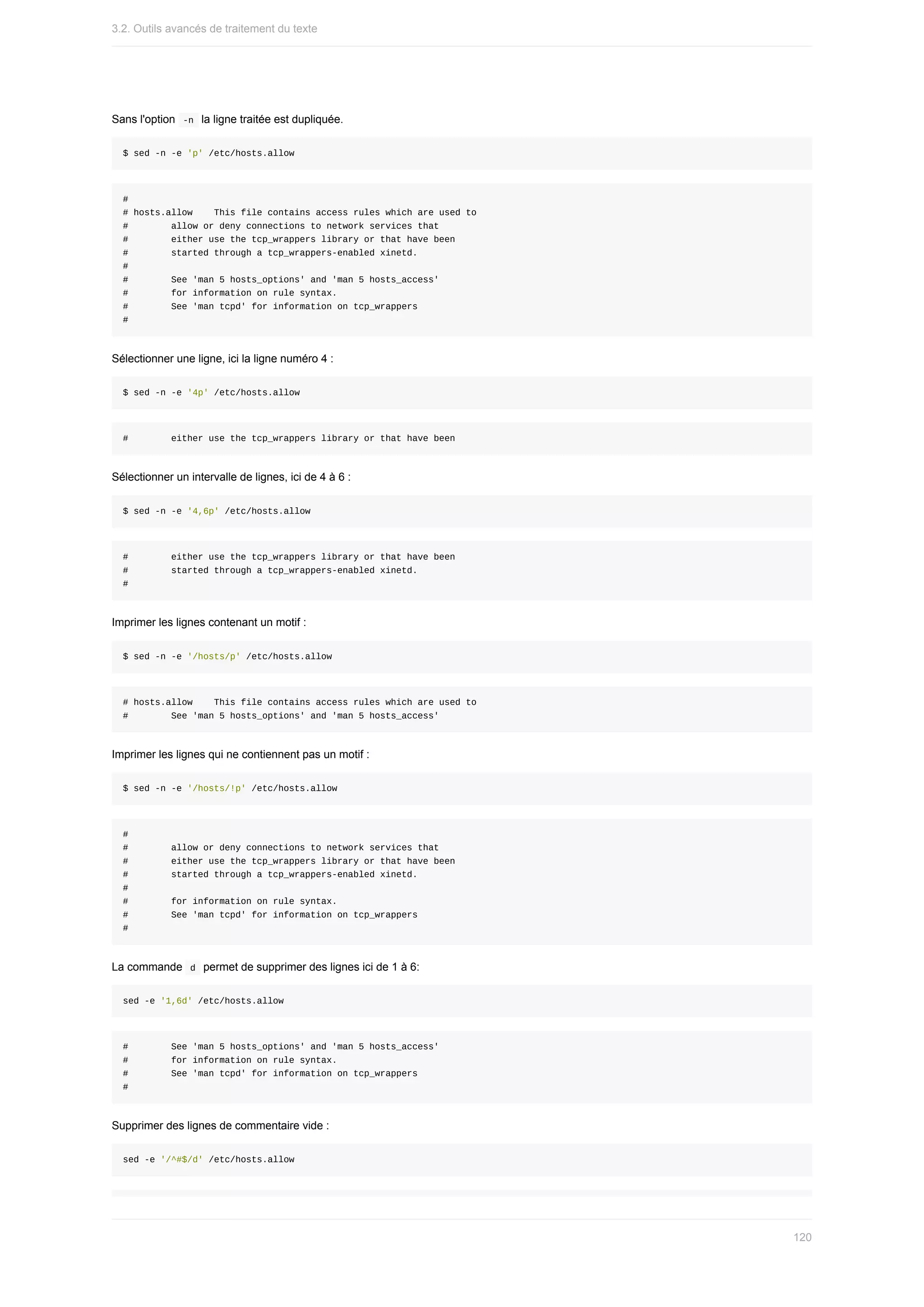 Sans	l'option		
-n		la	ligne	traitée	est	dupliquée.
$	sed	-n	-e	'p'	/etc/hosts.allow
#
#	hosts.allow				This	file	contains	access	rules	which	are	used	to
#								allow	or	deny	connections	to	network	services	that
#								either	use	the	tcp_wrappers	library	or	that	have	been
#								started	through	a	tcp_wrappers-enabled	xinetd.
#
#								See	'man	5	hosts_options'	and	'man	5	hosts_access'
#								for	information	on	rule	syntax.
#								See	'man	tcpd'	for	information	on	tcp_wrappers
#
Sélectionner	une	ligne,	ici	la	ligne	numéro	4	:
$	sed	-n	-e	'4p'	/etc/hosts.allow
#								either	use	the	tcp_wrappers	library	or	that	have	been
Sélectionner	un	intervalle	de	lignes,	ici	de	4	à	6	:
$	sed	-n	-e	'4,6p'	/etc/hosts.allow
#								either	use	the	tcp_wrappers	library	or	that	have	been
#								started	through	a	tcp_wrappers-enabled	xinetd.
#
Imprimer	les	lignes	contenant	un	motif	:
$	sed	-n	-e	'/hosts/p'	/etc/hosts.allow
#	hosts.allow				This	file	contains	access	rules	which	are	used	to
#								See	'man	5	hosts_options'	and	'man	5	hosts_access'
Imprimer	les	lignes	qui	ne	contiennent	pas	un	motif	:
$	sed	-n	-e	'/hosts/!p'	/etc/hosts.allow
#
#								allow	or	deny	connections	to	network	services	that
#								either	use	the	tcp_wrappers	library	or	that	have	been
#								started	through	a	tcp_wrappers-enabled	xinetd.
#
#								for	information	on	rule	syntax.
#								See	'man	tcpd'	for	information	on	tcp_wrappers
#
La	commande		
d		permet	de	supprimer	des	lignes	ici	de	1	à	6:
sed	-e	'1,6d'	/etc/hosts.allow
#								See	'man	5	hosts_options'	and	'man	5	hosts_access'
#								for	information	on	rule	syntax.
#								See	'man	tcpd'	for	information	on	tcp_wrappers
#
Supprimer	des	lignes	de	commentaire	vide	:
sed	-e	'/^#$/d'	/etc/hosts.allow
3.2.	Outils	avancés	de	traitement	du	texte
120
 