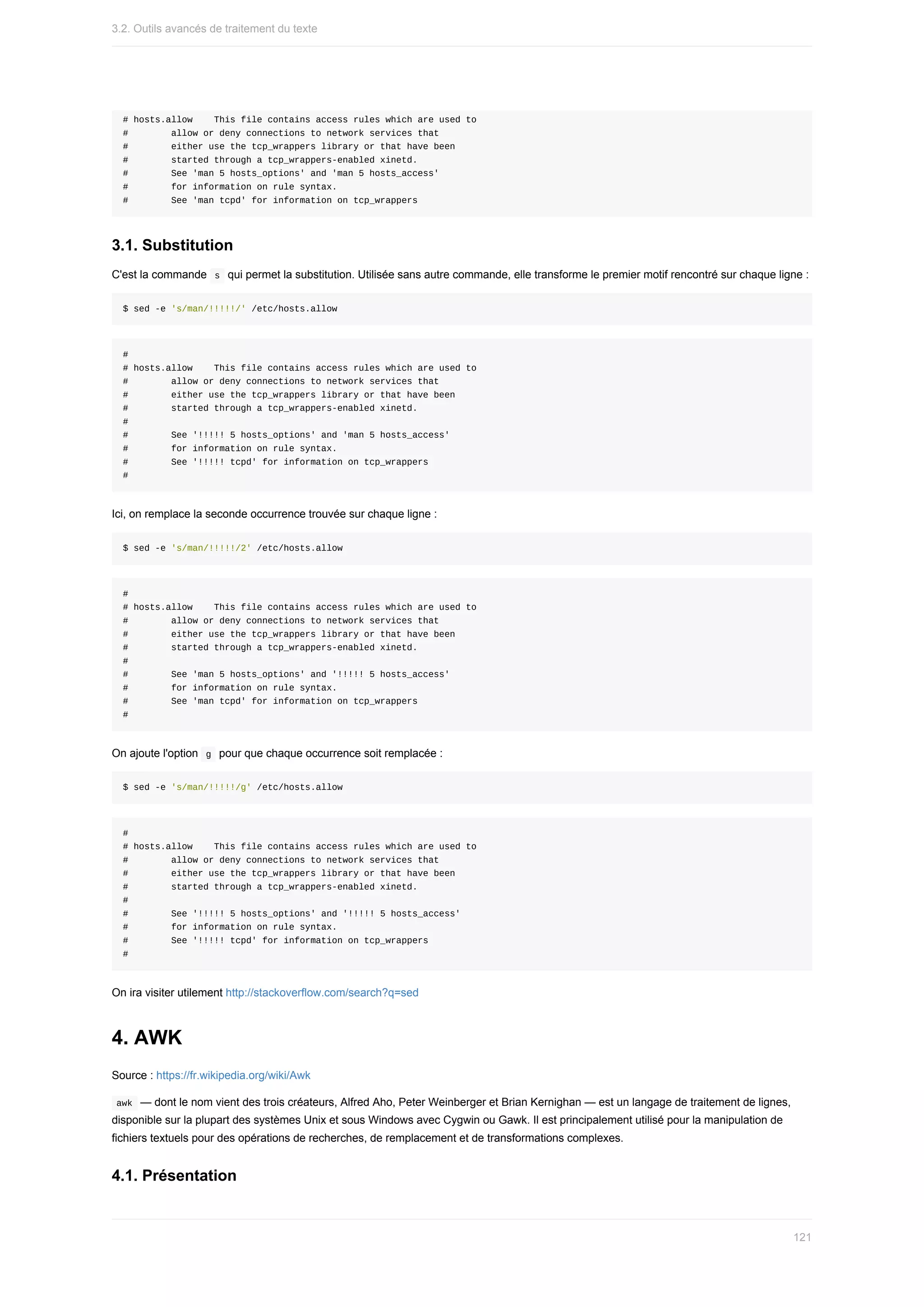 #	hosts.allow				This	file	contains	access	rules	which	are	used	to
#								allow	or	deny	connections	to	network	services	that
#								either	use	the	tcp_wrappers	library	or	that	have	been
#								started	through	a	tcp_wrappers-enabled	xinetd.
#								See	'man	5	hosts_options'	and	'man	5	hosts_access'
#								for	information	on	rule	syntax.
#								See	'man	tcpd'	for	information	on	tcp_wrappers
3.1.	Substitution
C'est	la	commande		
s		qui	permet	la	substitution.	Utilisée	sans	autre	commande,	elle	transforme	le	premier	motif	rencontré	sur	chaque	ligne	:
$	sed	-e	's/man/!!!!!/'	/etc/hosts.allow
#
#	hosts.allow				This	file	contains	access	rules	which	are	used	to
#								allow	or	deny	connections	to	network	services	that
#								either	use	the	tcp_wrappers	library	or	that	have	been
#								started	through	a	tcp_wrappers-enabled	xinetd.
#
#								See	'!!!!!	5	hosts_options'	and	'man	5	hosts_access'
#								for	information	on	rule	syntax.
#								See	'!!!!!	tcpd'	for	information	on	tcp_wrappers
#
Ici,	on	remplace	la	seconde	occurrence	trouvée	sur	chaque	ligne	:
$	sed	-e	's/man/!!!!!/2'	/etc/hosts.allow
#
#	hosts.allow				This	file	contains	access	rules	which	are	used	to
#								allow	or	deny	connections	to	network	services	that
#								either	use	the	tcp_wrappers	library	or	that	have	been
#								started	through	a	tcp_wrappers-enabled	xinetd.
#
#								See	'man	5	hosts_options'	and	'!!!!!	5	hosts_access'
#								for	information	on	rule	syntax.
#								See	'man	tcpd'	for	information	on	tcp_wrappers
#
On	ajoute	l'option		
g		pour	que	chaque	occurrence	soit	remplacée	:
$	sed	-e	's/man/!!!!!/g'	/etc/hosts.allow
#
#	hosts.allow				This	file	contains	access	rules	which	are	used	to
#								allow	or	deny	connections	to	network	services	that
#								either	use	the	tcp_wrappers	library	or	that	have	been
#								started	through	a	tcp_wrappers-enabled	xinetd.
#
#								See	'!!!!!	5	hosts_options'	and	'!!!!!	5	hosts_access'
#								for	information	on	rule	syntax.
#								See	'!!!!!	tcpd'	for	information	on	tcp_wrappers
#
On	ira	visiter	utilement	http://stackoverflow.com/search?q=sed
4.	AWK
Source	:	https://fr.wikipedia.org/wiki/Awk
	
awk		—	dont	le	nom	vient	des	trois	créateurs,	Alfred	Aho,	Peter	Weinberger	et	Brian	Kernighan	—	est	un	langage	de	traitement	de	lignes,
disponible	sur	la	plupart	des	systèmes	Unix	et	sous	Windows	avec	Cygwin	ou	Gawk.	Il	est	principalement	utilisé	pour	la	manipulation	de
fichiers	textuels	pour	des	opérations	de	recherches,	de	remplacement	et	de	transformations	complexes.
4.1.	Présentation
3.2.	Outils	avancés	de	traitement	du	texte
121
 