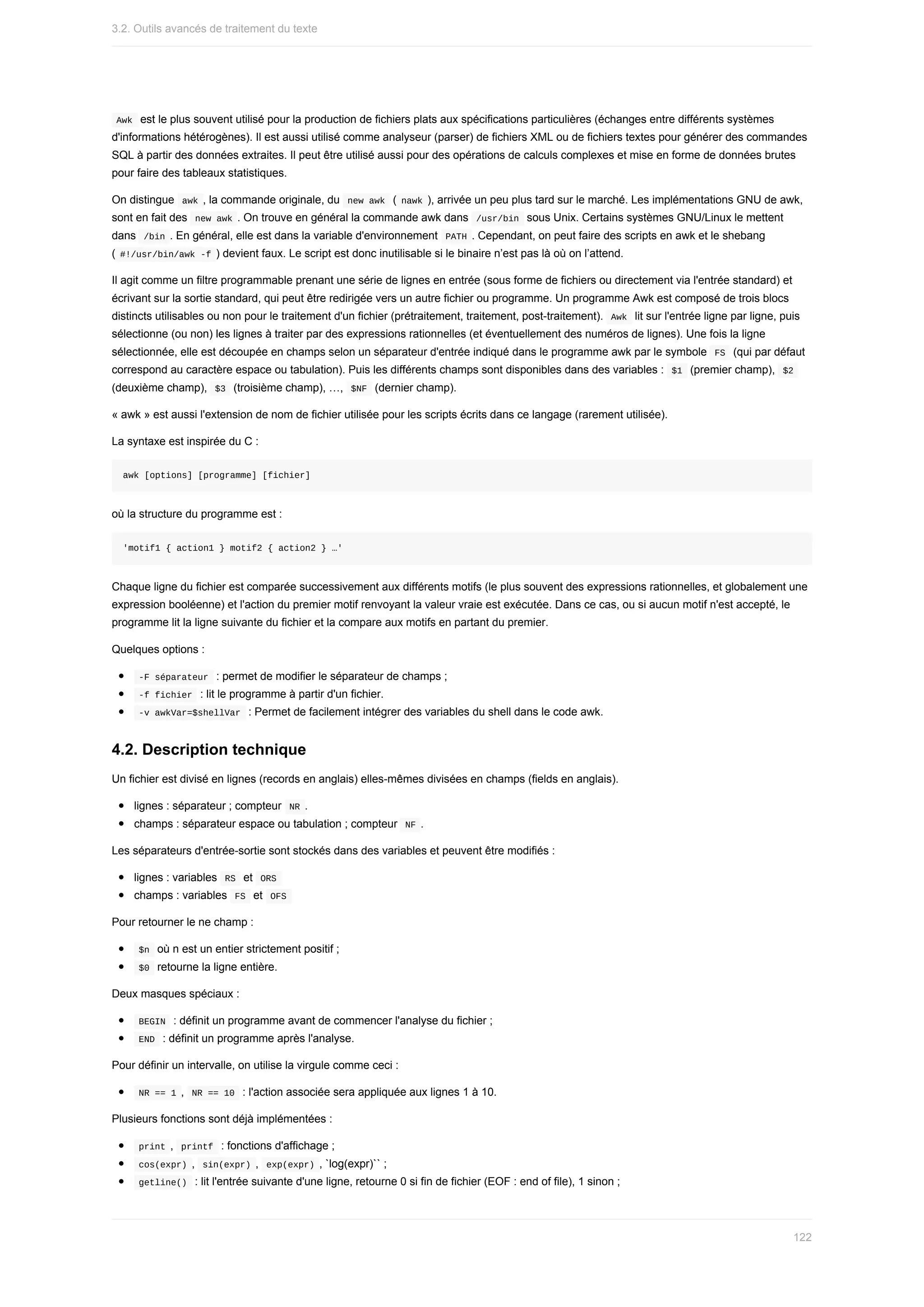 Awk		est	le	plus	souvent	utilisé	pour	la	production	de	fichiers	plats	aux	spécifications	particulières	(échanges	entre	différents	systèmes
d'informations	hétérogènes).	Il	est	aussi	utilisé	comme	analyseur	(parser)	de	fichiers	XML	ou	de	fichiers	textes	pour	générer	des	commandes
SQL	à	partir	des	données	extraites.	Il	peut	être	utilisé	aussi	pour	des	opérations	de	calculs	complexes	et	mise	en	forme	de	données	brutes
pour	faire	des	tableaux	statistiques.
On	distingue		
awk	,	la	commande	originale,	du		
new	awk		(	nawk	),	arrivée	un	peu	plus	tard	sur	le	marché.	Les	implémentations	GNU	de	awk,
sont	en	fait	des		
new	awk	.	On	trouve	en	général	la	commande	awk	dans		
/usr/bin		sous	Unix.	Certains	systèmes	GNU/Linux	le	mettent
dans		
/bin	.	En	général,	elle	est	dans	la	variable	d'environnement		
PATH	.	Cependant,	on	peut	faire	des	scripts	en	awk	et	le	shebang
(	
#!/usr/bin/awk	-f	)	devient	faux.	Le	script	est	donc	inutilisable	si	le	binaire	n’est	pas	là	où	on	l’attend.
Il	agit	comme	un	filtre	programmable	prenant	une	série	de	lignes	en	entrée	(sous	forme	de	fichiers	ou	directement	via	l'entrée	standard)	et
écrivant	sur	la	sortie	standard,	qui	peut	être	redirigée	vers	un	autre	fichier	ou	programme.	Un	programme	Awk	est	composé	de	trois	blocs
distincts	utilisables	ou	non	pour	le	traitement	d'un	fichier	(prétraitement,	traitement,	post-traitement).		
Awk		lit	sur	l'entrée	ligne	par	ligne,	puis
sélectionne	(ou	non)	les	lignes	à	traiter	par	des	expressions	rationnelles	(et	éventuellement	des	numéros	de	lignes).	Une	fois	la	ligne
sélectionnée,	elle	est	découpée	en	champs	selon	un	séparateur	d'entrée	indiqué	dans	le	programme	awk	par	le	symbole		
FS		(qui	par	défaut
correspond	au	caractère	espace	ou	tabulation).	Puis	les	différents	champs	sont	disponibles	dans	des	variables	:		
$1		(premier	champ),		
$2	
(deuxième	champ),		
$3		(troisième	champ),	…,		
$NF		(dernier	champ).
«	awk	»	est	aussi	l'extension	de	nom	de	fichier	utilisée	pour	les	scripts	écrits	dans	ce	langage	(rarement	utilisée).
La	syntaxe	est	inspirée	du	C	:
awk	[options]	[programme]	[fichier]
où	la	structure	du	programme	est	:
'motif1	{	action1	}	motif2	{	action2	}	…'
Chaque	ligne	du	fichier	est	comparée	successivement	aux	différents	motifs	(le	plus	souvent	des	expressions	rationnelles,	et	globalement	une
expression	booléenne)	et	l'action	du	premier	motif	renvoyant	la	valeur	vraie	est	exécutée.	Dans	ce	cas,	ou	si	aucun	motif	n'est	accepté,	le
programme	lit	la	ligne	suivante	du	fichier	et	la	compare	aux	motifs	en	partant	du	premier.
Quelques	options	:
	
-F	séparateur		:	permet	de	modifier	le	séparateur	de	champs	;
	
-f	fichier		:	lit	le	programme	à	partir	d'un	fichier.
	
-v	awkVar=$shellVar		:	Permet	de	facilement	intégrer	des	variables	du	shell	dans	le	code	awk.
4.2.	Description	technique
Un	fichier	est	divisé	en	lignes	(records	en	anglais)	elles-mêmes	divisées	en	champs	(fields	en	anglais).
lignes	:	séparateur	;	compteur		
NR	.
champs	:	séparateur	espace	ou	tabulation	;	compteur		
NF	.
Les	séparateurs	d'entrée-sortie	sont	stockés	dans	des	variables	et	peuvent	être	modifiés	:
lignes	:	variables		
RS		et		
ORS	
champs	:	variables		
FS		et		
OFS	
Pour	retourner	le	ne	champ	:
	
$n		où	n	est	un	entier	strictement	positif	;
	
$0		retourne	la	ligne	entière.
Deux	masques	spéciaux	:
	
BEGIN		:	définit	un	programme	avant	de	commencer	l'analyse	du	fichier	;
	
END		:	définit	un	programme	après	l'analyse.
Pour	définir	un	intervalle,	on	utilise	la	virgule	comme	ceci	:
	
NR	==	1	,		
NR	==	10		:	l'action	associée	sera	appliquée	aux	lignes	1	à	10.
Plusieurs	fonctions	sont	déjà	implémentées	:
	
print	,		
printf		:	fonctions	d'affichage	;
	
cos(expr)	,		
sin(expr)	,		exp(expr)	,	`log(expr)``	;
	
getline()		:	lit	l'entrée	suivante	d'une	ligne,	retourne	0	si	fin	de	fichier	(EOF	:	end	of	file),	1	sinon	;
3.2.	Outils	avancés	de	traitement	du	texte
122
 