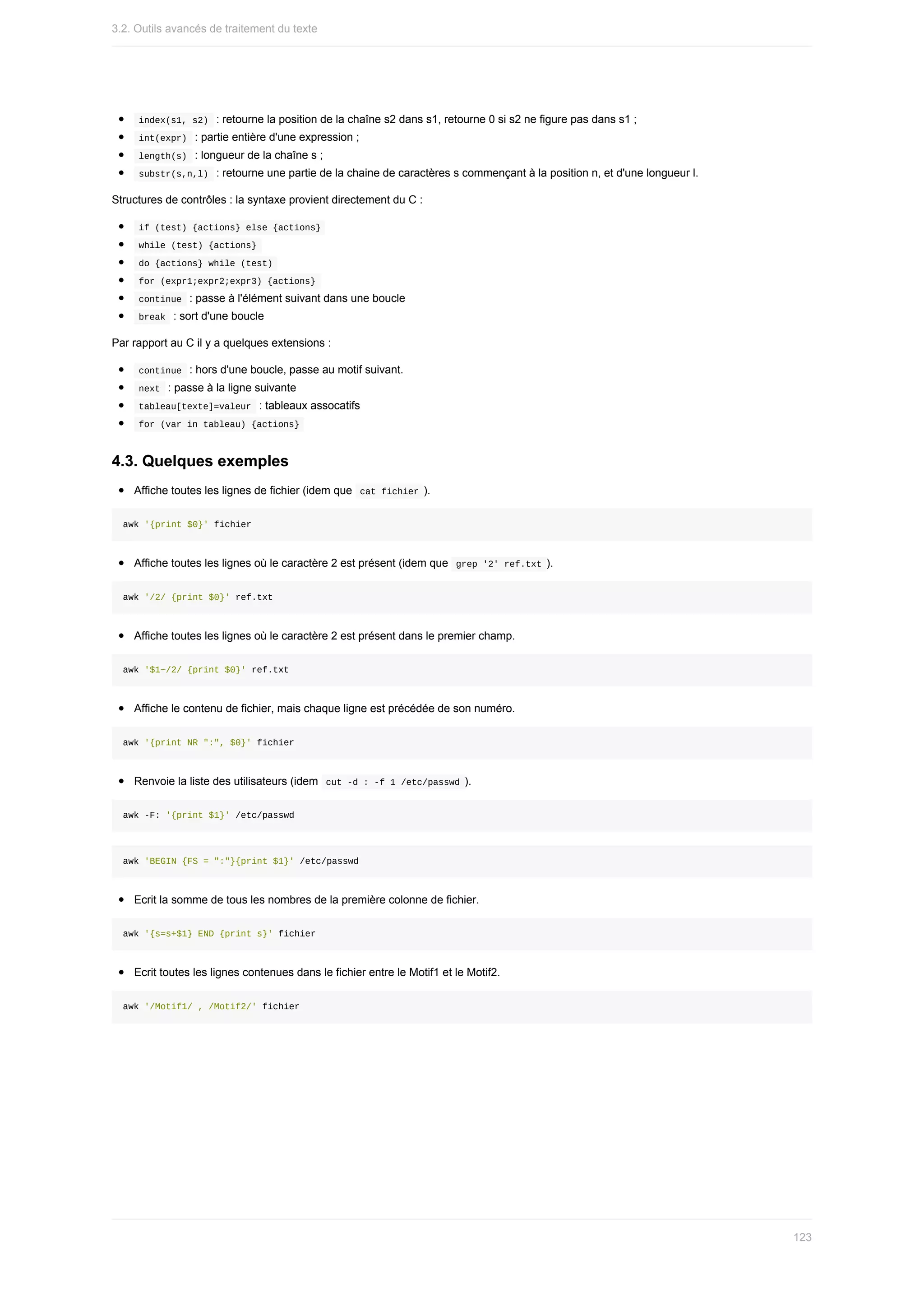 index(s1,	s2)		:	retourne	la	position	de	la	chaîne	s2	dans	s1,	retourne	0	si	s2	ne	figure	pas	dans	s1	;
	
int(expr)		:	partie	entière	d'une	expression	;
	
length(s)		:	longueur	de	la	chaîne	s	;
	
substr(s,n,l)		:	retourne	une	partie	de	la	chaine	de	caractères	s	commençant	à	la	position	n,	et	d'une	longueur	l.
Structures	de	contrôles	:	la	syntaxe	provient	directement	du	C	:
	
if	(test)	{actions}	else	{actions}	
	
while	(test)	{actions}	
	
do	{actions}	while	(test)	
	
for	(expr1;expr2;expr3)	{actions}	
	
continue		:	passe	à	l'élément	suivant	dans	une	boucle
	
break		:	sort	d'une	boucle
Par	rapport	au	C	il	y	a	quelques	extensions	:
	
continue		:	hors	d'une	boucle,	passe	au	motif	suivant.
	
next		:	passe	à	la	ligne	suivante
	
tableau[texte]=valeur		:	tableaux	assocatifs
	
for	(var	in	tableau)	{actions}	
4.3.	Quelques	exemples
Affiche	toutes	les	lignes	de	fichier	(idem	que		
cat	fichier	).
awk	'{print	$0}'	fichier
Affiche	toutes	les	lignes	où	le	caractère	2	est	présent	(idem	que		
grep	'2'	ref.txt	).
awk	'/2/	{print	$0}'	ref.txt
Affiche	toutes	les	lignes	où	le	caractère	2	est	présent	dans	le	premier	champ.
awk	'$1~/2/	{print	$0}'	ref.txt
Affiche	le	contenu	de	fichier,	mais	chaque	ligne	est	précédée	de	son	numéro.
awk	'{print	NR	":",	$0}'	fichier
Renvoie	la	liste	des	utilisateurs	(idem		
cut	-d	:	-f	1	/etc/passwd	).
awk	-F:	'{print	$1}'	/etc/passwd
awk	'BEGIN	{FS	=	":"}{print	$1}'	/etc/passwd
Ecrit	la	somme	de	tous	les	nombres	de	la	première	colonne	de	fichier.
awk	'{s=s+$1}	END	{print	s}'	fichier
Ecrit	toutes	les	lignes	contenues	dans	le	fichier	entre	le	Motif1	et	le	Motif2.
awk	'/Motif1/	,	/Motif2/'	fichier
3.2.	Outils	avancés	de	traitement	du	texte
123
 