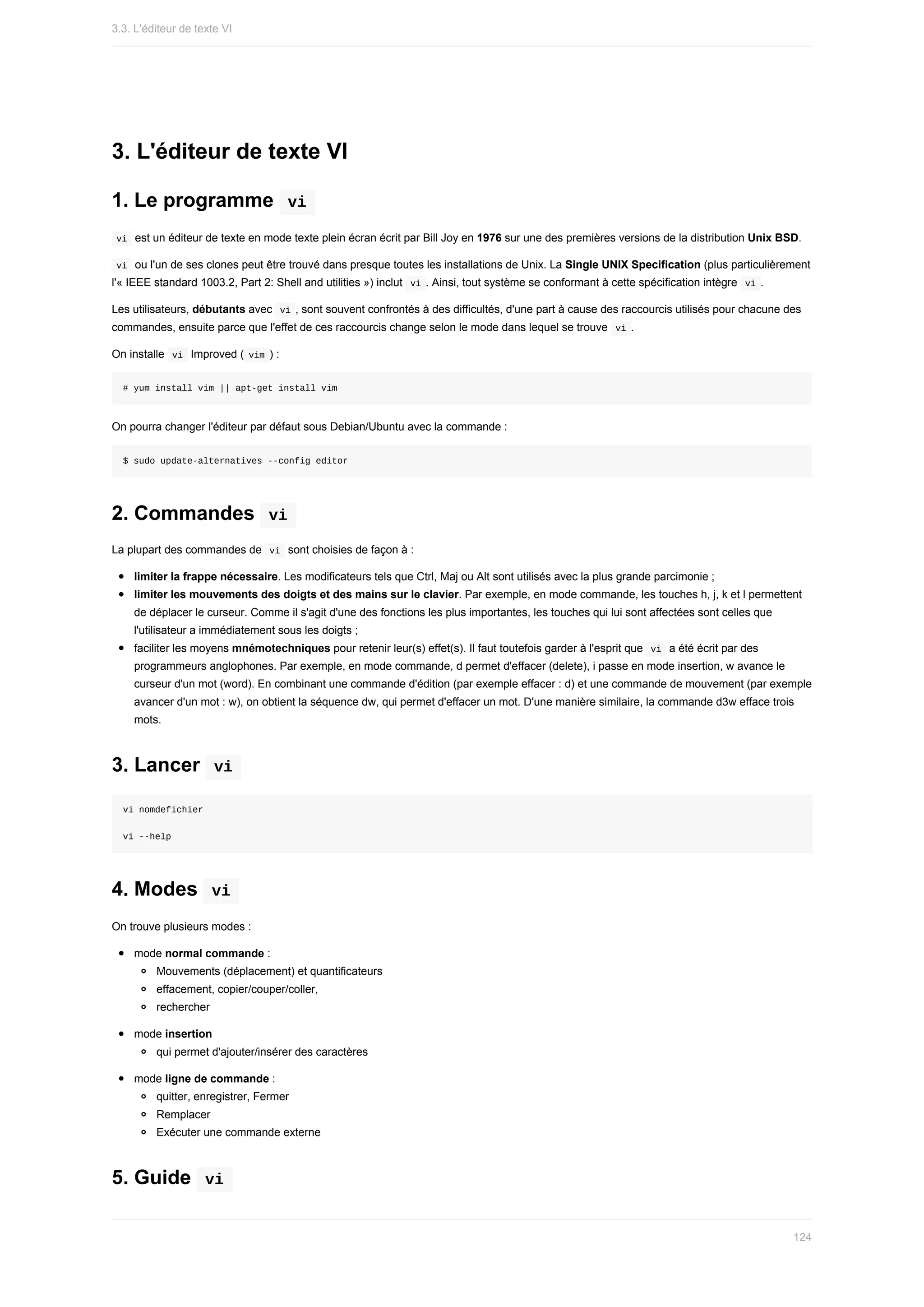 3.	L'éditeur	de	texte	VI
1.	Le	programme		
vi	
	
vi		est	un	éditeur	de	texte	en	mode	texte	plein	écran	écrit	par	Bill	Joy	en	1976	sur	une	des	premières	versions	de	la	distribution	Unix	BSD.
	
vi		ou	l'un	de	ses	clones	peut	être	trouvé	dans	presque	toutes	les	installations	de	Unix.	La	Single	UNIX	Specification	(plus	particulièrement
l'«	IEEE	standard	1003.2,	Part	2:	Shell	and	utilities	»)	inclut		
vi	.	Ainsi,	tout	système	se	conformant	à	cette	spécification	intègre		
vi	.
Les	utilisateurs,	débutants	avec		
vi	,	sont	souvent	confrontés	à	des	difficultés,	d'une	part	à	cause	des	raccourcis	utilisés	pour	chacune	des
commandes,	ensuite	parce	que	l'effet	de	ces	raccourcis	change	selon	le	mode	dans	lequel	se	trouve		
vi	.
On	installe		
vi		Improved	(	
vim	)	:
#	yum	install	vim	||	apt-get	install	vim
On	pourra	changer	l'éditeur	par	défaut	sous	Debian/Ubuntu	avec	la	commande	:
$	sudo	update-alternatives	--config	editor
2.	Commandes		
vi	
La	plupart	des	commandes	de		
vi		sont	choisies	de	façon	à	:
limiter	la	frappe	nécessaire.	Les	modificateurs	tels	que	Ctrl,	Maj	ou	Alt	sont	utilisés	avec	la	plus	grande	parcimonie	;
limiter	les	mouvements	des	doigts	et	des	mains	sur	le	clavier.	Par	exemple,	en	mode	commande,	les	touches	h,	j,	k	et	l	permettent
de	déplacer	le	curseur.	Comme	il	s'agit	d'une	des	fonctions	les	plus	importantes,	les	touches	qui	lui	sont	affectées	sont	celles	que
l'utilisateur	a	immédiatement	sous	les	doigts	;
faciliter	les	moyens	mnémotechniques	pour	retenir	leur(s)	effet(s).	Il	faut	toutefois	garder	à	l'esprit	que		
vi		a	été	écrit	par	des
programmeurs	anglophones.	Par	exemple,	en	mode	commande,	d	permet	d'effacer	(delete),	i	passe	en	mode	insertion,	w	avance	le
curseur	d'un	mot	(word).	En	combinant	une	commande	d'édition	(par	exemple	effacer	:	d)	et	une	commande	de	mouvement	(par	exemple
avancer	d'un	mot	:	w),	on	obtient	la	séquence	dw,	qui	permet	d'effacer	un	mot.	D'une	manière	similaire,	la	commande	d3w	efface	trois
mots.
3.	Lancer		
vi	
vi	nomdefichier
vi	--help
4.	Modes		
vi	
On	trouve	plusieurs	modes	:
mode	normal	commande	:
Mouvements	(déplacement)	et	quantificateurs
effacement,	copier/couper/coller,
rechercher
mode	insertion
qui	permet	d'ajouter/insérer	des	caractères
mode	ligne	de	commande	:
quitter,	enregistrer,	Fermer
Remplacer
Exécuter	une	commande	externe
5.	Guide		
vi	
3.3.	L'éditeur	de	texte	VI
124
 