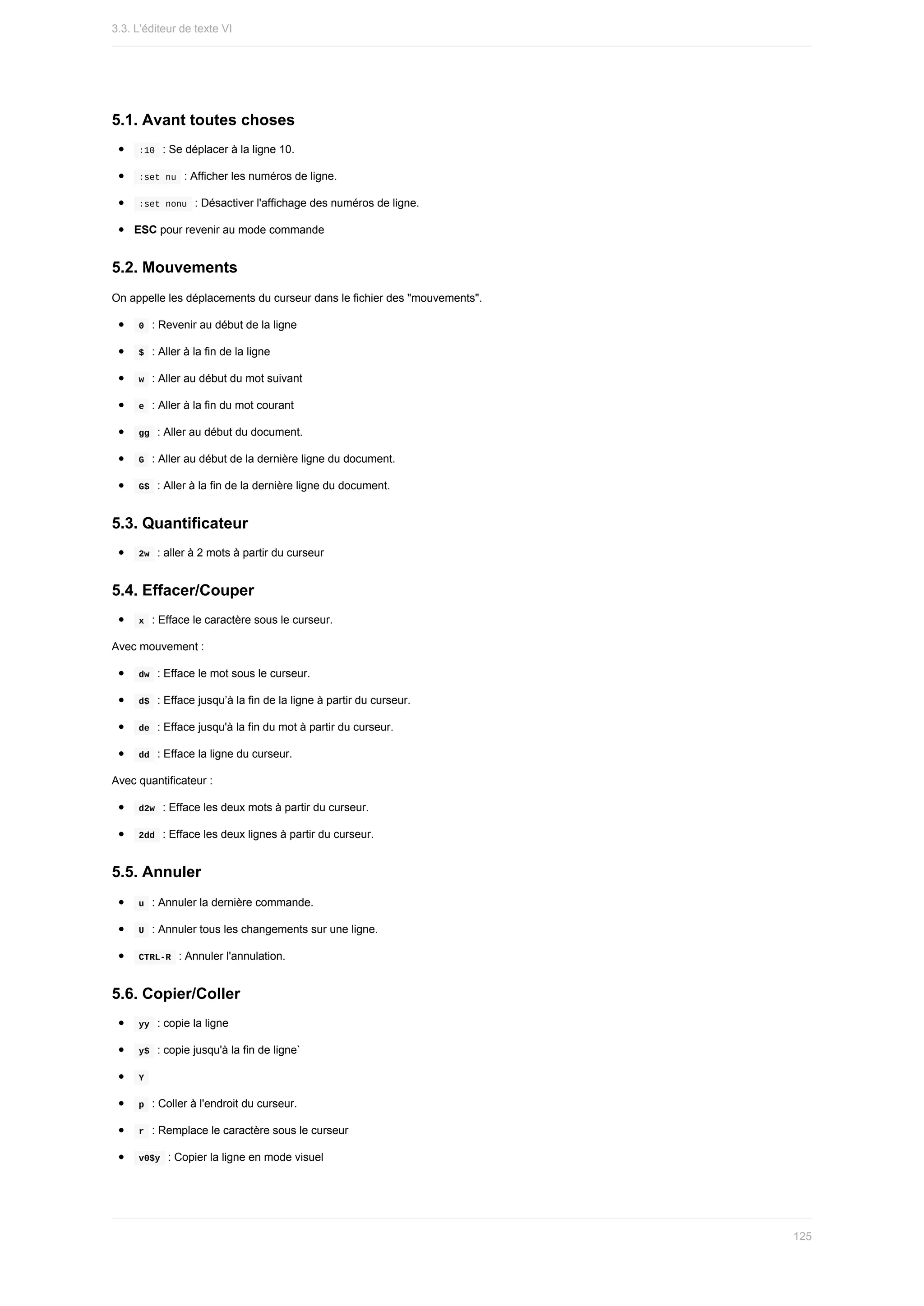5.1.	Avant	toutes	choses
	
:10		:	Se	déplacer	à	la	ligne	10.
	
:set	nu		:	Afficher	les	numéros	de	ligne.
	
:set	nonu		:	Désactiver	l'affichage	des	numéros	de	ligne.
ESC	pour	revenir	au	mode	commande
5.2.	Mouvements
On	appelle	les	déplacements	du	curseur	dans	le	fichier	des	"mouvements".
	
0		:	Revenir	au	début	de	la	ligne
	
$		:	Aller	à	la	fin	de	la	ligne
	
w		:	Aller	au	début	du	mot	suivant
	
e		:	Aller	à	la	fin	du	mot	courant
	
gg		:	Aller	au	début	du	document.
	
G		:	Aller	au	début	de	la	dernière	ligne	du	document.
	
G$		:	Aller	à	la	fin	de	la	dernière	ligne	du	document.
5.3.	Quantificateur
	
2w		:	aller	à	2	mots	à	partir	du	curseur
5.4.	Effacer/Couper
	
x		:	Efface	le	caractère	sous	le	curseur.
Avec	mouvement	:
	
dw		:	Efface	le	mot	sous	le	curseur.
	
d$		:	Efface	jusqu’à	la	fin	de	la	ligne	à	partir	du	curseur.
	
de		:	Efface	jusqu'à	la	fin	du	mot	à	partir	du	curseur.
	
dd		:	Efface	la	ligne	du	curseur.
Avec	quantificateur	:
	
d2w		:	Efface	les	deux	mots	à	partir	du	curseur.
	
2dd		:	Efface	les	deux	lignes	à	partir	du	curseur.
5.5.	Annuler
	
u		:	Annuler	la	dernière	commande.
	
U		:	Annuler	tous	les	changements	sur	une	ligne.
	
CTRL-R		:	Annuler	l'annulation.
5.6.	Copier/Coller
	
yy		:	copie	la	ligne
	
y$		:	copie	jusqu'à	la	fin	de	ligne`
	
Y	
	
p		:	Coller	à	l'endroit	du	curseur.
	
r		:	Remplace	le	caractère	sous	le	curseur
	
v0$y		:	Copier	la	ligne	en	mode	visuel
3.3.	L'éditeur	de	texte	VI
125
 