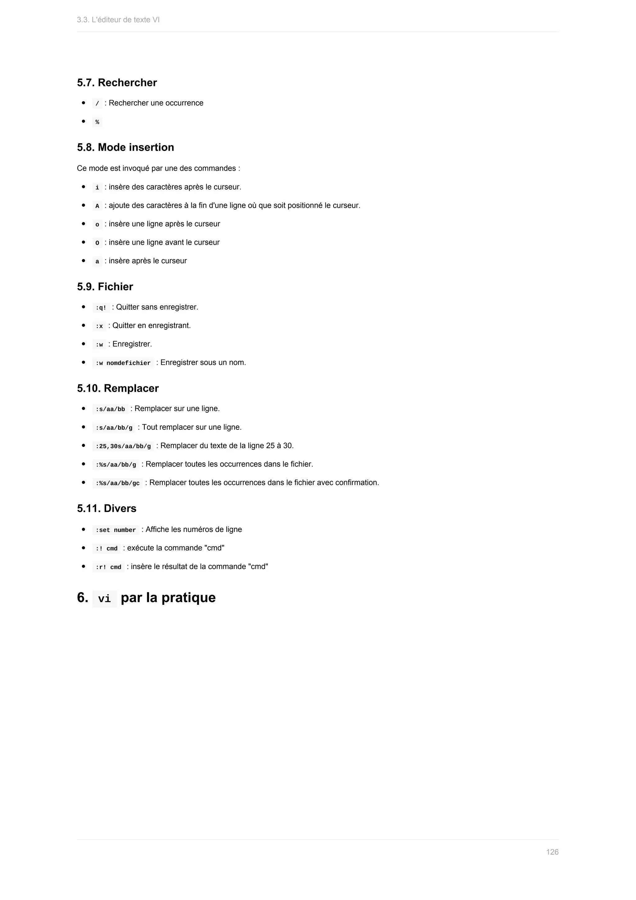 5.7.	Rechercher
	
/		:	Rechercher	une	occurrence
	
%	
5.8.	Mode	insertion
Ce	mode	est	invoqué	par	une	des	commandes	:
	
i		:	insère	des	caractères	après	le	curseur.
	
A		:	ajoute	des	caractères	à	la	fin	d'une	ligne	où	que	soit	positionné	le	curseur.
	
o		:	insère	une	ligne	après	le	curseur
	
O		:	insère	une	ligne	avant	le	curseur
	
a		:	insère	après	le	curseur
5.9.	Fichier
	
:q!		:	Quitter	sans	enregistrer.
	
:x		:	Quitter	en	enregistrant.
	
:w		:	Enregistrer.
	
:w	nomdefichier		:	Enregistrer	sous	un	nom.
5.10.	Remplacer
	
:s/aa/bb		:	Remplacer	sur	une	ligne.
	
:s/aa/bb/g		:	Tout	remplacer	sur	une	ligne.
	
:25,30s/aa/bb/g		:	Remplacer	du	texte	de	la	ligne	25	à	30.
	
:%s/aa/bb/g		:	Remplacer	toutes	les	occurrences	dans	le	fichier.
	
:%s/aa/bb/gc		:	Remplacer	toutes	les	occurrences	dans	le	fichier	avec	confirmation.
5.11.	Divers
	
:set	number		:	Affiche	les	numéros	de	ligne
	
:!	cmd		:	exécute	la	commande	"cmd"
	
:r!	cmd		:	insère	le	résultat	de	la	commande	"cmd"
6.		
vi		par	la	pratique
3.3.	L'éditeur	de	texte	VI
126
 