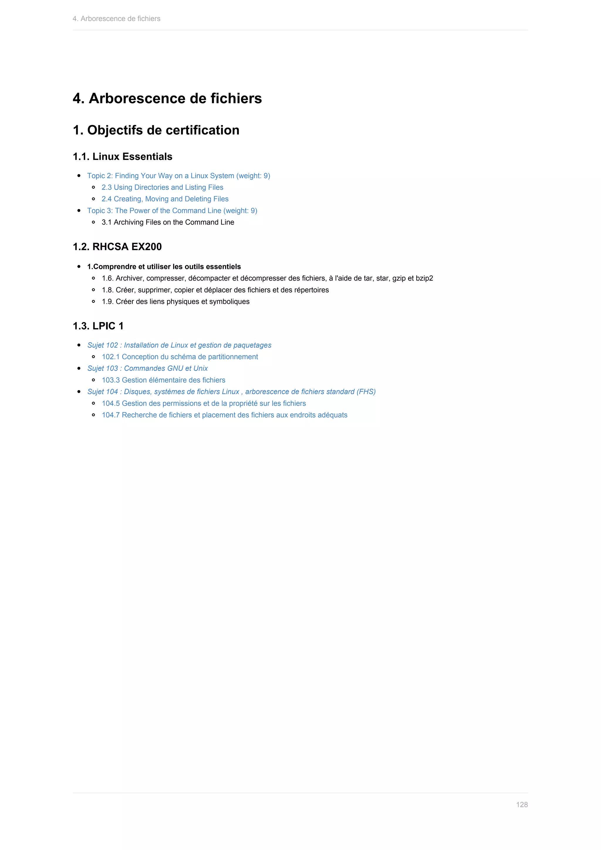 4.	Arborescence	de	fichiers
1.	Objectifs	de	certification
1.1.	Linux	Essentials
Topic	2:	Finding	Your	Way	on	a	Linux	System	(weight:	9)
2.3	Using	Directories	and	Listing	Files
2.4	Creating,	Moving	and	Deleting	Files
Topic	3:	The	Power	of	the	Command	Line	(weight:	9)
3.1	Archiving	Files	on	the	Command	Line
1.2.	RHCSA	EX200
1.Comprendre	et	utiliser	les	outils	essentiels
1.6.	Archiver,	compresser,	décompacter	et	décompresser	des	fichiers,	à	l'aide	de	tar,	star,	gzip	et	bzip2
1.8.	Créer,	supprimer,	copier	et	déplacer	des	fichiers	et	des	répertoires
1.9.	Créer	des	liens	physiques	et	symboliques
1.3.	LPIC	1
Sujet	102	:	Installation	de	Linux	et	gestion	de	paquetages
102.1	Conception	du	schéma	de	partitionnement
Sujet	103	:	Commandes	GNU	et	Unix
103.3	Gestion	élémentaire	des	fichiers
Sujet	104	:	Disques,	systèmes	de	fichiers	Linux	,	arborescence	de	fichiers	standard	(FHS)
104.5	Gestion	des	permissions	et	de	la	propriété	sur	les	fichiers
104.7	Recherche	de	fichiers	et	placement	des	fichiers	aux	endroits	adéquats
4.	Arborescence	de	fichiers
128
 