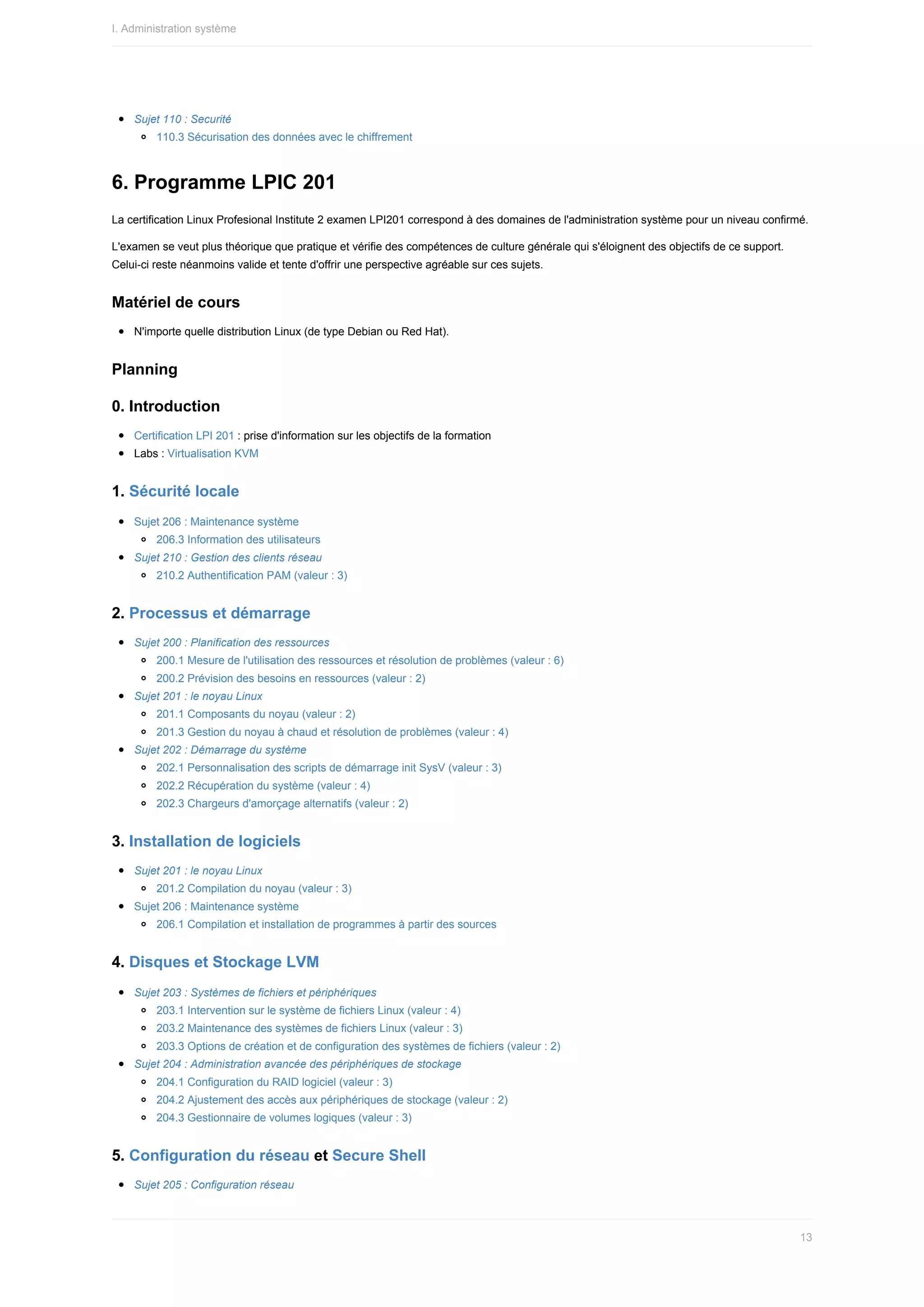 Sujet	110	:	Securité
110.3	Sécurisation	des	données	avec	le	chiffrement
6.	Programme	LPIC	201
La	certification	Linux	Profesional	Institute	2	examen	LPI201	correspond	à	des	domaines	de	l'administration	système	pour	un	niveau	confirmé.
L'examen	se	veut	plus	théorique	que	pratique	et	vérifie	des	compétences	de	culture	générale	qui	s'éloignent	des	objectifs	de	ce	support.
Celui-ci	reste	néanmoins	valide	et	tente	d'offrir	une	perspective	agréable	sur	ces	sujets.
Matériel	de	cours
N'importe	quelle	distribution	Linux	(de	type	Debian	ou	Red	Hat).
Planning
0.	Introduction
Certification	LPI	201	:	prise	d'information	sur	les	objectifs	de	la	formation
Labs	:	Virtualisation	KVM
1.	Sécurité	locale
Sujet	206	:	Maintenance	système
206.3	Information	des	utilisateurs
Sujet	210	:	Gestion	des	clients	réseau
210.2	Authentification	PAM	(valeur	:	3)
2.	Processus	et	démarrage
Sujet	200	:	Planification	des	ressources
200.1	Mesure	de	l'utilisation	des	ressources	et	résolution	de	problèmes	(valeur	:	6)
200.2	Prévision	des	besoins	en	ressources	(valeur	:	2)
Sujet	201	:	le	noyau	Linux
201.1	Composants	du	noyau	(valeur	:	2)
201.3	Gestion	du	noyau	à	chaud	et	résolution	de	problèmes	(valeur	:	4)
Sujet	202	:	Démarrage	du	système
202.1	Personnalisation	des	scripts	de	démarrage	init	SysV	(valeur	:	3)
202.2	Récupération	du	système	(valeur	:	4)
202.3	Chargeurs	d'amorçage	alternatifs	(valeur	:	2)
3.	Installation	de	logiciels
Sujet	201	:	le	noyau	Linux
201.2	Compilation	du	noyau	(valeur	:	3)
Sujet	206	:	Maintenance	système
206.1	Compilation	et	installation	de	programmes	à	partir	des	sources
4.	Disques	et	Stockage	LVM
Sujet	203	:	Systèmes	de	fichiers	et	périphériques
203.1	Intervention	sur	le	système	de	fichiers	Linux	(valeur	:	4)
203.2	Maintenance	des	systèmes	de	fichiers	Linux	(valeur	:	3)
203.3	Options	de	création	et	de	configuration	des	systèmes	de	fichiers	(valeur	:	2)
Sujet	204	:	Administration	avancée	des	périphériques	de	stockage
204.1	Configuration	du	RAID	logiciel	(valeur	:	3)
204.2	Ajustement	des	accès	aux	périphériques	de	stockage	(valeur	:	2)
204.3	Gestionnaire	de	volumes	logiques	(valeur	:	3)
5.	Configuration	du	réseau	et	Secure	Shell
Sujet	205	:	Configuration	réseau
I.	Administration	système
13
 