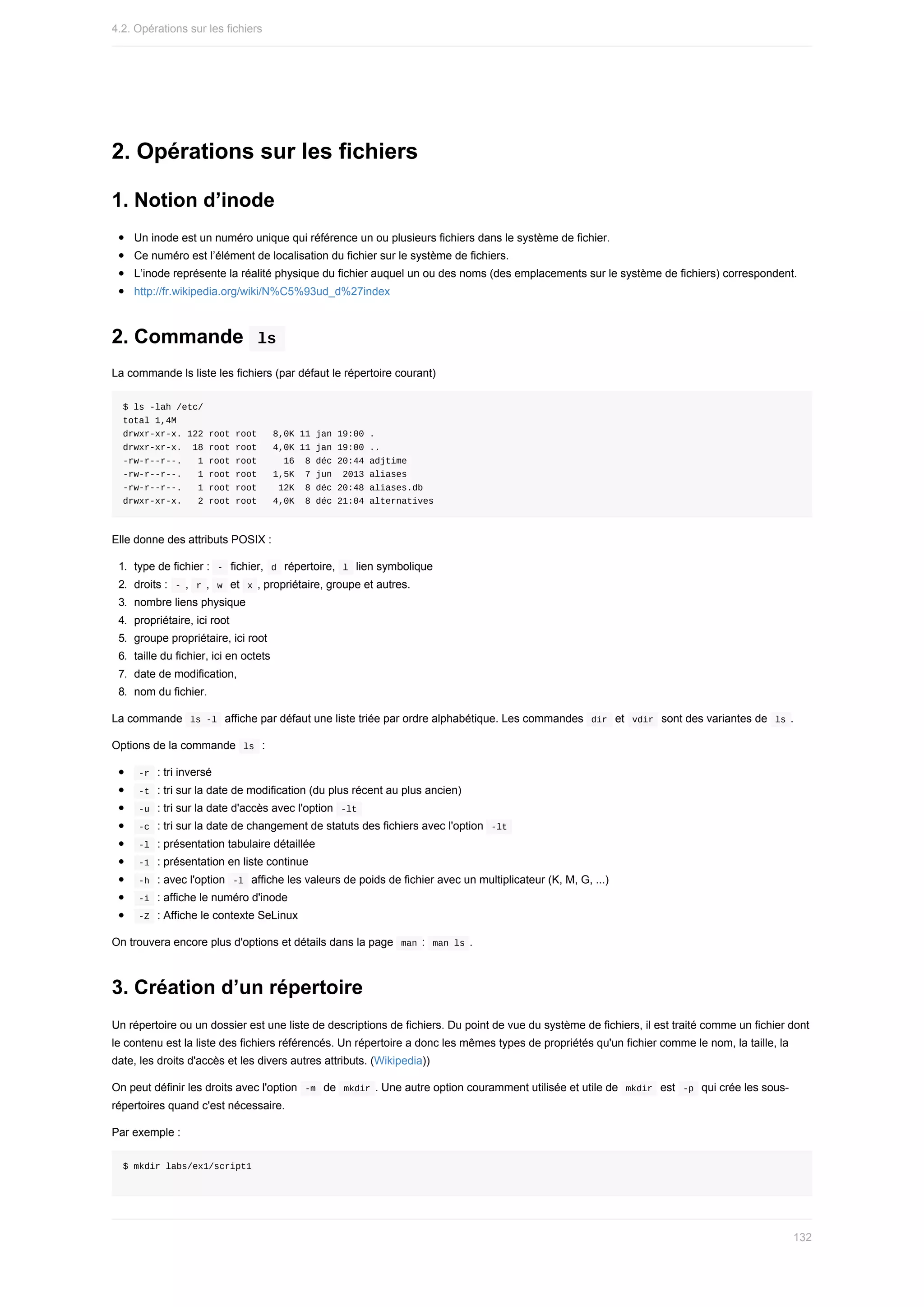 2.	Opérations	sur	les	fichiers
1.	Notion	d’inode
Un	inode	est	un	numéro	unique	qui	référence	un	ou	plusieurs	fichiers	dans	le	système	de	fichier.
Ce	numéro	est	l’élément	de	localisation	du	fichier	sur	le	système	de	fichiers.
L’inode	représente	la	réalité	physique	du	fichier	auquel	un	ou	des	noms	(des	emplacements	sur	le	système	de	fichiers)	correspondent.
http://fr.wikipedia.org/wiki/N%C5%93ud_d%27index
2.	Commande		
ls	
La	commande	ls	liste	les	fichiers	(par	défaut	le	répertoire	courant)
$	ls	-lah	/etc/
total	1,4M
drwxr-xr-x.	122	root	root			8,0K	11	jan	19:00	.
drwxr-xr-x.		18	root	root			4,0K	11	jan	19:00	..
-rw-r--r--.			1	root	root					16		8	déc	20:44	adjtime
-rw-r--r--.			1	root	root			1,5K		7	jun		2013	aliases
-rw-r--r--.			1	root	root				12K		8	déc	20:48	aliases.db
drwxr-xr-x.			2	root	root			4,0K		8	déc	21:04	alternatives
Elle	donne	des	attributs	POSIX	:
1.	 type	de	fichier	:		
-		fichier,		
d		répertoire,		l		lien	symbolique
2.	 droits	:		
-	,		
r	,		w		et		x	,	propriétaire,	groupe	et	autres.
3.	 nombre	liens	physique
4.	 propriétaire,	ici	root
5.	 groupe	propriétaire,	ici	root
6.	 taille	du	fichier,	ici	en	octets
7.	 date	de	modification,
8.	 nom	du	fichier.
La	commande		
ls	-l		affiche	par	défaut	une	liste	triée	par	ordre	alphabétique.	Les	commandes		
dir		et		
vdir		sont	des	variantes	de		ls	.
Options	de	la	commande		
ls		:
	
-r		:	tri	inversé
	
-t		:	tri	sur	la	date	de	modification	(du	plus	récent	au	plus	ancien)
	
-u		:	tri	sur	la	date	d'accès	avec	l'option		
-lt	
	
-c		:	tri	sur	la	date	de	changement	de	statuts	des	fichiers	avec	l'option		
-lt	
	
-l		:	présentation	tabulaire	détaillée
	
-1		:	présentation	en	liste	continue
	
-h		:	avec	l'option		
-l		affiche	les	valeurs	de	poids	de	fichier	avec	un	multiplicateur	(K,	M,	G,	...)
	
-i		:	affiche	le	numéro	d'inode
	
-Z		:	Affiche	le	contexte	SeLinux
On	trouvera	encore	plus	d'options	et	détails	dans	la	page		
man	:		
man	ls	.
3.	Création	d’un	répertoire
Un	répertoire	ou	un	dossier	est	une	liste	de	descriptions	de	fichiers.	Du	point	de	vue	du	système	de	fichiers,	il	est	traité	comme	un	fichier	dont
le	contenu	est	la	liste	des	fichiers	référencés.	Un	répertoire	a	donc	les	mêmes	types	de	propriétés	qu'un	fichier	comme	le	nom,	la	taille,	la
date,	les	droits	d'accès	et	les	divers	autres	attributs.	(Wikipedia))
On	peut	définir	les	droits	avec	l'option		
-m		de		
mkdir	.	Une	autre	option	couramment	utilisée	et	utile	de		
mkdir		est		-p		qui	crée	les	sous-
répertoires	quand	c'est	nécessaire.
Par	exemple	:
$	mkdir	labs/ex1/script1
4.2.	Opérations	sur	les	fichiers
132
 