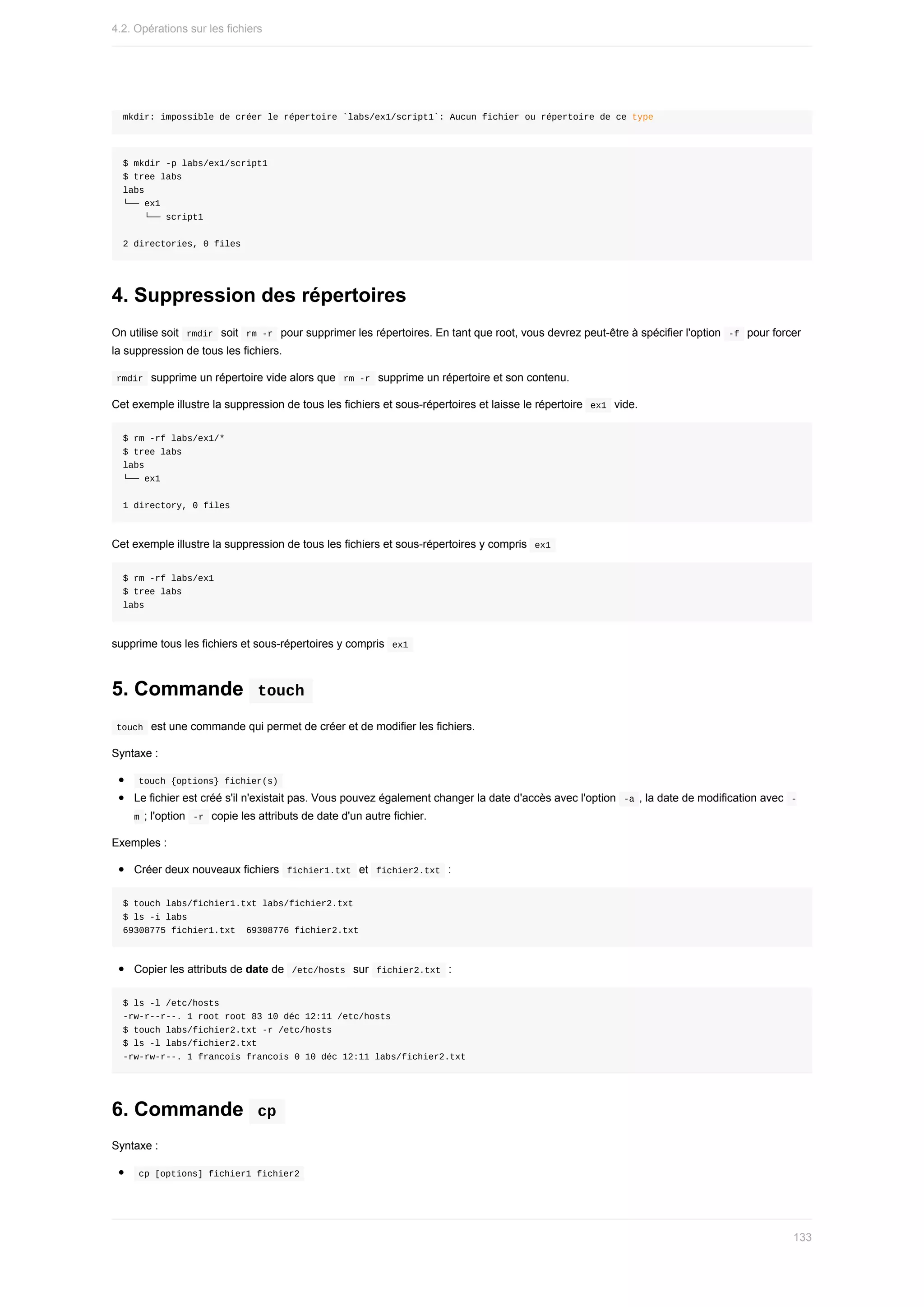 mkdir:	impossible	de	créer	le	répertoire	`labs/ex1/script1`:	Aucun	fichier	ou	répertoire	de	ce	type
$	mkdir	-p	labs/ex1/script1
$	tree	labs
labs
└──	ex1
				└──	script1
2	directories,	0	files
4.	Suppression	des	répertoires
On	utilise	soit		
rmdir		soit		
rm	-r		pour	supprimer	les	répertoires.	En	tant	que	root,	vous	devrez	peut-être	à	spécifier	l'option		-f		pour	forcer
la	suppression	de	tous	les	fichiers.
	
rmdir		supprime	un	répertoire	vide	alors	que		
rm	-r		supprime	un	répertoire	et	son	contenu.
Cet	exemple	illustre	la	suppression	de	tous	les	fichiers	et	sous-répertoires	et	laisse	le	répertoire		
ex1		vide.
$	rm	-rf	labs/ex1/*
$	tree	labs
labs
└──	ex1
1	directory,	0	files
Cet	exemple	illustre	la	suppression	de	tous	les	fichiers	et	sous-répertoires	y	compris		
ex1	
$	rm	-rf	labs/ex1
$	tree	labs
labs
supprime	tous	les	fichiers	et	sous-répertoires	y	compris		
ex1	
5.	Commande		
touch	
	
touch		est	une	commande	qui	permet	de	créer	et	de	modifier	les	fichiers.
Syntaxe	:
	
touch	{options}	fichier(s)	
Le	fichier	est	créé	s'il	n'existait	pas.	Vous	pouvez	également	changer	la	date	d'accès	avec	l'option		
-a	,	la	date	de	modification	avec		
-
m	;	l'option		-r		copie	les	attributs	de	date	d'un	autre	fichier.
Exemples	:
Créer	deux	nouveaux	fichiers		
fichier1.txt		et		
fichier2.txt		:
$	touch	labs/fichier1.txt	labs/fichier2.txt
$	ls	-i	labs
69308775	fichier1.txt		69308776	fichier2.txt
Copier	les	attributs	de	date	de		
/etc/hosts		sur		
fichier2.txt		:
$	ls	-l	/etc/hosts
-rw-r--r--.	1	root	root	83	10	déc	12:11	/etc/hosts
$	touch	labs/fichier2.txt	-r	/etc/hosts
$	ls	-l	labs/fichier2.txt
-rw-rw-r--.	1	francois	francois	0	10	déc	12:11	labs/fichier2.txt
6.	Commande		
cp	
Syntaxe	:
	
cp	[options]	fichier1	fichier2	
4.2.	Opérations	sur	les	fichiers
133
 