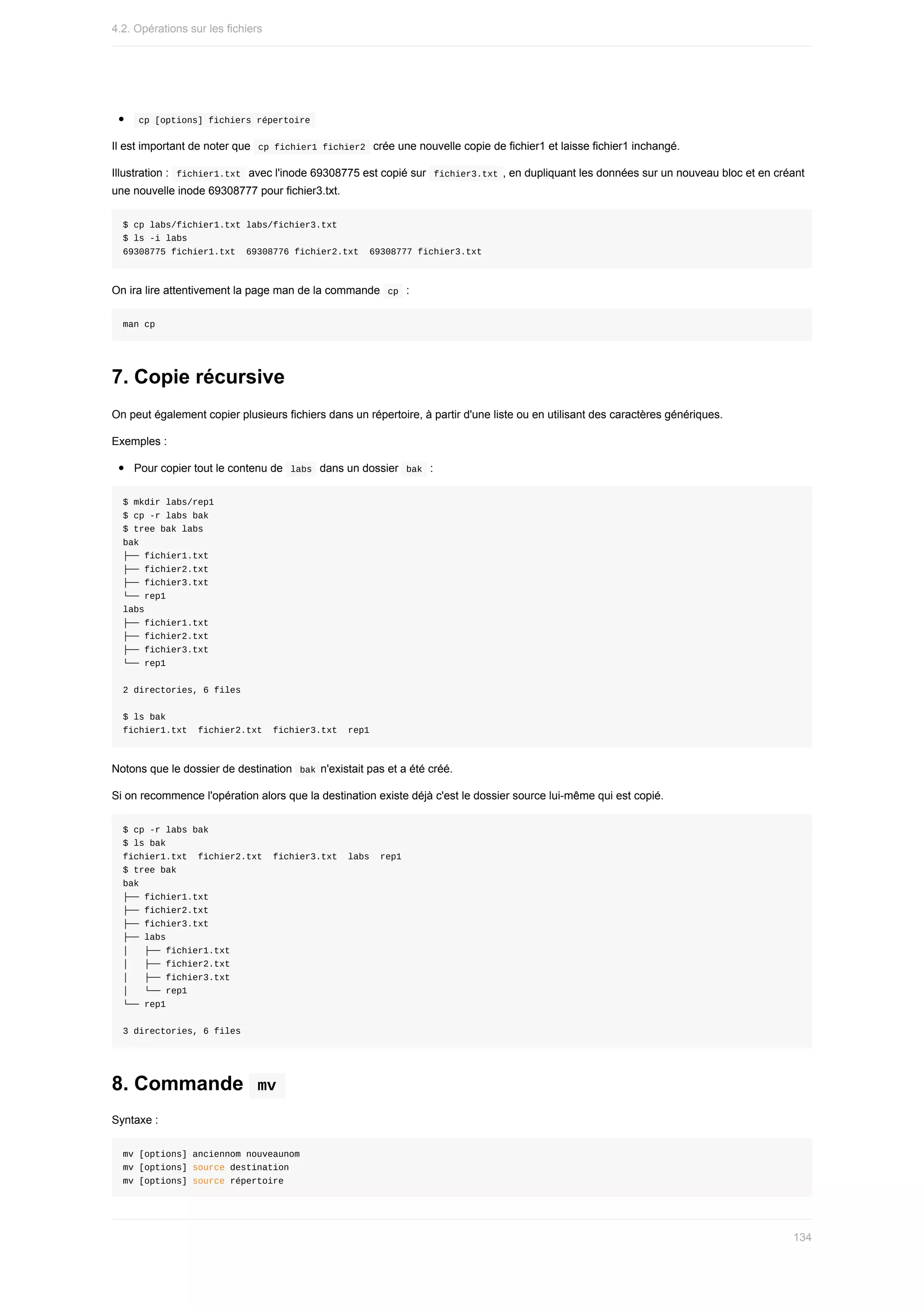 cp	[options]	fichiers	répertoire	
Il	est	important	de	noter	que		
cp	fichier1	fichier2		crée	une	nouvelle	copie	de	fichier1	et	laisse	fichier1	inchangé.
Illustration	:		
fichier1.txt		avec	l'inode	69308775	est	copié	sur		
fichier3.txt	,	en	dupliquant	les	données	sur	un	nouveau	bloc	et	en	créant
une	nouvelle	inode	69308777	pour	fichier3.txt.
$	cp	labs/fichier1.txt	labs/fichier3.txt
$	ls	-i	labs
69308775	fichier1.txt		69308776	fichier2.txt		69308777	fichier3.txt
On	ira	lire	attentivement	la	page	man	de	la	commande		
cp		:
man	cp
7.	Copie	récursive
On	peut	également	copier	plusieurs	fichiers	dans	un	répertoire,	à	partir	d'une	liste	ou	en	utilisant	des	caractères	génériques.
Exemples	:
Pour	copier	tout	le	contenu	de		
labs		dans	un	dossier		
bak		:
$	mkdir	labs/rep1
$	cp	-r	labs	bak
$	tree	bak	labs
bak
├──	fichier1.txt
├──	fichier2.txt
├──	fichier3.txt
└──	rep1
labs
├──	fichier1.txt
├──	fichier2.txt
├──	fichier3.txt
└──	rep1
2	directories,	6	files
$	ls	bak
fichier1.txt		fichier2.txt		fichier3.txt		rep1
Notons	que	le	dossier	de	destination		
bak	n'existait	pas	et	a	été	créé.
Si	on	recommence	l'opération	alors	que	la	destination	existe	déjà	c'est	le	dossier	source	lui-même	qui	est	copié.
$	cp	-r	labs	bak
$	ls	bak
fichier1.txt		fichier2.txt		fichier3.txt		labs		rep1
$	tree	bak
bak
├──	fichier1.txt
├──	fichier2.txt
├──	fichier3.txt
├──	labs
│			├──	fichier1.txt
│			├──	fichier2.txt
│			├──	fichier3.txt
│			└──	rep1
└──	rep1
3	directories,	6	files
8.	Commande		
mv	
Syntaxe	:
mv	[options]	anciennom	nouveaunom
mv	[options]	source	destination
mv	[options]	source	répertoire
4.2.	Opérations	sur	les	fichiers
134
 