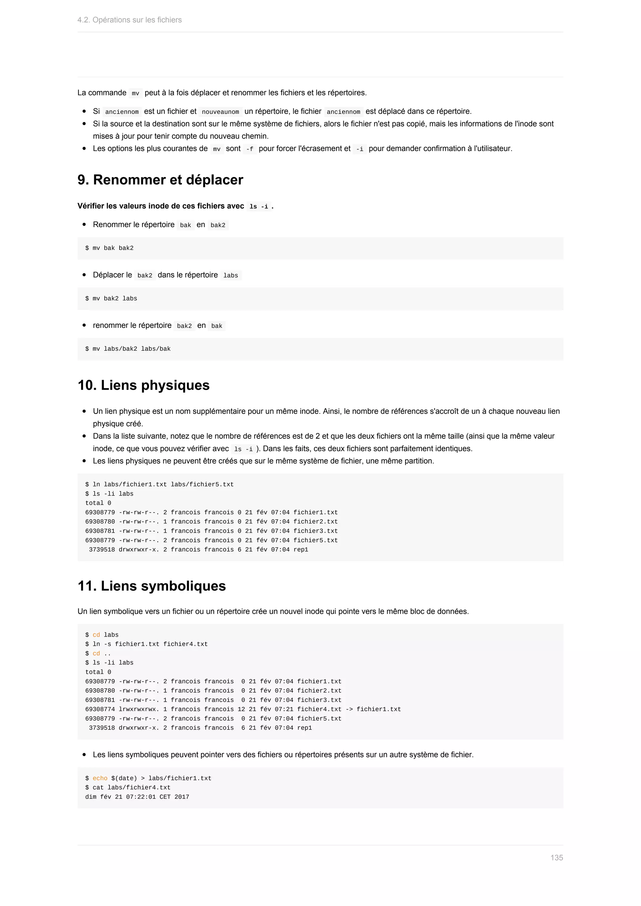 La	commande		
mv		peut	à	la	fois	déplacer	et	renommer	les	fichiers	et	les	répertoires.
Si		
anciennom		est	un	fichier	et		
nouveaunom		un	répertoire,	le	fichier		anciennom		est	déplacé	dans	ce	répertoire.
Si	la	source	et	la	destination	sont	sur	le	même	système	de	fichiers,	alors	le	fichier	n'est	pas	copié,	mais	les	informations	de	l'inode	sont
mises	à	jour	pour	tenir	compte	du	nouveau	chemin.
Les	options	les	plus	courantes	de		
mv		sont		
-f		pour	forcer	l'écrasement	et		-i		pour	demander	confirmation	à	l'utilisateur.
9.	Renommer	et	déplacer
Vérifier	les	valeurs	inode	de	ces	fichiers	avec		
ls	-i	.
Renommer	le	répertoire		
bak		en		
bak2	
$	mv	bak	bak2
Déplacer	le		
bak2		dans	le	répertoire		
labs	
$	mv	bak2	labs
renommer	le	répertoire		
bak2		en		
bak	
$	mv	labs/bak2	labs/bak
10.	Liens	physiques
Un	lien	physique	est	un	nom	supplémentaire	pour	un	même	inode.	Ainsi,	le	nombre	de	références	s'accroît	de	un	à	chaque	nouveau	lien
physique	créé.
Dans	la	liste	suivante,	notez	que	le	nombre	de	références	est	de	2	et	que	les	deux	fichiers	ont	la	même	taille	(ainsi	que	la	même	valeur
inode,	ce	que	vous	pouvez	vérifier	avec		
ls	-i	).	Dans	les	faits,	ces	deux	fichiers	sont	parfaitement	identiques.
Les	liens	physiques	ne	peuvent	être	créés	que	sur	le	même	système	de	fichier,	une	même	partition.
$	ln	labs/fichier1.txt	labs/fichier5.txt
$	ls	-li	labs
total	0
69308779	-rw-rw-r--.	2	francois	francois	0	21	fév	07:04	fichier1.txt
69308780	-rw-rw-r--.	1	francois	francois	0	21	fév	07:04	fichier2.txt
69308781	-rw-rw-r--.	1	francois	francois	0	21	fév	07:04	fichier3.txt
69308779	-rw-rw-r--.	2	francois	francois	0	21	fév	07:04	fichier5.txt
	3739518	drwxrwxr-x.	2	francois	francois	6	21	fév	07:04	rep1
11.	Liens	symboliques
Un	lien	symbolique	vers	un	fichier	ou	un	répertoire	crée	un	nouvel	inode	qui	pointe	vers	le	même	bloc	de	données.
$	cd	labs
$	ln	-s	fichier1.txt	fichier4.txt
$	cd	..
$	ls	-li	labs
total	0
69308779	-rw-rw-r--.	2	francois	francois		0	21	fév	07:04	fichier1.txt
69308780	-rw-rw-r--.	1	francois	francois		0	21	fév	07:04	fichier2.txt
69308781	-rw-rw-r--.	1	francois	francois		0	21	fév	07:04	fichier3.txt
69308774	lrwxrwxrwx.	1	francois	francois	12	21	fév	07:21	fichier4.txt	->	fichier1.txt
69308779	-rw-rw-r--.	2	francois	francois		0	21	fév	07:04	fichier5.txt
	3739518	drwxrwxr-x.	2	francois	francois		6	21	fév	07:04	rep1
Les	liens	symboliques	peuvent	pointer	vers	des	fichiers	ou	répertoires	présents	sur	un	autre	système	de	fichier.
$	echo	$(date)	>	labs/fichier1.txt
$	cat	labs/fichier4.txt
dim	fév	21	07:22:01	CET	2017
4.2.	Opérations	sur	les	fichiers
135
 