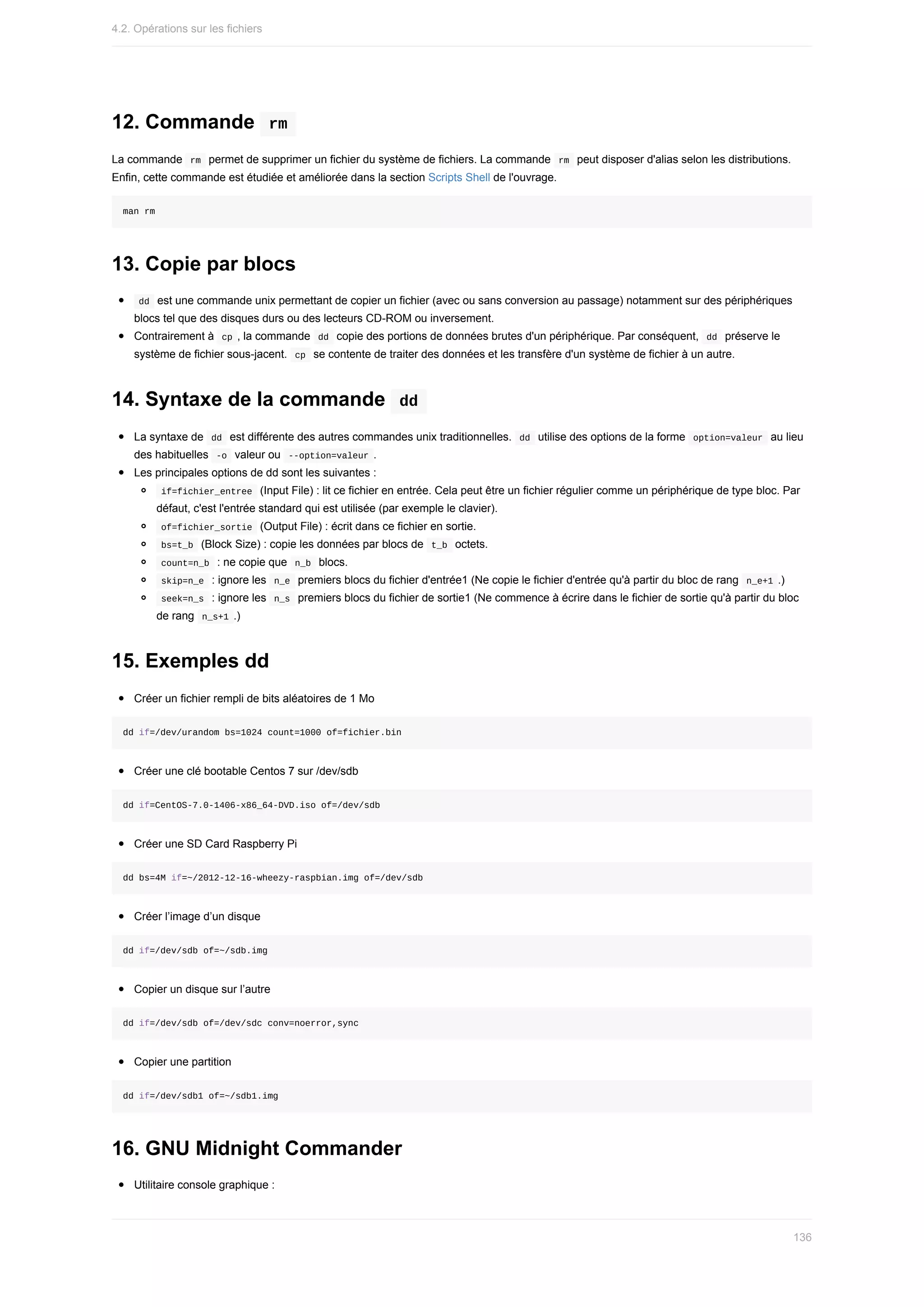 12.	Commande		
rm	
La	commande		
rm		permet	de	supprimer	un	fichier	du	système	de	fichiers.	La	commande		
rm		peut	disposer	d'alias	selon	les	distributions.
Enfin,	cette	commande	est	étudiée	et	améliorée	dans	la	section	Scripts	Shell	de	l'ouvrage.
man	rm
13.	Copie	par	blocs
	
dd		est	une	commande	unix	permettant	de	copier	un	fichier	(avec	ou	sans	conversion	au	passage)	notamment	sur	des	périphériques
blocs	tel	que	des	disques	durs	ou	des	lecteurs	CD-ROM	ou	inversement.
Contrairement	à		
cp	,	la	commande		
dd		copie	des	portions	de	données	brutes	d'un	périphérique.	Par	conséquent,		dd		préserve	le
système	de	fichier	sous-jacent.		
cp		se	contente	de	traiter	des	données	et	les	transfère	d'un	système	de	fichier	à	un	autre.
14.	Syntaxe	de	la	commande		
dd	
La	syntaxe	de		
dd		est	différente	des	autres	commandes	unix	traditionnelles.		
dd		utilise	des	options	de	la	forme		option=valeur		au	lieu
des	habituelles		
-o		valeur	ou		
--option=valeur	.
Les	principales	options	de	dd	sont	les	suivantes	:
	
if=fichier_entree		(Input	File)	:	lit	ce	fichier	en	entrée.	Cela	peut	être	un	fichier	régulier	comme	un	périphérique	de	type	bloc.	Par
défaut,	c'est	l'entrée	standard	qui	est	utilisée	(par	exemple	le	clavier).
	
of=fichier_sortie		(Output	File)	:	écrit	dans	ce	fichier	en	sortie.
	
bs=t_b		(Block	Size)	:	copie	les	données	par	blocs	de		
t_b		octets.
	
count=n_b		:	ne	copie	que		
n_b		blocs.
	
skip=n_e		:	ignore	les		
n_e		premiers	blocs	du	fichier	d'entrée1	(Ne	copie	le	fichier	d'entrée	qu'à	partir	du	bloc	de	rang		n_e+1	.)
	
seek=n_s		:	ignore	les		
n_s		premiers	blocs	du	fichier	de	sortie1	(Ne	commence	à	écrire	dans	le	fichier	de	sortie	qu'à	partir	du	bloc
de	rang		
n_s+1	.)
15.	Exemples	dd
Créer	un	fichier	rempli	de	bits	aléatoires	de	1	Mo
dd	if=/dev/urandom	bs=1024	count=1000	of=fichier.bin
Créer	une	clé	bootable	Centos	7	sur	/dev/sdb
dd	if=CentOS-7.0-1406-x86_64-DVD.iso	of=/dev/sdb
Créer	une	SD	Card	Raspberry	Pi
dd	bs=4M	if=~/2012-12-16-wheezy-raspbian.img	of=/dev/sdb
Créer	l’image	d’un	disque
dd	if=/dev/sdb	of=~/sdb.img
Copier	un	disque	sur	l’autre
dd	if=/dev/sdb	of=/dev/sdc	conv=noerror,sync
Copier	une	partition
dd	if=/dev/sdb1	of=~/sdb1.img
16.	GNU	Midnight	Commander
Utilitaire	console	graphique	:
4.2.	Opérations	sur	les	fichiers
136
 