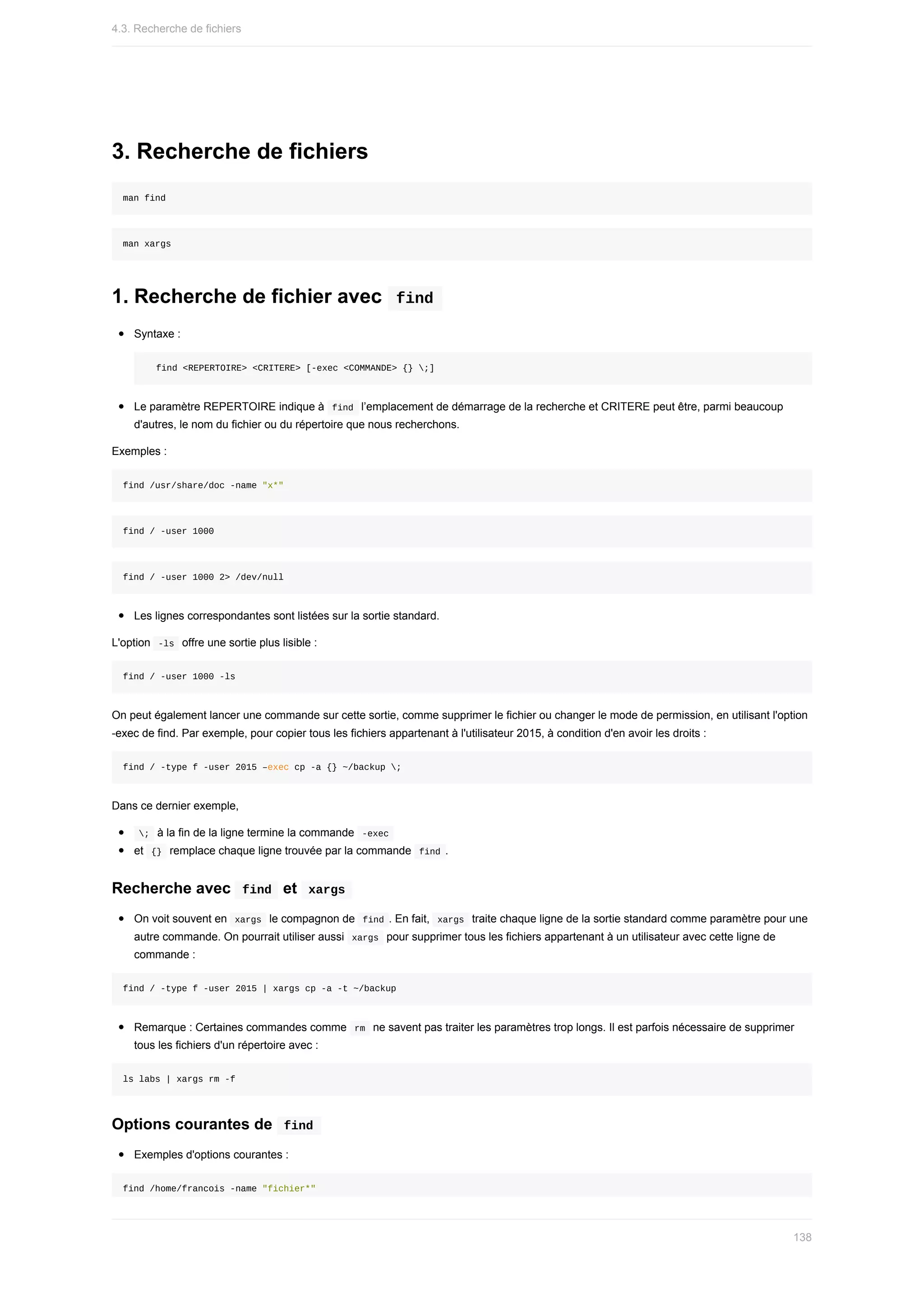 3.	Recherche	de	fichiers
man	find
man	xargs
1.	Recherche	de	fichier	avec		
find	
Syntaxe	:
		find	<REPERTOIRE>	<CRITERE>	[-exec	<COMMANDE>	{}	;]
Le	paramètre	REPERTOIRE	indique	à		
find		l’emplacement	de	démarrage	de	la	recherche	et	CRITERE	peut	être,	parmi	beaucoup
d'autres,	le	nom	du	fichier	ou	du	répertoire	que	nous	recherchons.
Exemples	:
find	/usr/share/doc	-name	"x*"
find	/	-user	1000
find	/	-user	1000	2>	/dev/null
Les	lignes	correspondantes	sont	listées	sur	la	sortie	standard.
L'option		
-ls		offre	une	sortie	plus	lisible	:
find	/	-user	1000	-ls
On	peut	également	lancer	une	commande	sur	cette	sortie,	comme	supprimer	le	fichier	ou	changer	le	mode	de	permission,	en	utilisant	l'option
-exec	de	find.	Par	exemple,	pour	copier	tous	les	fichiers	appartenant	à	l'utilisateur	2015,	à	condition	d'en	avoir	les	droits	:
find	/	-type	f	-user	2015	–exec	cp	-a	{}	~/backup	;
Dans	ce	dernier	exemple,
	
;		à	la	fin	de	la	ligne	termine	la	commande		
-exec	
et		
{}		remplace	chaque	ligne	trouvée	par	la	commande		
find	.
Recherche	avec		
find		et		
xargs	
On	voit	souvent	en		
xargs		le	compagnon	de		
find	.	En	fait,		
xargs		traite	chaque	ligne	de	la	sortie	standard	comme	paramètre	pour	une
autre	commande.	On	pourrait	utiliser	aussi		
xargs		pour	supprimer	tous	les	fichiers	appartenant	à	un	utilisateur	avec	cette	ligne	de
commande	:
find	/	-type	f	-user	2015	|	xargs	cp	-a	-t	~/backup
Remarque	:	Certaines	commandes	comme		
rm		ne	savent	pas	traiter	les	paramètres	trop	longs.	Il	est	parfois	nécessaire	de	supprimer
tous	les	fichiers	d'un	répertoire	avec	:
ls	labs	|	xargs	rm	-f
Options	courantes	de		
find	
Exemples	d'options	courantes	:
find	/home/francois	-name	"fichier*"
4.3.	Recherche	de	fichiers
138
 