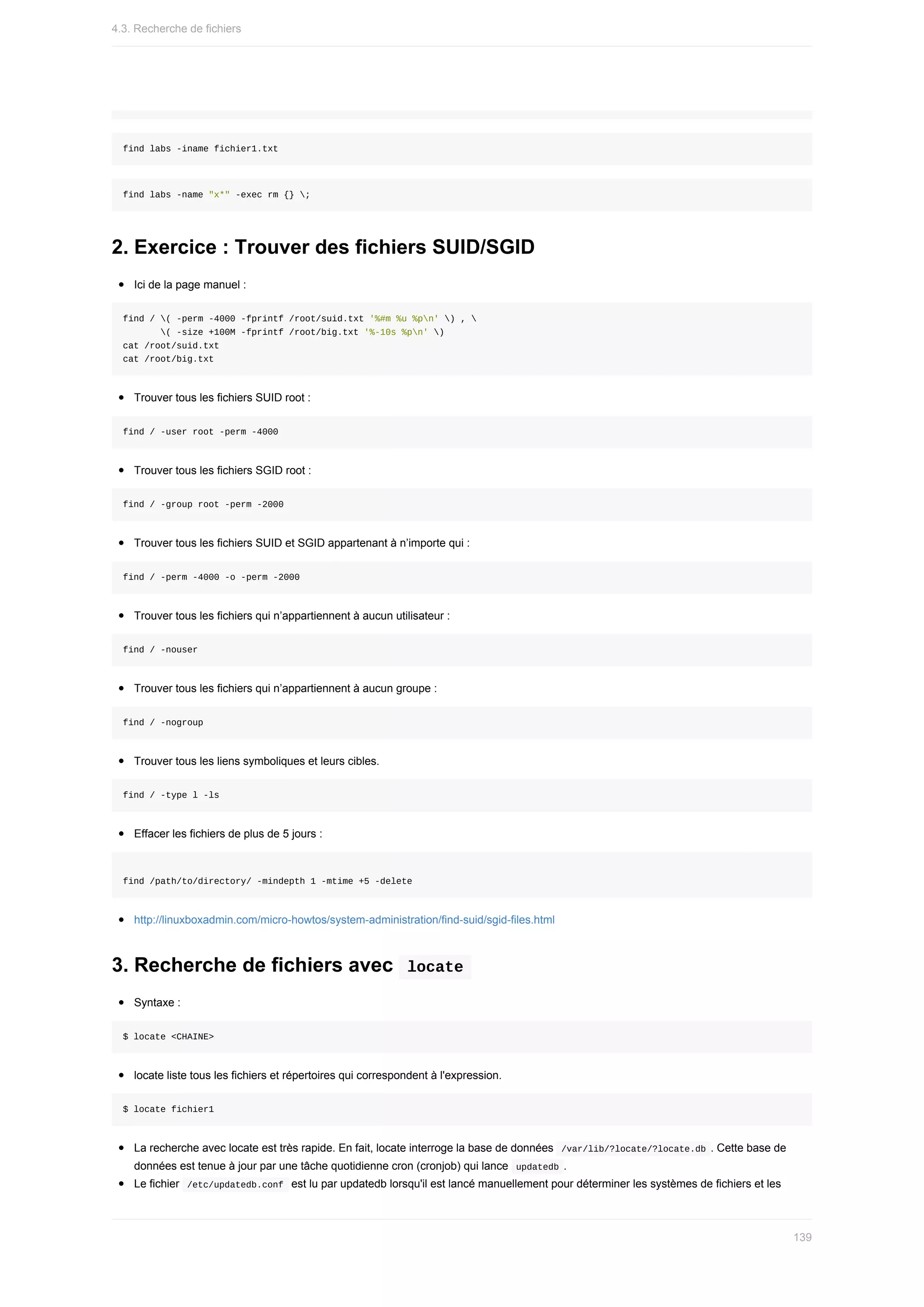 find	labs	-iname	fichier1.txt
find	labs	-name	"x*"	-exec	rm	{}	;
2.	Exercice	:	Trouver	des	fichiers	SUID/SGID
Ici	de	la	page	manuel	:
find	/	(	-perm	-4000	-fprintf	/root/suid.txt	'%#m	%u	%pn'	)	,	
							(	-size	+100M	-fprintf	/root/big.txt	'%-10s	%pn'	)
cat	/root/suid.txt
cat	/root/big.txt
Trouver	tous	les	fichiers	SUID	root	:
find	/	-user	root	-perm	-4000
Trouver	tous	les	fichiers	SGID	root	:
find	/	-group	root	-perm	-2000
Trouver	tous	les	fichiers	SUID	et	SGID	appartenant	à	n’importe	qui	:
find	/	-perm	-4000	-o	-perm	-2000
Trouver	tous	les	fichiers	qui	n’appartiennent	à	aucun	utilisateur	:
find	/	-nouser
Trouver	tous	les	fichiers	qui	n’appartiennent	à	aucun	groupe	:
find	/	-nogroup
Trouver	tous	les	liens	symboliques	et	leurs	cibles.
find	/	-type	l	-ls
Effacer	les	fichiers	de	plus	de	5	jours	:
find	/path/to/directory/	-mindepth	1	-mtime	+5	-delete
http://linuxboxadmin.com/micro-howtos/system-administration/find-suid/sgid-files.html
3.	Recherche	de	fichiers	avec		
locate	
Syntaxe	:
$	locate	<CHAINE>
locate	liste	tous	les	fichiers	et	répertoires	qui	correspondent	à	l'expression.
$	locate	fichier1
La	recherche	avec	locate	est	très	rapide.	En	fait,	locate	interroge	la	base	de	données		
/var/lib/?locate/?locate.db	.	Cette	base	de
données	est	tenue	à	jour	par	une	tâche	quotidienne	cron	(cronjob)	qui	lance		
updatedb	.
Le	fichier		
/etc/updatedb.conf		est	lu	par	updatedb	lorsqu'il	est	lancé	manuellement	pour	déterminer	les	systèmes	de	fichiers	et	les
4.3.	Recherche	de	fichiers
139
 