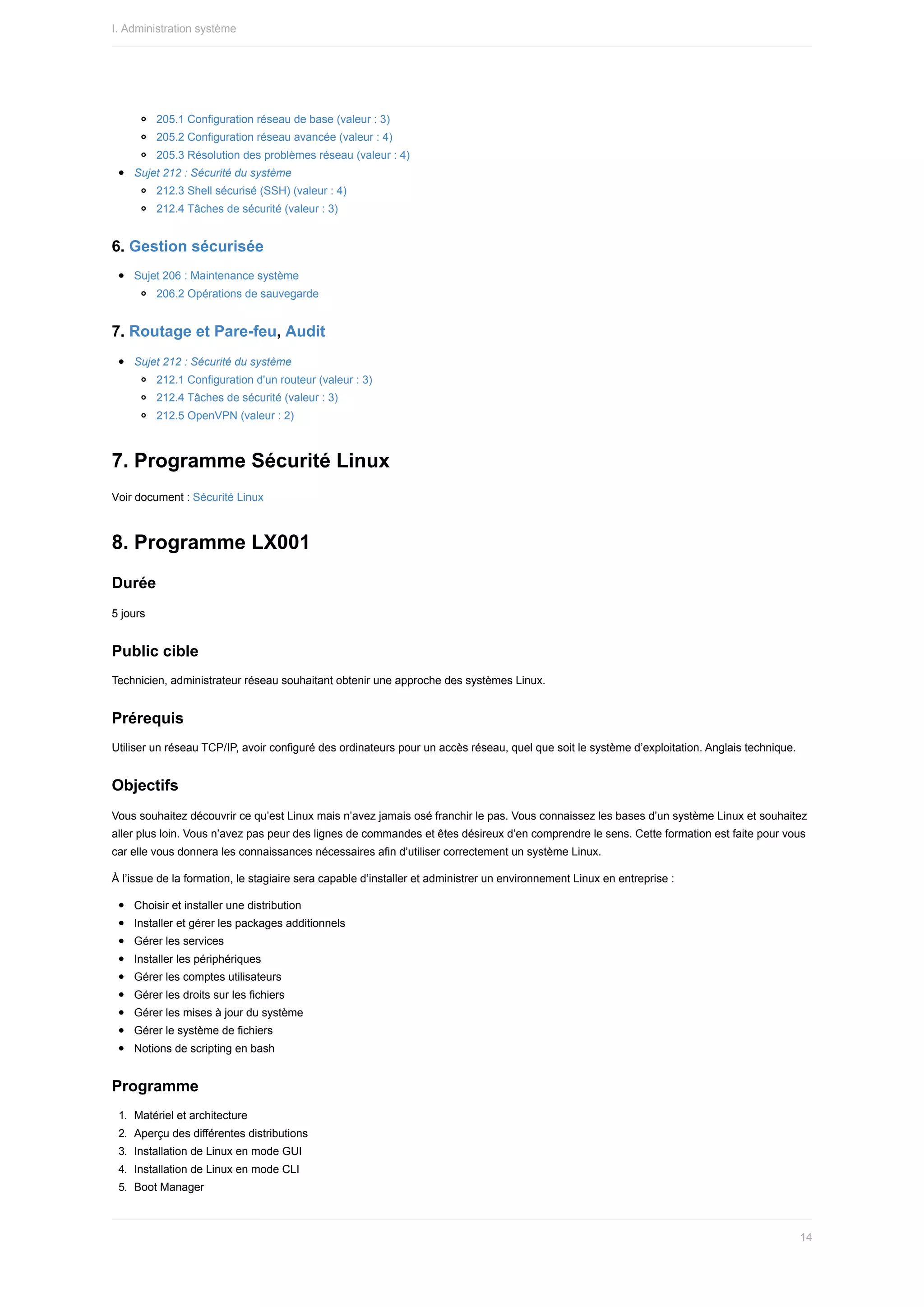 205.1	Configuration	réseau	de	base	(valeur	:	3)
205.2	Configuration	réseau	avancée	(valeur	:	4)
205.3	Résolution	des	problèmes	réseau	(valeur	:	4)
Sujet	212	:	Sécurité	du	système
212.3	Shell	sécurisé	(SSH)	(valeur	:	4)
212.4	Tâches	de	sécurité	(valeur	:	3)
6.	Gestion	sécurisée
Sujet	206	:	Maintenance	système
206.2	Opérations	de	sauvegarde
7.	Routage	et	Pare-feu,	Audit
Sujet	212	:	Sécurité	du	système
212.1	Configuration	d'un	routeur	(valeur	:	3)
212.4	Tâches	de	sécurité	(valeur	:	3)
212.5	OpenVPN	(valeur	:	2)
7.	Programme	Sécurité	Linux
Voir	document	:	Sécurité	Linux
8.	Programme	LX001
Durée
5	jours
Public	cible
Technicien,	administrateur	réseau	souhaitant	obtenir	une	approche	des	systèmes	Linux.
Prérequis
Utiliser	un	réseau	TCP/IP,	avoir	configuré	des	ordinateurs	pour	un	accès	réseau,	quel	que	soit	le	système	d’exploitation.	Anglais	technique.
Objectifs
Vous	souhaitez	découvrir	ce	qu’est	Linux	mais	n’avez	jamais	osé	franchir	le	pas.	Vous	connaissez	les	bases	d’un	système	Linux	et	souhaitez
aller	plus	loin.	Vous	n’avez	pas	peur	des	lignes	de	commandes	et	êtes	désireux	d’en	comprendre	le	sens.	Cette	formation	est	faite	pour	vous
car	elle	vous	donnera	les	connaissances	nécessaires	afin	d’utiliser	correctement	un	système	Linux.
À	l’issue	de	la	formation,	le	stagiaire	sera	capable	d’installer	et	administrer	un	environnement	Linux	en	entreprise	:
Choisir	et	installer	une	distribution
Installer	et	gérer	les	packages	additionnels
Gérer	les	services
Installer	les	périphériques
Gérer	les	comptes	utilisateurs
Gérer	les	droits	sur	les	fichiers
Gérer	les	mises	à	jour	du	système
Gérer	le	système	de	fichiers
Notions	de	scripting	en	bash
Programme
1.	 Matériel	et	architecture
2.	 Aperçu	des	différentes	distributions
3.	 Installation	de	Linux	en	mode	GUI
4.	 Installation	de	Linux	en	mode	CLI
5.	 Boot	Manager
I.	Administration	système
14
 
