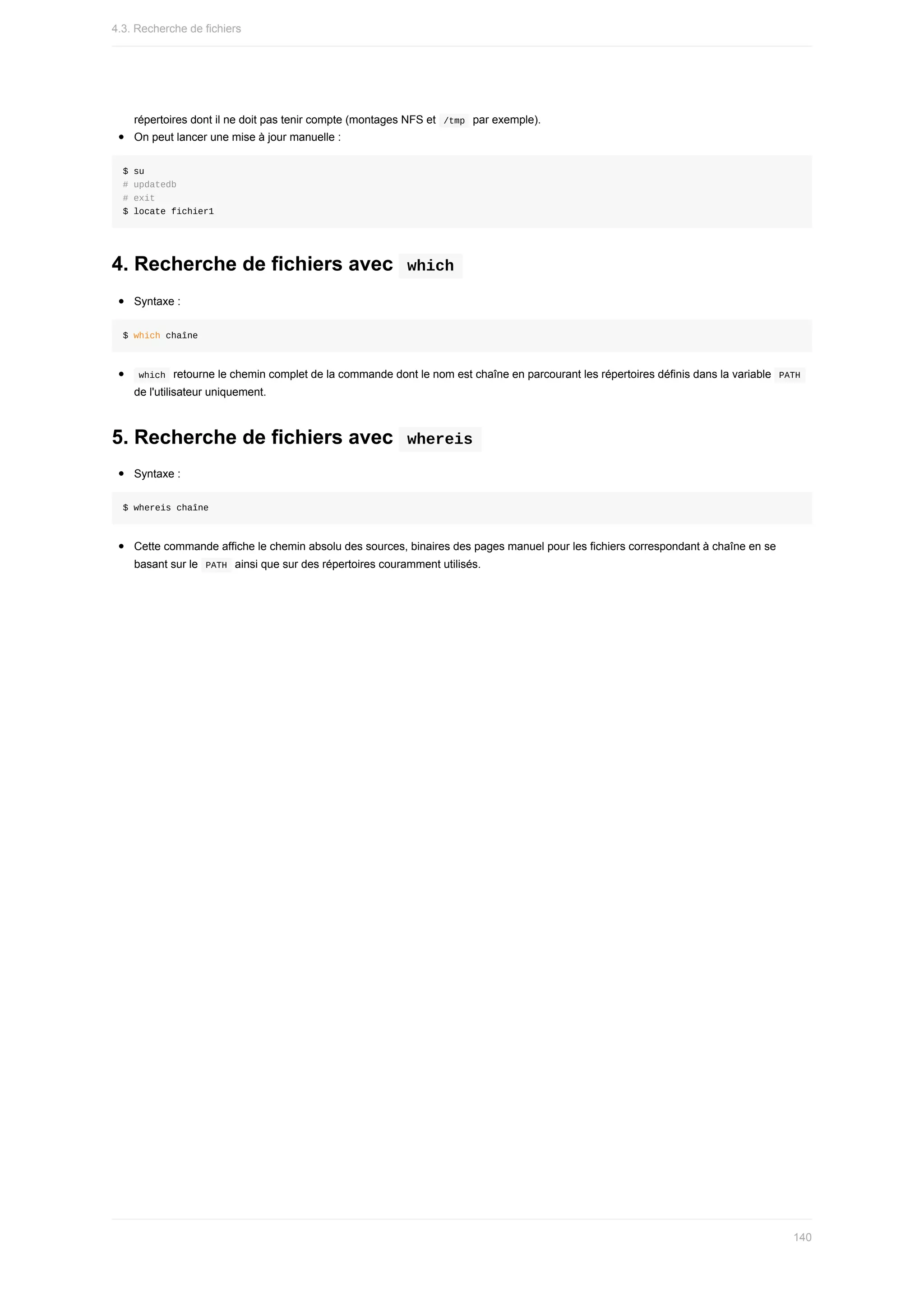répertoires	dont	il	ne	doit	pas	tenir	compte	(montages	NFS	et		
/tmp		par	exemple).
On	peut	lancer	une	mise	à	jour	manuelle	:
$	su
#	updatedb
#	exit
$	locate	fichier1
4.	Recherche	de	fichiers	avec		
which	
Syntaxe	:
$	which	chaîne
	
which		retourne	le	chemin	complet	de	la	commande	dont	le	nom	est	chaîne	en	parcourant	les	répertoires	définis	dans	la	variable		
PATH	
de	l'utilisateur	uniquement.
5.	Recherche	de	fichiers	avec		
whereis	
Syntaxe	:
$	whereis	chaîne
Cette	commande	affiche	le	chemin	absolu	des	sources,	binaires	des	pages	manuel	pour	les	fichiers	correspondant	à	chaîne	en	se
basant	sur	le		
PATH		ainsi	que	sur	des	répertoires	couramment	utilisés.
4.3.	Recherche	de	fichiers
140
 