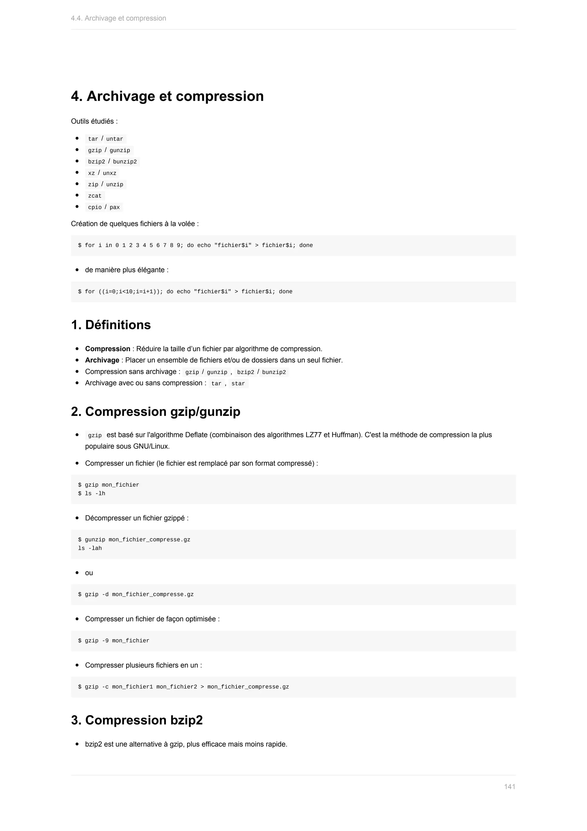 4.	Archivage	et	compression
Outils	étudiés	:
	
tar	/	
untar	
	
gzip	/	
gunzip	
	
bzip2	/	
bunzip2	
	
xz	/	
unxz	
	
zip	/	
unzip	
	
zcat	
	
cpio	/	
pax	
Création	de	quelques	fichiers	à	la	volée	:
$	for	i	in	0	1	2	3	4	5	6	7	8	9;	do	echo	"fichier$i"	>	fichier$i;	done
de	manière	plus	élégante	:
$	for	((i=0;i<10;i=i+1));	do	echo	"fichier$i"	>	fichier$i;	done
1.	Définitions
Compression	:	Réduire	la	taille	d’un	fichier	par	algorithme	de	compression.
Archivage	:	Placer	un	ensemble	de	fichiers	et/ou	de	dossiers	dans	un	seul	fichier.
Compression	sans	archivage	:		
gzip	/	
gunzip	,		
bzip2	/	bunzip2	
Archivage	avec	ou	sans	compression	:		
tar	,		
star	
2.	Compression	gzip/gunzip
	
gzip		est	basé	sur	l'algorithme	Deflate	(combinaison	des	algorithmes	LZ77	et	Huffman).	C'est	la	méthode	de	compression	la	plus
populaire	sous	GNU/Linux.
Compresser	un	fichier	(le	fichier	est	remplacé	par	son	format	compressé)	:
$	gzip	mon_fichier
$	ls	-lh
Décompresser	un	fichier	gzippé	:
$	gunzip	mon_fichier_compresse.gz
ls	-lah
ou
$	gzip	-d	mon_fichier_compresse.gz
Compresser	un	fichier	de	façon	optimisée	:
$	gzip	-9	mon_fichier
Compresser	plusieurs	fichiers	en	un	:
$	gzip	-c	mon_fichier1	mon_fichier2	>	mon_fichier_compresse.gz
3.	Compression	bzip2
bzip2	est	une	alternative	à	gzip,	plus	efficace	mais	moins	rapide.
4.4.	Archivage	et	compression
141
 