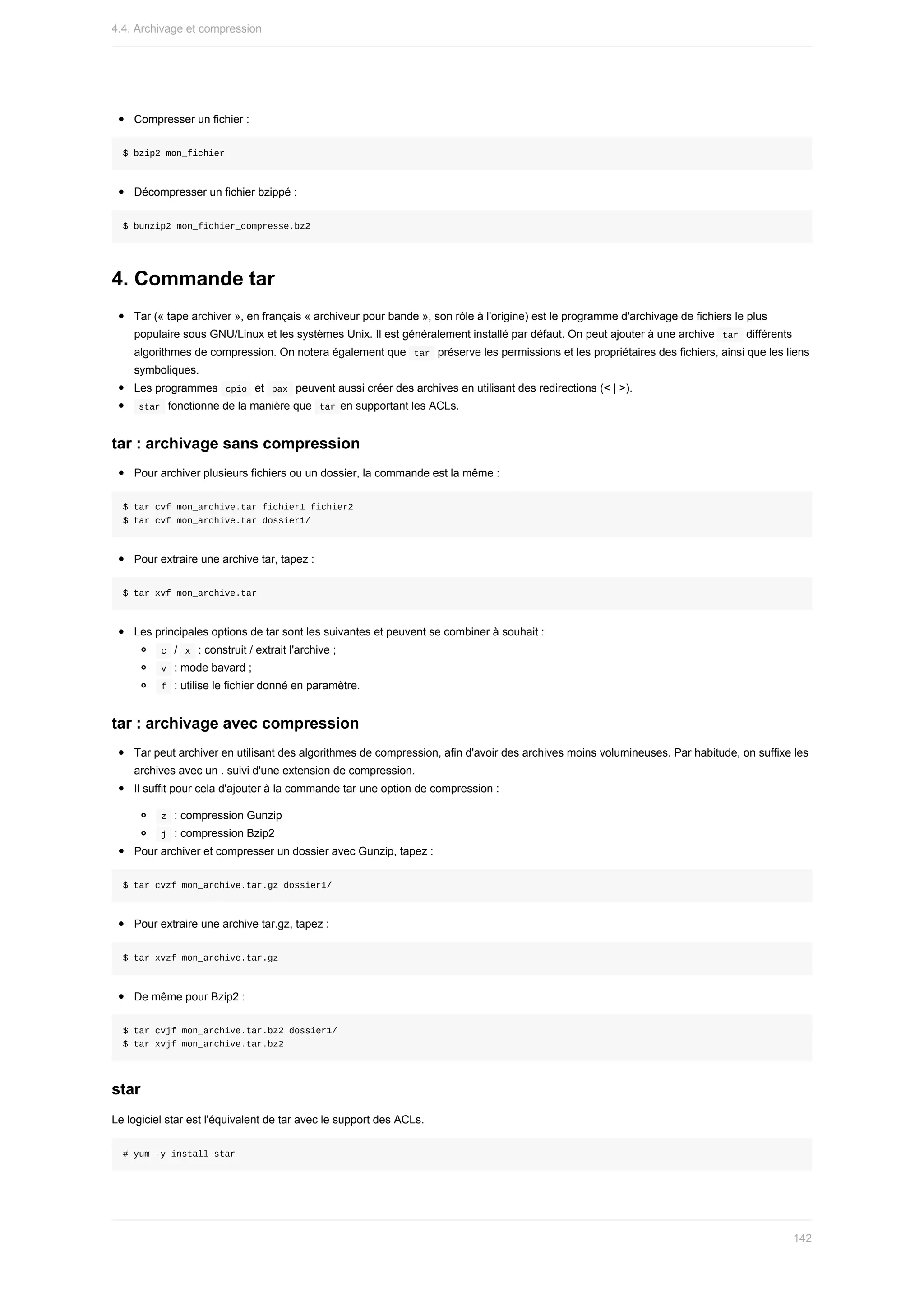 Compresser	un	fichier	:
$	bzip2	mon_fichier
Décompresser	un	fichier	bzippé	:
$	bunzip2	mon_fichier_compresse.bz2
4.	Commande	tar
Tar	(«	tape	archiver	»,	en	français	«	archiveur	pour	bande	»,	son	rôle	à	l'origine)	est	le	programme	d'archivage	de	fichiers	le	plus
populaire	sous	GNU/Linux	et	les	systèmes	Unix.	Il	est	généralement	installé	par	défaut.	On	peut	ajouter	à	une	archive		
tar		différents
algorithmes	de	compression.	On	notera	également	que		
tar		préserve	les	permissions	et	les	propriétaires	des	fichiers,	ainsi	que	les	liens
symboliques.
Les	programmes		
cpio		et		
pax		peuvent	aussi	créer	des	archives	en	utilisant	des	redirections	(<	|	>).
	
star		fonctionne	de	la	manière	que		
tar	en	supportant	les	ACLs.
tar	:	archivage	sans	compression
Pour	archiver	plusieurs	fichiers	ou	un	dossier,	la	commande	est	la	même	:
$	tar	cvf	mon_archive.tar	fichier1	fichier2
$	tar	cvf	mon_archive.tar	dossier1/
Pour	extraire	une	archive	tar,	tapez	:
$	tar	xvf	mon_archive.tar
Les	principales	options	de	tar	sont	les	suivantes	et	peuvent	se	combiner	à	souhait	:
	
c		/		
x		:	construit	/	extrait	l'archive	;
	
v		:	mode	bavard	;
	
f		:	utilise	le	fichier	donné	en	paramètre.
tar	:	archivage	avec	compression
Tar	peut	archiver	en	utilisant	des	algorithmes	de	compression,	afin	d'avoir	des	archives	moins	volumineuses.	Par	habitude,	on	suffixe	les
archives	avec	un	.	suivi	d'une	extension	de	compression.
Il	suffit	pour	cela	d'ajouter	à	la	commande	tar	une	option	de	compression	:
	
z		:	compression	Gunzip
	
j		:	compression	Bzip2
Pour	archiver	et	compresser	un	dossier	avec	Gunzip,	tapez	:
$	tar	cvzf	mon_archive.tar.gz	dossier1/
Pour	extraire	une	archive	tar.gz,	tapez	:
$	tar	xvzf	mon_archive.tar.gz
De	même	pour	Bzip2	:
$	tar	cvjf	mon_archive.tar.bz2	dossier1/
$	tar	xvjf	mon_archive.tar.bz2
star
Le	logiciel	star	est	l'équivalent	de	tar	avec	le	support	des	ACLs.
#	yum	-y	install	star
4.4.	Archivage	et	compression
142
 