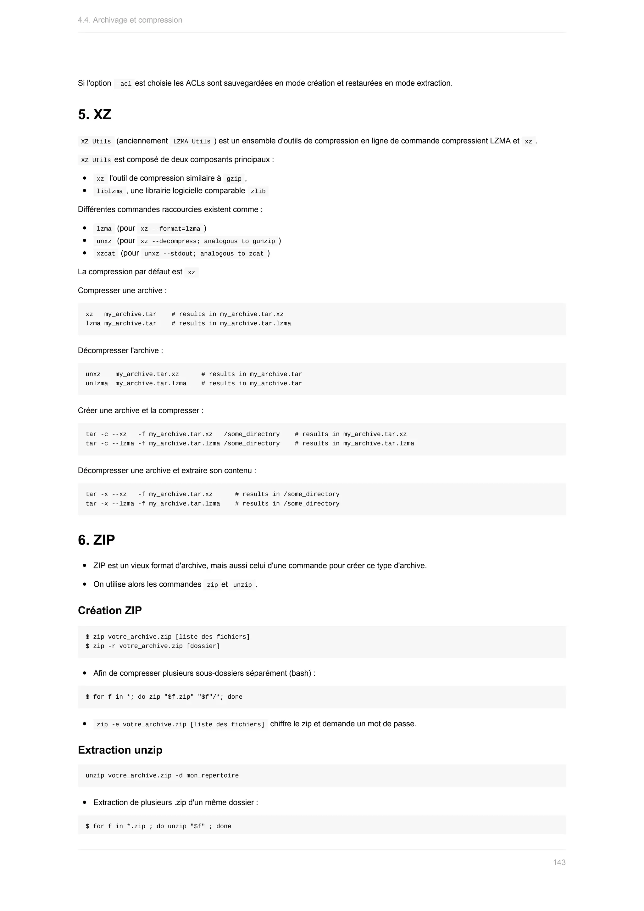 Si	l'option		
-acl	est	choisie	les	ACLs	sont	sauvegardées	en	mode	création	et	restaurées	en	mode	extraction.
5.	XZ
	
XZ	Utils		(anciennement		
LZMA	Utils	)	est	un	ensemble	d'outils	de	compression	en	ligne	de	commande	compressient	LZMA	et		xz	.
	
XZ	Utils	est	composé	de	deux	composants	principaux	:
	
xz		l'outil	de	compression	similaire	à		
gzip	,
	
liblzma	,	une	librairie	logicielle	comparable		
zlib	
Différentes	commandes	raccourcies	existent	comme	:
	
lzma		(pour		
xz	--format=lzma	)
	
unxz		(pour		
xz	--decompress;	analogous	to	gunzip	)
	
xzcat		(pour		
unxz	--stdout;	analogous	to	zcat	)
La	compression	par	défaut	est		
xz	
Compresser	une	archive	:
xz			my_archive.tar				#	results	in	my_archive.tar.xz
lzma	my_archive.tar				#	results	in	my_archive.tar.lzma
Décompresser	l'archive	:
unxz				my_archive.tar.xz						#	results	in	my_archive.tar
unlzma		my_archive.tar.lzma				#	results	in	my_archive.tar
Créer	une	archive	et	la	compresser	:
tar	-c	--xz			-f	my_archive.tar.xz			/some_directory				#	results	in	my_archive.tar.xz
tar	-c	--lzma	-f	my_archive.tar.lzma	/some_directory				#	results	in	my_archive.tar.lzma
Décompresser	une	archive	et	extraire	son	contenu	:
tar	-x	--xz			-f	my_archive.tar.xz						#	results	in	/some_directory
tar	-x	--lzma	-f	my_archive.tar.lzma				#	results	in	/some_directory
6.	ZIP
ZIP	est	un	vieux	format	d'archive,	mais	aussi	celui	d'une	commande	pour	créer	ce	type	d'archive.
On	utilise	alors	les	commandes		
zip	et		
unzip	.
Création	ZIP
$	zip	votre_archive.zip	[liste	des	fichiers]
$	zip	-r	votre_archive.zip	[dossier]
Afin	de	compresser	plusieurs	sous-dossiers	séparément	(bash)	:
$	for	f	in	*;	do	zip	"$f.zip"	"$f"/*;	done
	
zip	-e	votre_archive.zip	[liste	des	fichiers]		chiffre	le	zip	et	demande	un	mot	de	passe.
Extraction	unzip
unzip	votre_archive.zip	-d	mon_repertoire
Extraction	de	plusieurs	.zip	d'un	même	dossier	:
$	for	f	in	*.zip	;	do	unzip	"$f"	;	done
4.4.	Archivage	et	compression
143
 