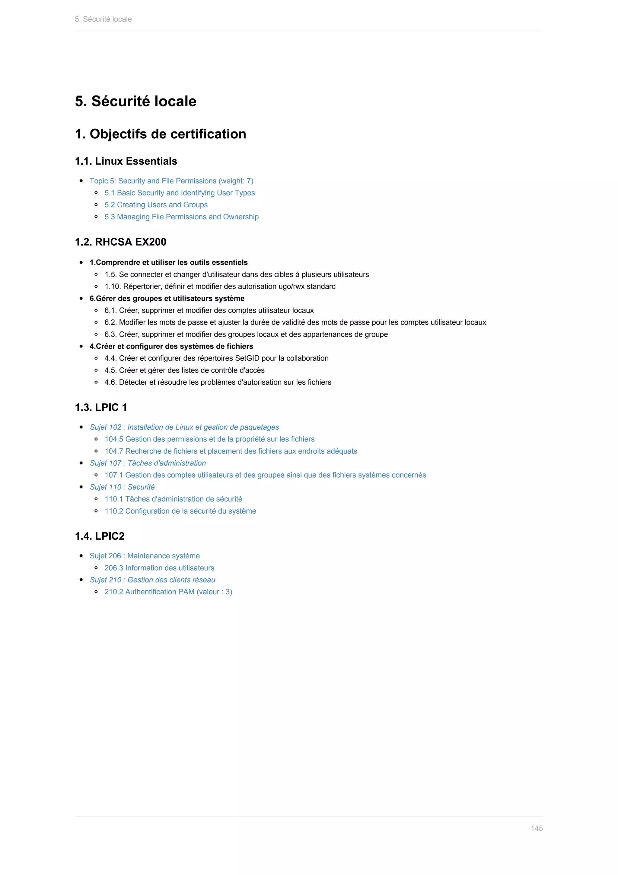 5.	Sécurité	locale
1.	Objectifs	de	certification
1.1.	Linux	Essentials
Topic	5:	Security	and	File	Permissions	(weight:	7)
5.1	Basic	Security	and	Identifying	User	Types
5.2	Creating	Users	and	Groups
5.3	Managing	File	Permissions	and	Ownership
1.2.	RHCSA	EX200
1.Comprendre	et	utiliser	les	outils	essentiels
1.5.	Se	connecter	et	changer	d'utilisateur	dans	des	cibles	à	plusieurs	utilisateurs
1.10.	Répertorier,	définir	et	modifier	des	autorisation	ugo/rwx	standard
6.Gérer	des	groupes	et	utilisateurs	système
6.1.	Créer,	supprimer	et	modifier	des	comptes	utilisateur	locaux
6.2.	Modifier	les	mots	de	passe	et	ajuster	la	durée	de	validité	des	mots	de	passe	pour	les	comptes	utilisateur	locaux
6.3.	Créer,	supprimer	et	modifier	des	groupes	locaux	et	des	appartenances	de	groupe
4.Créer	et	configurer	des	systèmes	de	fichiers
4.4.	Créer	et	configurer	des	répertoires	SetGID	pour	la	collaboration
4.5.	Créer	et	gérer	des	listes	de	contrôle	d'accès
4.6.	Détecter	et	résoudre	les	problèmes	d'autorisation	sur	les	fichiers
1.3.	LPIC	1
Sujet	102	:	Installation	de	Linux	et	gestion	de	paquetages
104.5	Gestion	des	permissions	et	de	la	propriété	sur	les	fichiers
104.7	Recherche	de	fichiers	et	placement	des	fichiers	aux	endroits	adéquats
Sujet	107	:	Tâches	d'administration
107.1	Gestion	des	comptes	utilisateurs	et	des	groupes	ainsi	que	des	fichiers	systèmes	concernés
Sujet	110	:	Securité
110.1	Tâches	d'administration	de	sécurité
110.2	Configuration	de	la	sécurité	du	système
1.4.	LPIC2
Sujet	206	:	Maintenance	système
206.3	Information	des	utilisateurs
Sujet	210	:	Gestion	des	clients	réseau
210.2	Authentification	PAM	(valeur	:	3)
5.	Sécurité	locale
145
 