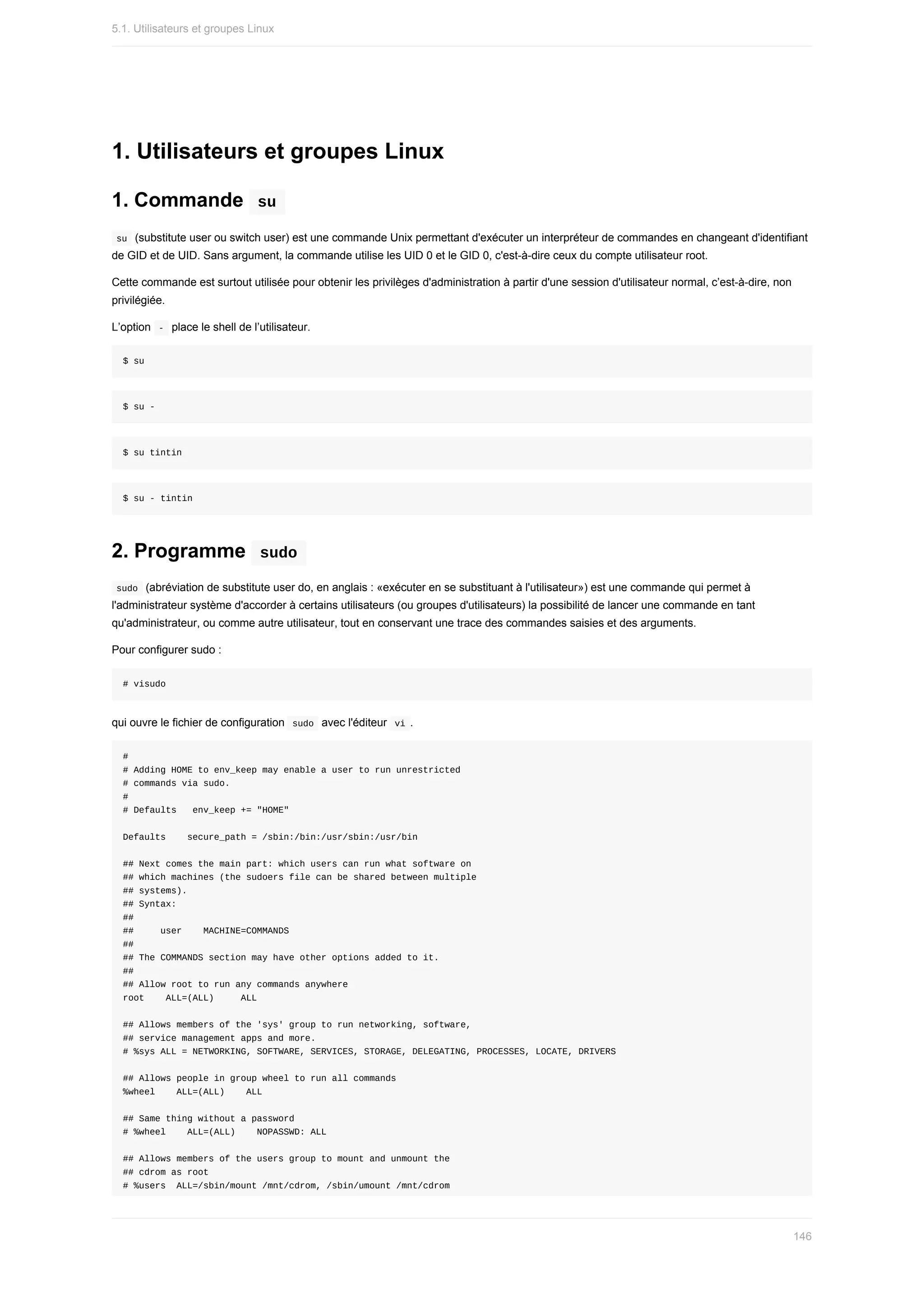 1.	Utilisateurs	et	groupes	Linux
1.	Commande		
su	
	
su		(substitute	user	ou	switch	user)	est	une	commande	Unix	permettant	d'exécuter	un	interpréteur	de	commandes	en	changeant	d'identifiant
de	GID	et	de	UID.	Sans	argument,	la	commande	utilise	les	UID	0	et	le	GID	0,	c'est-à-dire	ceux	du	compte	utilisateur	root.
Cette	commande	est	surtout	utilisée	pour	obtenir	les	privilèges	d'administration	à	partir	d'une	session	d'utilisateur	normal,	c’est-à-dire,	non
privilégiée.
L’option		
-		place	le	shell	de	l’utilisateur.
$	su
$	su	-
$	su	tintin
$	su	-	tintin
2.	Programme		
sudo	
	
sudo		(abréviation	de	substitute	user	do,	en	anglais	:	«exécuter	en	se	substituant	à	l'utilisateur»)	est	une	commande	qui	permet	à
l'administrateur	système	d'accorder	à	certains	utilisateurs	(ou	groupes	d'utilisateurs)	la	possibilité	de	lancer	une	commande	en	tant
qu'administrateur,	ou	comme	autre	utilisateur,	tout	en	conservant	une	trace	des	commandes	saisies	et	des	arguments.
Pour	configurer	sudo	:
#	visudo
qui	ouvre	le	fichier	de	configuration		
sudo		avec	l'éditeur		
vi	.
#
#	Adding	HOME	to	env_keep	may	enable	a	user	to	run	unrestricted
#	commands	via	sudo.
#
#	Defaults			env_keep	+=	"HOME"
Defaults				secure_path	=	/sbin:/bin:/usr/sbin:/usr/bin
##	Next	comes	the	main	part:	which	users	can	run	what	software	on
##	which	machines	(the	sudoers	file	can	be	shared	between	multiple
##	systems).
##	Syntax:
##
##					user				MACHINE=COMMANDS
##
##	The	COMMANDS	section	may	have	other	options	added	to	it.
##
##	Allow	root	to	run	any	commands	anywhere
root				ALL=(ALL)					ALL
##	Allows	members	of	the	'sys'	group	to	run	networking,	software,
##	service	management	apps	and	more.
#	%sys	ALL	=	NETWORKING,	SOFTWARE,	SERVICES,	STORAGE,	DELEGATING,	PROCESSES,	LOCATE,	DRIVERS
##	Allows	people	in	group	wheel	to	run	all	commands
%wheel				ALL=(ALL)				ALL
##	Same	thing	without	a	password
#	%wheel				ALL=(ALL)				NOPASSWD:	ALL
##	Allows	members	of	the	users	group	to	mount	and	unmount	the
##	cdrom	as	root
#	%users		ALL=/sbin/mount	/mnt/cdrom,	/sbin/umount	/mnt/cdrom
5.1.	Utilisateurs	et	groupes	Linux
146
 