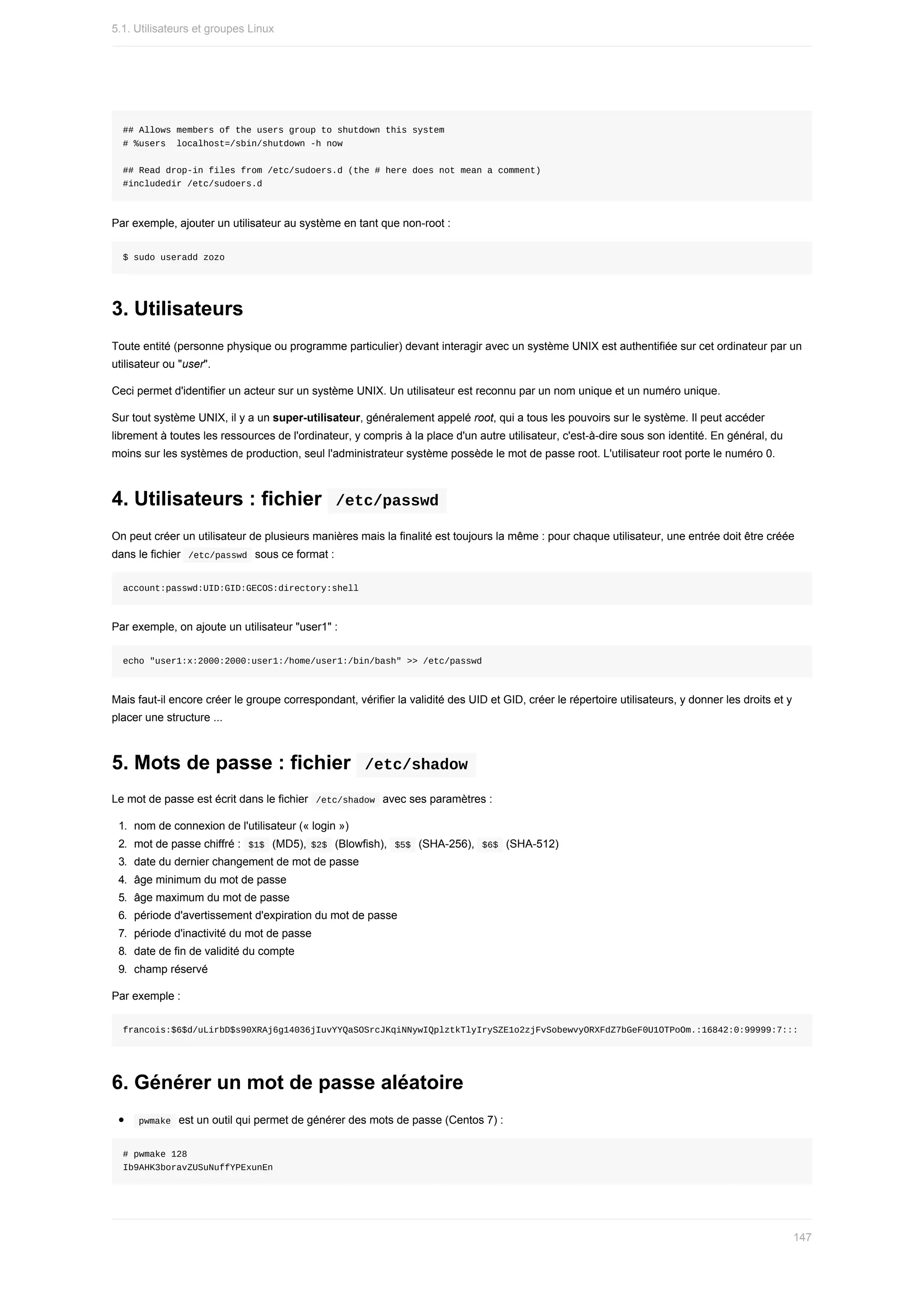 ##	Allows	members	of	the	users	group	to	shutdown	this	system
#	%users		localhost=/sbin/shutdown	-h	now
##	Read	drop-in	files	from	/etc/sudoers.d	(the	#	here	does	not	mean	a	comment)
#includedir	/etc/sudoers.d
Par	exemple,	ajouter	un	utilisateur	au	système	en	tant	que	non-root	:
$	sudo	useradd	zozo
3.	Utilisateurs
Toute	entité	(personne	physique	ou	programme	particulier)	devant	interagir	avec	un	système	UNIX	est	authentifiée	sur	cet	ordinateur	par	un
utilisateur	ou	"user".
Ceci	permet	d'identifier	un	acteur	sur	un	système	UNIX.	Un	utilisateur	est	reconnu	par	un	nom	unique	et	un	numéro	unique.
Sur	tout	système	UNIX,	il	y	a	un	super-utilisateur,	généralement	appelé	root,	qui	a	tous	les	pouvoirs	sur	le	système.	Il	peut	accéder
librement	à	toutes	les	ressources	de	l'ordinateur,	y	compris	à	la	place	d'un	autre	utilisateur,	c'est-à-dire	sous	son	identité.	En	général,	du
moins	sur	les	systèmes	de	production,	seul	l'administrateur	système	possède	le	mot	de	passe	root.	L'utilisateur	root	porte	le	numéro	0.
4.	Utilisateurs	:	fichier		
/etc/passwd	
On	peut	créer	un	utilisateur	de	plusieurs	manières	mais	la	finalité	est	toujours	la	même	:	pour	chaque	utilisateur,	une	entrée	doit	être	créée
dans	le	fichier		
/etc/passwd		sous	ce	format	:
account:passwd:UID:GID:GECOS:directory:shell
Par	exemple,	on	ajoute	un	utilisateur	"user1"	:
echo	"user1:x:2000:2000:user1:/home/user1:/bin/bash"	>>	/etc/passwd
Mais	faut-il	encore	créer	le	groupe	correspondant,	vérifier	la	validité	des	UID	et	GID,	créer	le	répertoire	utilisateurs,	y	donner	les	droits	et	y
placer	une	structure	...
5.	Mots	de	passe	:	fichier		
/etc/shadow	
Le	mot	de	passe	est	écrit	dans	le	fichier		
/etc/shadow		avec	ses	paramètres	:
1.	 nom	de	connexion	de	l'utilisateur	(«	login	»)
2.	 mot	de	passe	chiffré	:		
$1$		(MD5),	
$2$		(Blowfish),		$5$		(SHA-256),		$6$		(SHA-512)
3.	 date	du	dernier	changement	de	mot	de	passe
4.	 âge	minimum	du	mot	de	passe
5.	 âge	maximum	du	mot	de	passe
6.	 période	d'avertissement	d'expiration	du	mot	de	passe
7.	 période	d'inactivité	du	mot	de	passe
8.	 date	de	fin	de	validité	du	compte
9.	 champ	réservé
Par	exemple	:
francois:$6$d/uLirbD$s90XRAj6g14036jIuvYYQaSOSrcJKqiNNywIQplztkTlyIrySZE1o2zjFvSobewvyORXFdZ7bGeF0U1OTPoOm.:16842:0:99999:7:::
6.	Générer	un	mot	de	passe	aléatoire
	
pwmake		est	un	outil	qui	permet	de	générer	des	mots	de	passe	(Centos	7)	:
#	pwmake	128
Ib9AHK3boravZUSuNuffYPExunEn
5.1.	Utilisateurs	et	groupes	Linux
147
 
