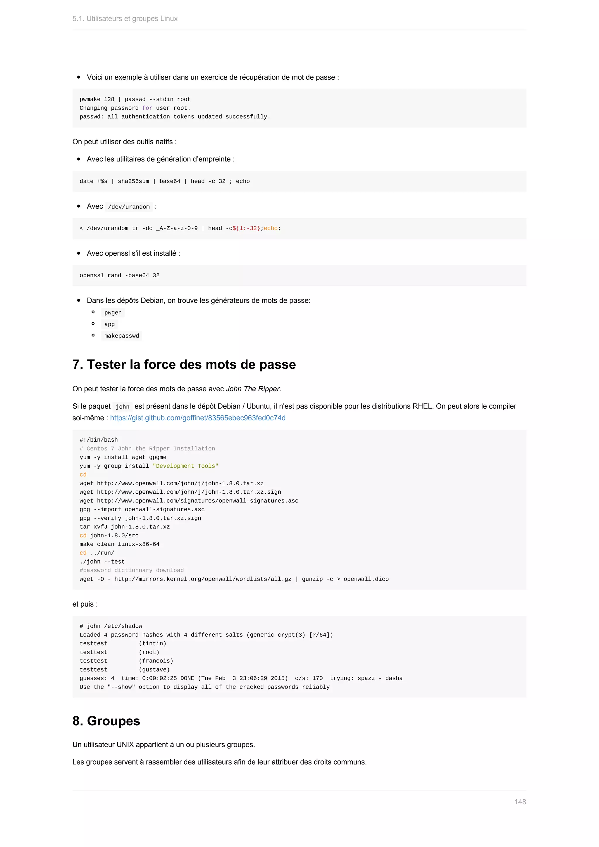 Voici	un	exemple	à	utiliser	dans	un	exercice	de	récupération	de	mot	de	passe	:
pwmake	128	|	passwd	--stdin	root
Changing	password	for	user	root.
passwd:	all	authentication	tokens	updated	successfully.
On	peut	utiliser	des	outils	natifs	:
Avec	les	utilitaires	de	génération	d’empreinte	:
date	+%s	|	sha256sum	|	base64	|	head	-c	32	;	echo
Avec		
/dev/urandom		:
<	/dev/urandom	tr	-dc	_A-Z-a-z-0-9	|	head	-c${1:-32};echo;
Avec	openssl	s'il	est	installé	:
openssl	rand	-base64	32
Dans	les	dépôts	Debian,	on	trouve	les	générateurs	de	mots	de	passe:
	
pwgen	
	
apg	
	
makepasswd	
7.	Tester	la	force	des	mots	de	passe
On	peut	tester	la	force	des	mots	de	passe	avec	John	The	Ripper.
Si	le	paquet		
john		est	présent	dans	le	dépôt	Debian	/	Ubuntu,	il	n'est	pas	disponible	pour	les	distributions	RHEL.	On	peut	alors	le	compiler
soi-même	:	https://gist.github.com/goffinet/83565ebec963fed0c74d
#!/bin/bash
#	Centos	7	John	the	Ripper	Installation
yum	-y	install	wget	gpgme
yum	-y	group	install	"Development	Tools"
cd
wget	http://www.openwall.com/john/j/john-1.8.0.tar.xz
wget	http://www.openwall.com/john/j/john-1.8.0.tar.xz.sign
wget	http://www.openwall.com/signatures/openwall-signatures.asc
gpg	--import	openwall-signatures.asc
gpg	--verify	john-1.8.0.tar.xz.sign
tar	xvfJ	john-1.8.0.tar.xz
cd	john-1.8.0/src
make	clean	linux-x86-64
cd	../run/
./john	--test
#password	dictionnary	download
wget	-O	-	http://mirrors.kernel.org/openwall/wordlists/all.gz	|	gunzip	-c	>	openwall.dico
et	puis	:
#	john	/etc/shadow
Loaded	4	password	hashes	with	4	different	salts	(generic	crypt(3)	[?/64])
testtest									(tintin)
testtest									(root)
testtest									(francois)
testtest									(gustave)
guesses:	4		time:	0:00:02:25	DONE	(Tue	Feb		3	23:06:29	2015)		c/s:	170		trying:	spazz	-	dasha
Use	the	"--show"	option	to	display	all	of	the	cracked	passwords	reliably
8.	Groupes
Un	utilisateur	UNIX	appartient	à	un	ou	plusieurs	groupes.
Les	groupes	servent	à	rassembler	des	utilisateurs	afin	de	leur	attribuer	des	droits	communs.
5.1.	Utilisateurs	et	groupes	Linux
148
 