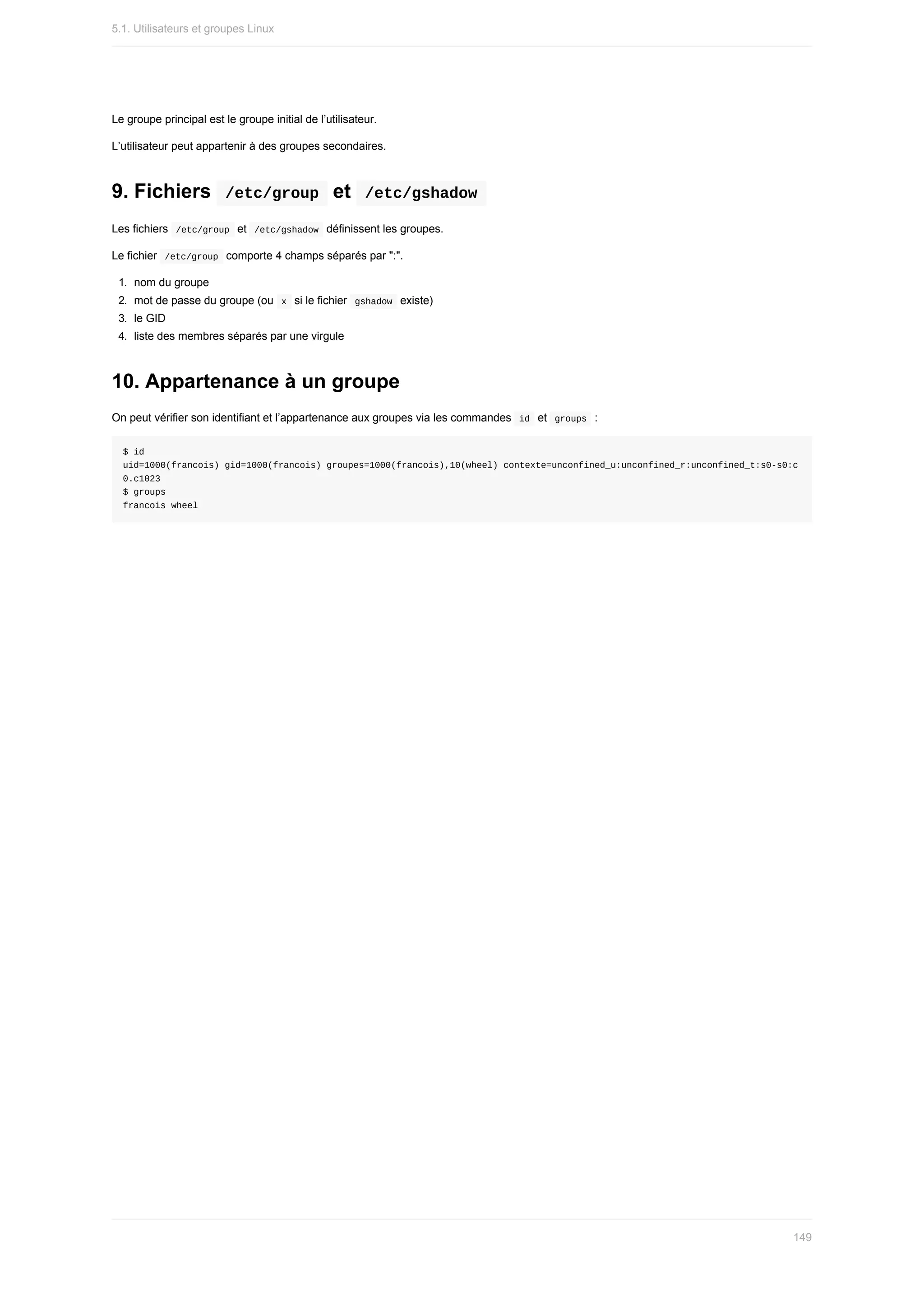 Le	groupe	principal	est	le	groupe	initial	de	l’utilisateur.
L’utilisateur	peut	appartenir	à	des	groupes	secondaires.
9.	Fichiers		
/etc/group		et		
/etc/gshadow	
Les	fichiers		
/etc/group		et		
/etc/gshadow		définissent	les	groupes.
Le	fichier		
/etc/group		comporte	4	champs	séparés	par	":".
1.	 nom	du	groupe
2.	 mot	de	passe	du	groupe	(ou		
x		si	le	fichier		
gshadow		existe)
3.	 le	GID
4.	 liste	des	membres	séparés	par	une	virgule
10.	Appartenance	à	un	groupe
On	peut	vérifier	son	identifiant	et	l’appartenance	aux	groupes	via	les	commandes		
id		et		
groups		:
$	id
uid=1000(francois)	gid=1000(francois)	groupes=1000(francois),10(wheel)	contexte=unconfined_u:unconfined_r:unconfined_t:s0-s0:c
0.c1023
$	groups
francois	wheel
5.1.	Utilisateurs	et	groupes	Linux
149
 