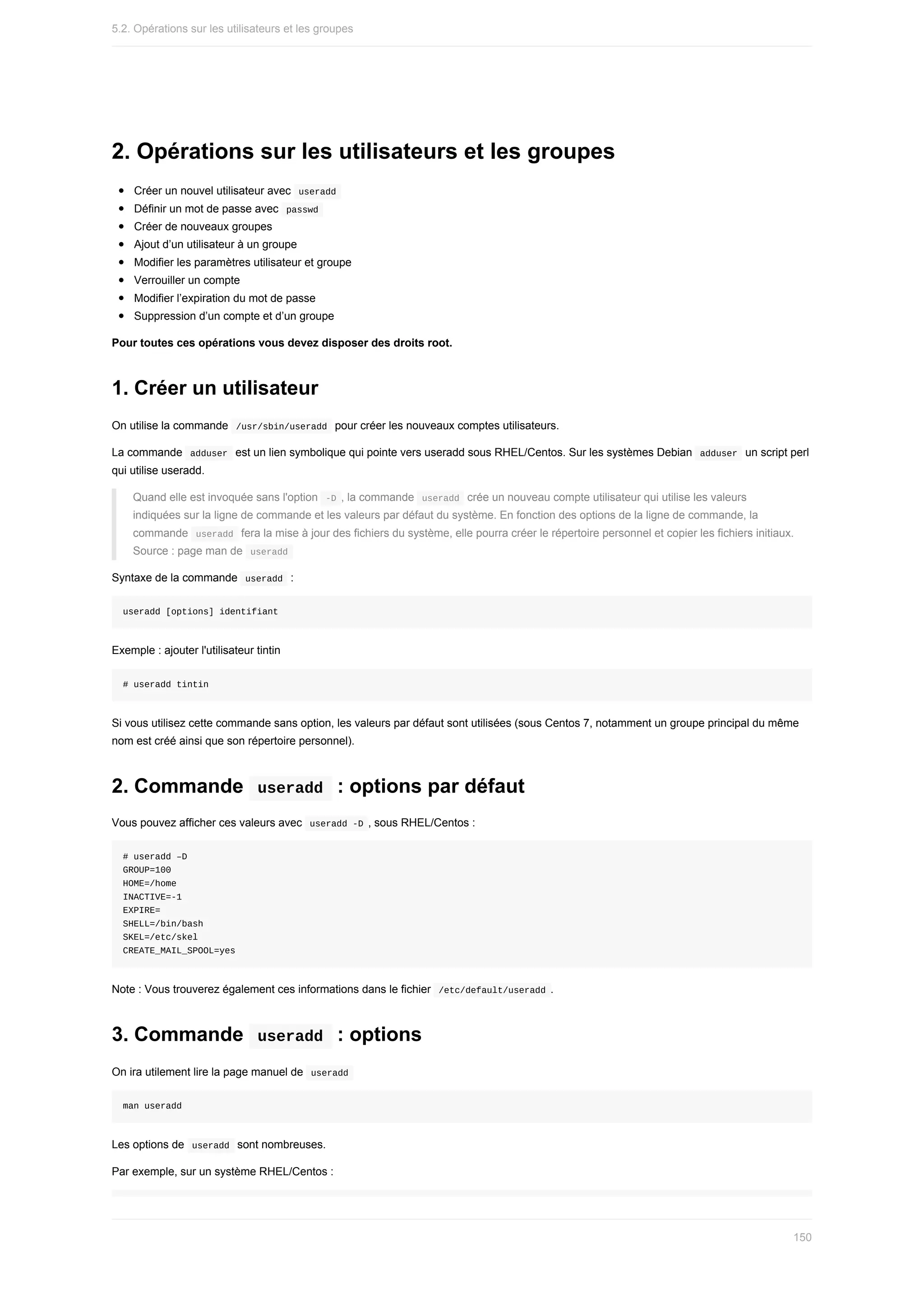 2.	Opérations	sur	les	utilisateurs	et	les	groupes
Créer	un	nouvel	utilisateur	avec		
useradd	
Définir	un	mot	de	passe	avec		
passwd	
Créer	de	nouveaux	groupes
Ajout	d’un	utilisateur	à	un	groupe
Modifier	les	paramètres	utilisateur	et	groupe
Verrouiller	un	compte
Modifier	l’expiration	du	mot	de	passe
Suppression	d’un	compte	et	d’un	groupe
Pour	toutes	ces	opérations	vous	devez	disposer	des	droits	root.
1.	Créer	un	utilisateur
On	utilise	la	commande		
/usr/sbin/useradd		pour	créer	les	nouveaux	comptes	utilisateurs.
La	commande		
adduser		est	un	lien	symbolique	qui	pointe	vers	useradd	sous	RHEL/Centos.	Sur	les	systèmes	Debian		
adduser		un	script	perl
qui	utilise	useradd.
Quand	elle	est	invoquée	sans	l'option		
-D	,	la	commande		
useradd		crée	un	nouveau	compte	utilisateur	qui	utilise	les	valeurs
indiquées	sur	la	ligne	de	commande	et	les	valeurs	par	défaut	du	système.	En	fonction	des	options	de	la	ligne	de	commande,	la
commande		
useradd		fera	la	mise	à	jour	des	fichiers	du	système,	elle	pourra	créer	le	répertoire	personnel	et	copier	les	fichiers	initiaux.
Source	:	page	man	de		
useradd	
Syntaxe	de	la	commande		
useradd		:
useradd	[options]	identifiant
Exemple	:	ajouter	l'utilisateur	tintin
#	useradd	tintin
Si	vous	utilisez	cette	commande	sans	option,	les	valeurs	par	défaut	sont	utilisées	(sous	Centos	7,	notamment	un	groupe	principal	du	même
nom	est	créé	ainsi	que	son	répertoire	personnel).
2.	Commande		
useradd		:	options	par	défaut
Vous	pouvez	afficher	ces	valeurs	avec		
useradd	-D	,	sous	RHEL/Centos	:
#	useradd	–D
GROUP=100
HOME=/home
INACTIVE=-1
EXPIRE=
SHELL=/bin/bash
SKEL=/etc/skel
CREATE_MAIL_SPOOL=yes
Note	:	Vous	trouverez	également	ces	informations	dans	le	fichier		
/etc/default/useradd	.
3.	Commande		
useradd		:	options
On	ira	utilement	lire	la	page	manuel	de		
useradd	
man	useradd
Les	options	de		
useradd		sont	nombreuses.
Par	exemple,	sur	un	système	RHEL/Centos	:
5.2.	Opérations	sur	les	utilisateurs	et	les	groupes
150
 
