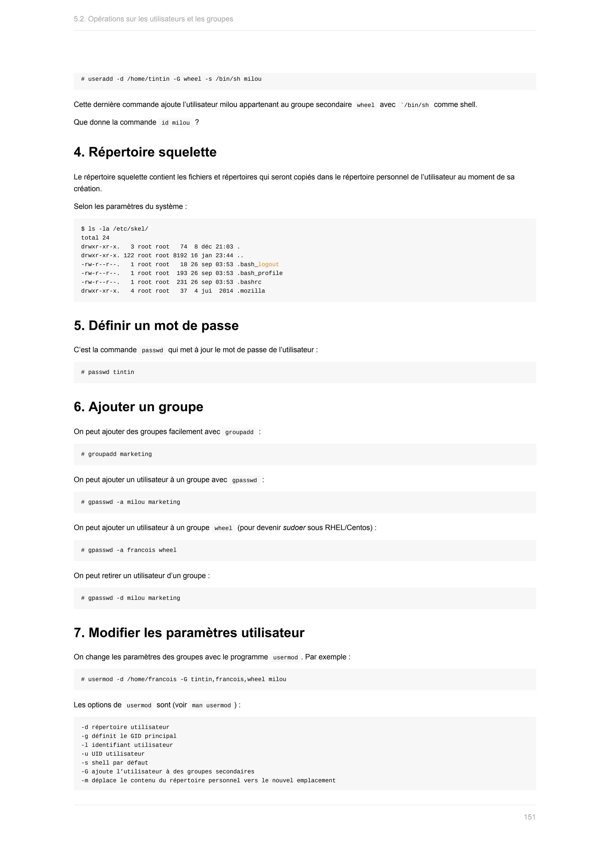 #	useradd	-d	/home/tintin	-G	wheel	-s	/bin/sh	milou
Cette	dernière	commande	ajoute	l’utilisateur	milou	appartenant	au	groupe	secondaire		
wheel		avec		
`/bin/sh		comme	shell.
Que	donne	la	commande		
id	milou		?
4.	Répertoire	squelette
Le	répertoire	squelette	contient	les	fichiers	et	répertoires	qui	seront	copiés	dans	le	répertoire	personnel	de	l’utilisateur	au	moment	de	sa
création.
Selon	les	paramètres	du	système	:
$	ls	-la	/etc/skel/
total	24
drwxr-xr-x.			3	root	root			74		8	déc	21:03	.
drwxr-xr-x.	122	root	root	8192	16	jan	23:44	..
-rw-r--r--.			1	root	root			18	26	sep	03:53	.bash_logout
-rw-r--r--.			1	root	root		193	26	sep	03:53	.bash_profile
-rw-r--r--.			1	root	root		231	26	sep	03:53	.bashrc
drwxr-xr-x.			4	root	root			37		4	jui		2014	.mozilla
5.	Définir	un	mot	de	passe
C’est	la	commande		
passwd		qui	met	à	jour	le	mot	de	passe	de	l’utilisateur	:
#	passwd	tintin
6.	Ajouter	un	groupe
On	peut	ajouter	des	groupes	facilement	avec		
groupadd		:
#	groupadd	marketing
On	peut	ajouter	un	utilisateur	à	un	groupe	avec		
gpasswd		:
#	gpasswd	-a	milou	marketing
On	peut	ajouter	un	utilisateur	à	un	groupe		
wheel		(pour	devenir	sudoer	sous	RHEL/Centos)	:
#	gpasswd	-a	francois	wheel
On	peut	retirer	un	utilisateur	d’un	groupe	:
#	gpasswd	-d	milou	marketing
7.	Modifier	les	paramètres	utilisateur
On	change	les	paramètres	des	groupes	avec	le	programme		
usermod	.	Par	exemple	:
#	usermod	-d	/home/francois	-G	tintin,francois,wheel	milou
Les	options	de		
usermod		sont	(voir		
man	usermod	)	:
-d	répertoire	utilisateur
-g	définit	le	GID	principal
-l	identifiant	utilisateur
-u	UID	utilisateur
-s	shell	par	défaut
-G	ajoute	l’utilisateur	à	des	groupes	secondaires
-m	déplace	le	contenu	du	répertoire	personnel	vers	le	nouvel	emplacement
5.2.	Opérations	sur	les	utilisateurs	et	les	groupes
151
 