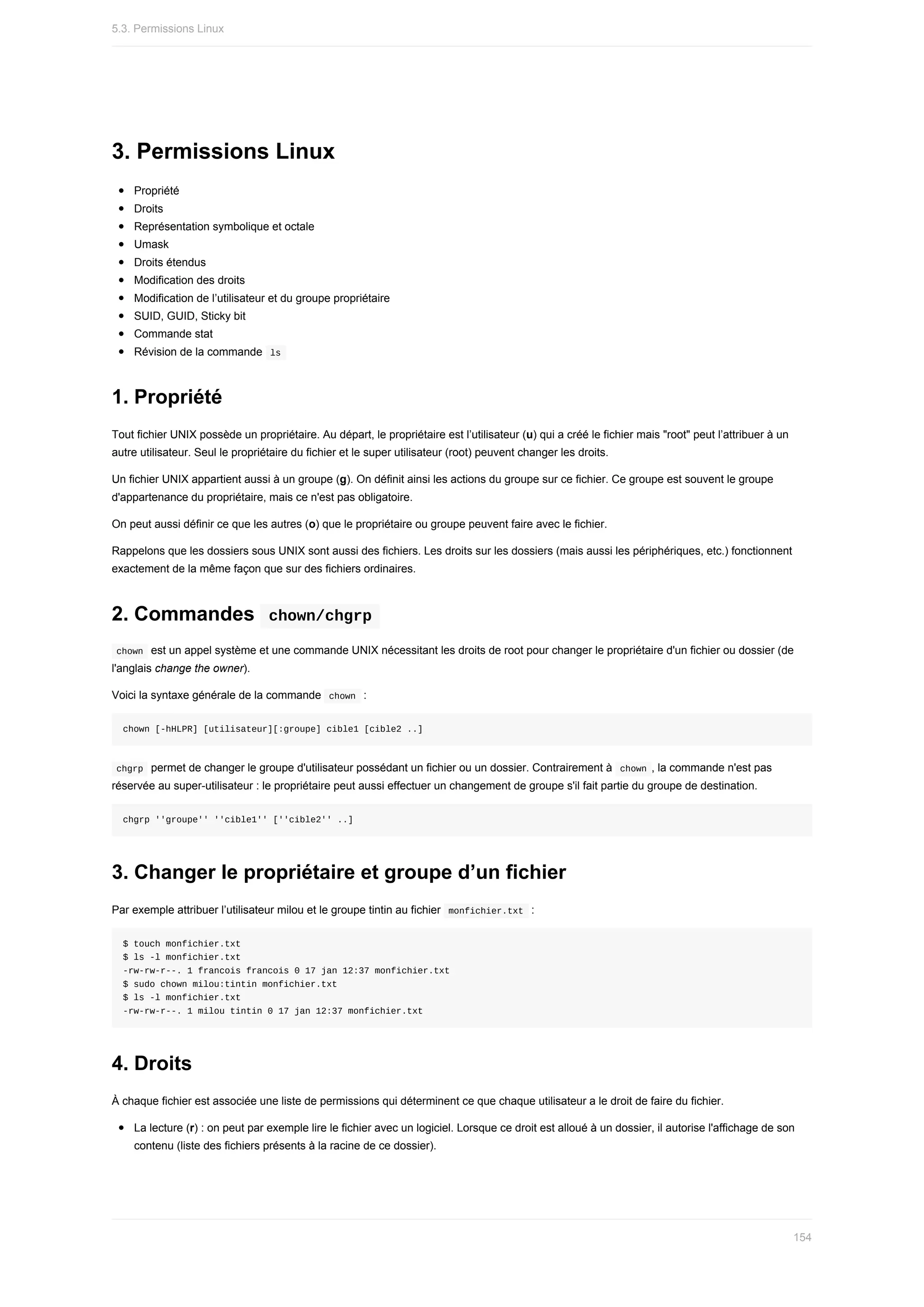 3.	Permissions	Linux
Propriété
Droits
Représentation	symbolique	et	octale
Umask
Droits	étendus
Modification	des	droits
Modification	de	l’utilisateur	et	du	groupe	propriétaire
SUID,	GUID,	Sticky	bit
Commande	stat
Révision	de	la	commande		
ls	
1.	Propriété
Tout	fichier	UNIX	possède	un	propriétaire.	Au	départ,	le	propriétaire	est	l’utilisateur	(u)	qui	a	créé	le	fichier	mais	"root"	peut	l’attribuer	à	un
autre	utilisateur.	Seul	le	propriétaire	du	fichier	et	le	super	utilisateur	(root)	peuvent	changer	les	droits.
Un	fichier	UNIX	appartient	aussi	à	un	groupe	(g).	On	définit	ainsi	les	actions	du	groupe	sur	ce	fichier.	Ce	groupe	est	souvent	le	groupe
d'appartenance	du	propriétaire,	mais	ce	n'est	pas	obligatoire.
On	peut	aussi	définir	ce	que	les	autres	(o)	que	le	propriétaire	ou	groupe	peuvent	faire	avec	le	fichier.
Rappelons	que	les	dossiers	sous	UNIX	sont	aussi	des	fichiers.	Les	droits	sur	les	dossiers	(mais	aussi	les	périphériques,	etc.)	fonctionnent
exactement	de	la	même	façon	que	sur	des	fichiers	ordinaires.
2.	Commandes		
chown/chgrp	
	
chown		est	un	appel	système	et	une	commande	UNIX	nécessitant	les	droits	de	root	pour	changer	le	propriétaire	d'un	fichier	ou	dossier	(de
l'anglais	change	the	owner).
Voici	la	syntaxe	générale	de	la	commande		
chown		:
chown	[-hHLPR]	[utilisateur][:groupe]	cible1	[cible2	..]
	
chgrp		permet	de	changer	le	groupe	d'utilisateur	possédant	un	fichier	ou	un	dossier.	Contrairement	à		
chown	,	la	commande	n'est	pas
réservée	au	super-utilisateur	:	le	propriétaire	peut	aussi	effectuer	un	changement	de	groupe	s'il	fait	partie	du	groupe	de	destination.
chgrp	''groupe''	''cible1''	[''cible2''	..]
3.	Changer	le	propriétaire	et	groupe	d’un	fichier
Par	exemple	attribuer	l’utilisateur	milou	et	le	groupe	tintin	au	fichier		
monfichier.txt		:
$	touch	monfichier.txt
$	ls	-l	monfichier.txt
-rw-rw-r--.	1	francois	francois	0	17	jan	12:37	monfichier.txt
$	sudo	chown	milou:tintin	monfichier.txt
$	ls	-l	monfichier.txt
-rw-rw-r--.	1	milou	tintin	0	17	jan	12:37	monfichier.txt
4.	Droits
À	chaque	fichier	est	associée	une	liste	de	permissions	qui	déterminent	ce	que	chaque	utilisateur	a	le	droit	de	faire	du	fichier.
La	lecture	(r)	:	on	peut	par	exemple	lire	le	fichier	avec	un	logiciel.	Lorsque	ce	droit	est	alloué	à	un	dossier,	il	autorise	l'affichage	de	son
contenu	(liste	des	fichiers	présents	à	la	racine	de	ce	dossier).
5.3.	Permissions	Linux
154
 