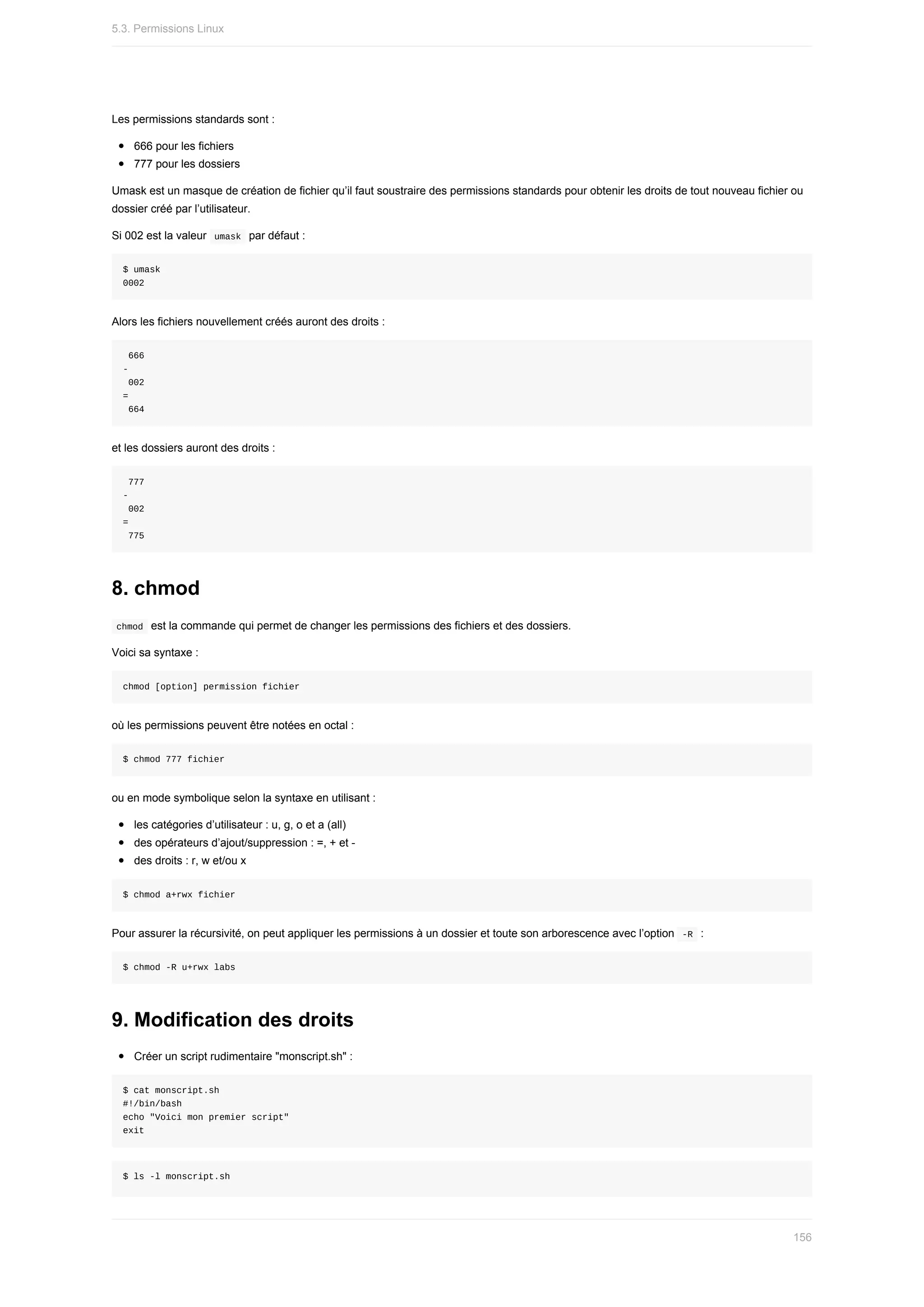 Les	permissions	standards	sont	:
666	pour	les	fichiers
777	pour	les	dossiers
Umask	est	un	masque	de	création	de	fichier	qu’il	faut	soustraire	des	permissions	standards	pour	obtenir	les	droits	de	tout	nouveau	fichier	ou
dossier	créé	par	l’utilisateur.
Si	002	est	la	valeur		
umask		par	défaut	:
$	umask
0002
Alors	les	fichiers	nouvellement	créés	auront	des	droits	:
	666
-		
	002
=
	664
et	les	dossiers	auront	des	droits	:
	777
-
	002
=
	775
8.	chmod
	
chmod		est	la	commande	qui	permet	de	changer	les	permissions	des	fichiers	et	des	dossiers.
Voici	sa	syntaxe	:
chmod	[option]	permission	fichier
où	les	permissions	peuvent	être	notées	en	octal	:
$	chmod	777	fichier
ou	en	mode	symbolique	selon	la	syntaxe	en	utilisant	:
les	catégories	d’utilisateur	:	u,	g,	o	et	a	(all)
des	opérateurs	d’ajout/suppression	:	=,	+	et	-
des	droits	:	r,	w	et/ou	x
$	chmod	a+rwx	fichier
Pour	assurer	la	récursivité,	on	peut	appliquer	les	permissions	à	un	dossier	et	toute	son	arborescence	avec	l’option		
-R		:
$	chmod	-R	u+rwx	labs
9.	Modification	des	droits
Créer	un	script	rudimentaire	"monscript.sh"	:
$	cat	monscript.sh
#!/bin/bash
echo	"Voici	mon	premier	script"
exit
$	ls	-l	monscript.sh
5.3.	Permissions	Linux
156
 