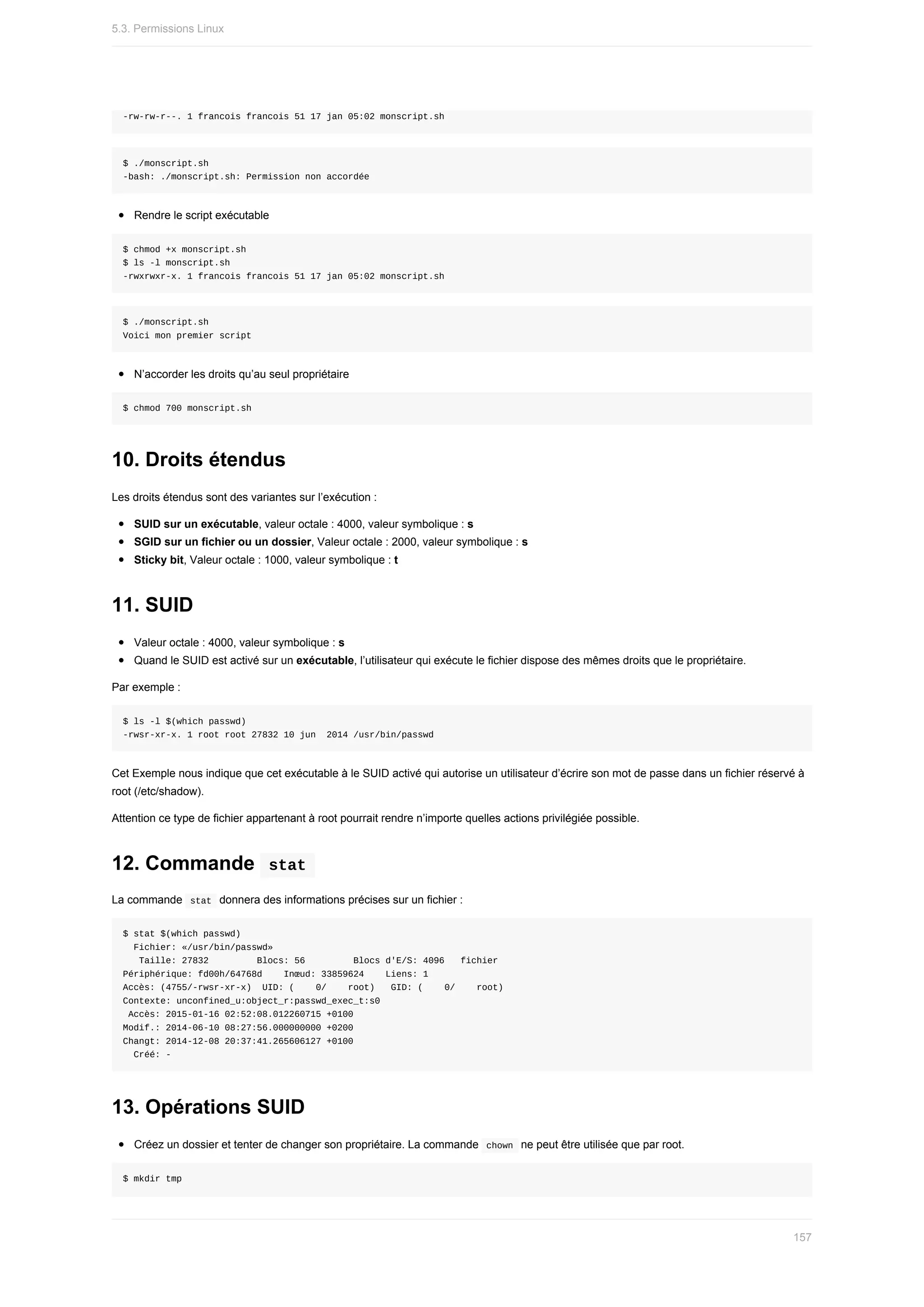 -rw-rw-r--.	1	francois	francois	51	17	jan	05:02	monscript.sh
$	./monscript.sh
-bash:	./monscript.sh:	Permission	non	accordée
Rendre	le	script	exécutable
$	chmod	+x	monscript.sh
$	ls	-l	monscript.sh
-rwxrwxr-x.	1	francois	francois	51	17	jan	05:02	monscript.sh
$	./monscript.sh
Voici	mon	premier	script
N’accorder	les	droits	qu’au	seul	propriétaire
$	chmod	700	monscript.sh
10.	Droits	étendus
Les	droits	étendus	sont	des	variantes	sur	l’exécution	:
SUID	sur	un	exécutable,	valeur	octale	:	4000,	valeur	symbolique	:	s
SGID	sur	un	fichier	ou	un	dossier,	Valeur	octale	:	2000,	valeur	symbolique	:	s
Sticky	bit,	Valeur	octale	:	1000,	valeur	symbolique	:	t
11.	SUID
Valeur	octale	:	4000,	valeur	symbolique	:	s
Quand	le	SUID	est	activé	sur	un	exécutable,	l’utilisateur	qui	exécute	le	fichier	dispose	des	mêmes	droits	que	le	propriétaire.
Par	exemple	:
$	ls	-l	$(which	passwd)
-rwsr-xr-x.	1	root	root	27832	10	jun		2014	/usr/bin/passwd
Cet	Exemple	nous	indique	que	cet	exécutable	à	le	SUID	activé	qui	autorise	un	utilisateur	d’écrire	son	mot	de	passe	dans	un	fichier	réservé	à
root	(/etc/shadow).
Attention	ce	type	de	fichier	appartenant	à	root	pourrait	rendre	n’importe	quelles	actions	privilégiée	possible.
12.	Commande		
stat	
La	commande		
stat		donnera	des	informations	précises	sur	un	fichier	:
$	stat	$(which	passwd)
		Fichier:	«/usr/bin/passwd»
			Taille:	27832									Blocs:	56									Blocs	d'E/S:	4096			fichier
Périphérique:	fd00h/64768d				Inœud:	33859624				Liens:	1
Accès:	(4755/-rwsr-xr-x)		UID:	(				0/				root)			GID:	(				0/				root)
Contexte:	unconfined_u:object_r:passwd_exec_t:s0
	Accès:	2015-01-16	02:52:08.012260715	+0100
Modif.:	2014-06-10	08:27:56.000000000	+0200
Changt:	2014-12-08	20:37:41.265606127	+0100
		Créé:	-
13.	Opérations	SUID
Créez	un	dossier	et	tenter	de	changer	son	propriétaire.	La	commande		
chown		ne	peut	être	utilisée	que	par	root.
$	mkdir	tmp
5.3.	Permissions	Linux
157
 