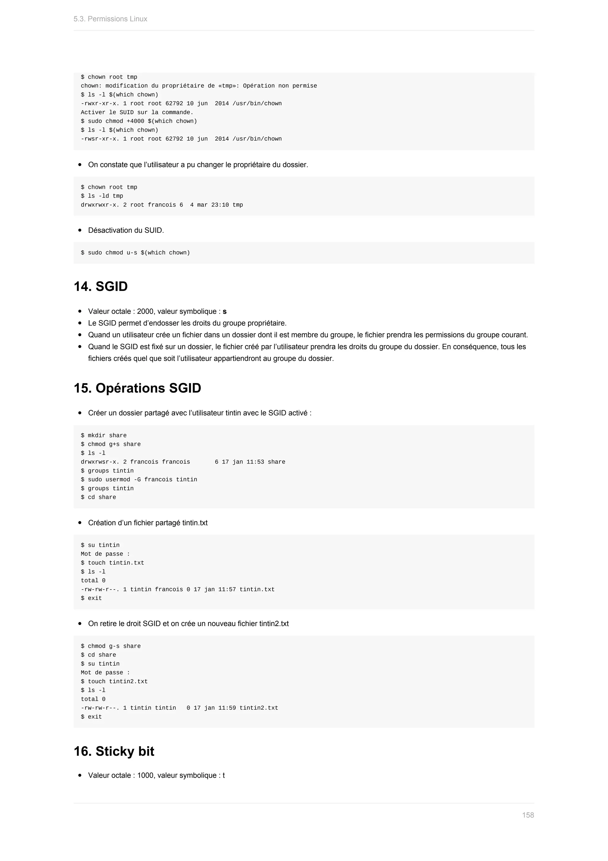 $	chown	root	tmp
chown:	modification	du	propriétaire	de	«tmp»:	Opération	non	permise
$	ls	-l	$(which	chown)
-rwxr-xr-x.	1	root	root	62792	10	jun		2014	/usr/bin/chown
Activer	le	SUID	sur	la	commande.
$	sudo	chmod	+4000	$(which	chown)
$	ls	-l	$(which	chown)
-rwsr-xr-x.	1	root	root	62792	10	jun		2014	/usr/bin/chown
On	constate	que	l’utilisateur	a	pu	changer	le	propriétaire	du	dossier.
$	chown	root	tmp
$	ls	-ld	tmp
drwxrwxr-x.	2	root	francois	6		4	mar	23:10	tmp
Désactivation	du	SUID.
$	sudo	chmod	u-s	$(which	chown)
14.	SGID
Valeur	octale	:	2000,	valeur	symbolique	:	s
Le	SGID	permet	d’endosser	les	droits	du	groupe	propriétaire.
Quand	un	utilisateur	crée	un	fichier	dans	un	dossier	dont	il	est	membre	du	groupe,	le	fichier	prendra	les	permissions	du	groupe	courant.
Quand	le	SGID	est	fixé	sur	un	dossier,	le	fichier	créé	par	l’utilisateur	prendra	les	droits	du	groupe	du	dossier.	En	conséquence,	tous	les
fichiers	créés	quel	que	soit	l’utilisateur	appartiendront	au	groupe	du	dossier.
15.	Opérations	SGID
Créer	un	dossier	partagé	avec	l’utilisateur	tintin	avec	le	SGID	activé	:
$	mkdir	share
$	chmod	g+s	share
$	ls	-l
drwxrwsr-x.	2	francois	francois							6	17	jan	11:53	share
$	groups	tintin
$	sudo	usermod	-G	francois	tintin
$	groups	tintin
$	cd	share
Création	d’un	fichier	partagé	tintin.txt
$	su	tintin
Mot	de	passe	:
$	touch	tintin.txt
$	ls	-l
total	0
-rw-rw-r--.	1	tintin	francois	0	17	jan	11:57	tintin.txt
$	exit
On	retire	le	droit	SGID	et	on	crée	un	nouveau	fichier	tintin2.txt
$	chmod	g-s	share
$	cd	share
$	su	tintin
Mot	de	passe	:
$	touch	tintin2.txt
$	ls	-l
total	0
-rw-rw-r--.	1	tintin	tintin			0	17	jan	11:59	tintin2.txt
$	exit
16.	Sticky	bit
Valeur	octale	:	1000,	valeur	symbolique	:	t
5.3.	Permissions	Linux
158
 