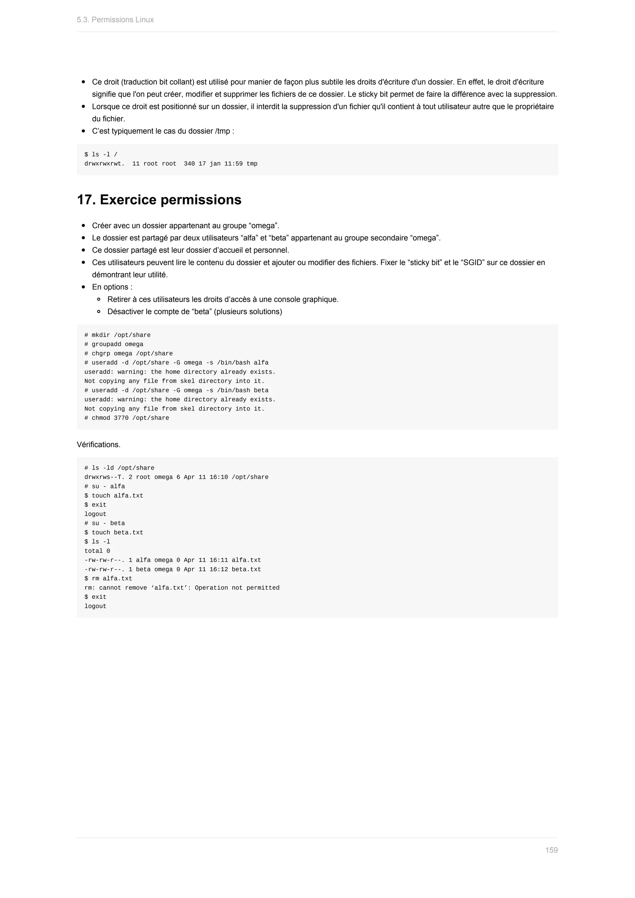 Ce	droit	(traduction	bit	collant)	est	utilisé	pour	manier	de	façon	plus	subtile	les	droits	d'écriture	d'un	dossier.	En	effet,	le	droit	d'écriture
signifie	que	l'on	peut	créer,	modifier	et	supprimer	les	fichiers	de	ce	dossier.	Le	sticky	bit	permet	de	faire	la	différence	avec	la	suppression.
Lorsque	ce	droit	est	positionné	sur	un	dossier,	il	interdit	la	suppression	d'un	fichier	qu'il	contient	à	tout	utilisateur	autre	que	le	propriétaire
du	fichier.
C’est	typiquement	le	cas	du	dossier	/tmp	:
$	ls	-l	/
drwxrwxrwt.		11	root	root		340	17	jan	11:59	tmp
17.	Exercice	permissions
Créer	avec	un	dossier	appartenant	au	groupe	“omega”.
Le	dossier	est	partagé	par	deux	utilisateurs	“alfa”	et	“beta”	appartenant	au	groupe	secondaire	“omega”.
Ce	dossier	partagé	est	leur	dossier	d’accueil	et	personnel.
Ces	utilisateurs	peuvent	lire	le	contenu	du	dossier	et	ajouter	ou	modifier	des	fichiers.	Fixer	le	“sticky	bit”	et	le	“SGID”	sur	ce	dossier	en
démontrant	leur	utilité.
En	options	:
Retirer	à	ces	utilisateurs	les	droits	d’accès	à	une	console	graphique.
Désactiver	le	compte	de	“beta”	(plusieurs	solutions)
#	mkdir	/opt/share
#	groupadd	omega
#	chgrp	omega	/opt/share
#	useradd	-d	/opt/share	-G	omega	-s	/bin/bash	alfa
useradd:	warning:	the	home	directory	already	exists.
Not	copying	any	file	from	skel	directory	into	it.
#	useradd	-d	/opt/share	-G	omega	-s	/bin/bash	beta
useradd:	warning:	the	home	directory	already	exists.
Not	copying	any	file	from	skel	directory	into	it.
#	chmod	3770	/opt/share
Vérifications.
#	ls	-ld	/opt/share
drwxrws--T.	2	root	omega	6	Apr	11	16:10	/opt/share
#	su	-	alfa
$	touch	alfa.txt
$	exit
logout
#	su	-	beta
$	touch	beta.txt
$	ls	-l
total	0
-rw-rw-r--.	1	alfa	omega	0	Apr	11	16:11	alfa.txt
-rw-rw-r--.	1	beta	omega	0	Apr	11	16:12	beta.txt
$	rm	alfa.txt
rm:	cannot	remove	‘alfa.txt’:	Operation	not	permitted
$	exit
logout
5.3.	Permissions	Linux
159
 