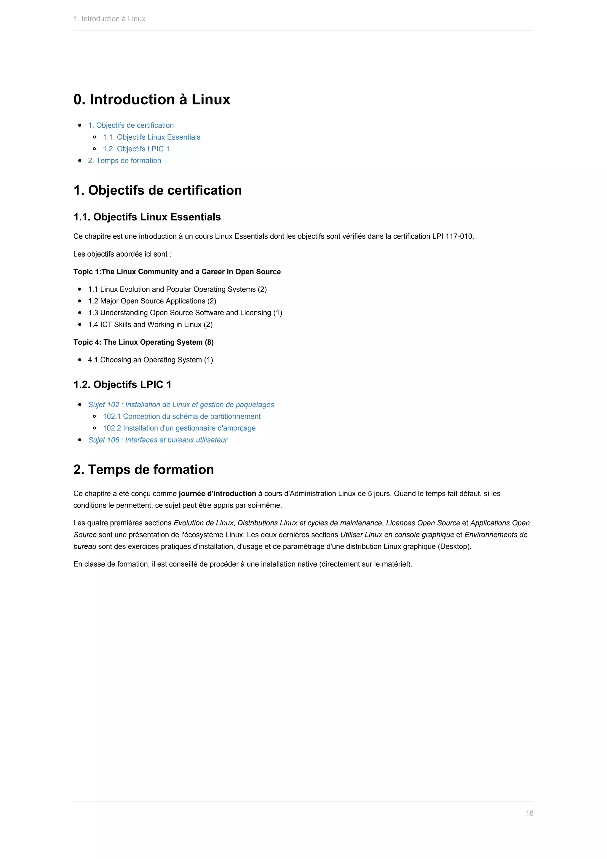 0.	Introduction	à	Linux
1.	Objectifs	de	certification
1.1.	Objectifs	Linux	Essentials
1.2.	Objectifs	LPIC	1
2.	Temps	de	formation
1.	Objectifs	de	certification
1.1.	Objectifs	Linux	Essentials
Ce	chapitre	est	une	introduction	à	un	cours	Linux	Essentials	dont	les	objectifs	sont	vérifiés	dans	la	certification	LPI	117-010.
Les	objectifs	abordés	ici	sont	:
Topic	1:The	Linux	Community	and	a	Career	in	Open	Source
1.1	Linux	Evolution	and	Popular	Operating	Systems	(2)
1.2	Major	Open	Source	Applications	(2)
1.3	Understanding	Open	Source	Software	and	Licensing	(1)
1.4	ICT	Skills	and	Working	in	Linux	(2)
Topic	4:	The	Linux	Operating	System	(8)
4.1	Choosing	an	Operating	System	(1)
1.2.	Objectifs	LPIC	1
Sujet	102	:	Installation	de	Linux	et	gestion	de	paquetages
102.1	Conception	du	schéma	de	partitionnement
102.2	Installation	d'un	gestionnaire	d'amorçage
Sujet	106	:	Interfaces	et	bureaux	utilisateur
2.	Temps	de	formation
Ce	chapitre	a	été	conçu	comme	journée	d'introduction	à	cours	d'Administration	Linux	de	5	jours.	Quand	le	temps	fait	défaut,	si	les
conditions	le	permettent,	ce	sujet	peut	être	appris	par	soi-même.
Les	quatre	premières	sections	Evolution	de	Linux,	Distributions	Linux	et	cycles	de	maintenance,	Licences	Open	Source	et	Applications	Open
Source	sont	une	présentation	de	l'écosystème	Linux.	Les	deux	dernières	sections	Utiliser	Linux	en	console	graphique	et	Environnements	de
bureau	sont	des	exercices	pratiques	d'installation,	d'usage	et	de	paramétrage	d'une	distribution	Linux	graphique	(Desktop).
En	classe	de	formation,	il	est	conseillé	de	procéder	à	une	installation	native	(directement	sur	le	matériel).
1.	Introduction	à	Linux
16
 