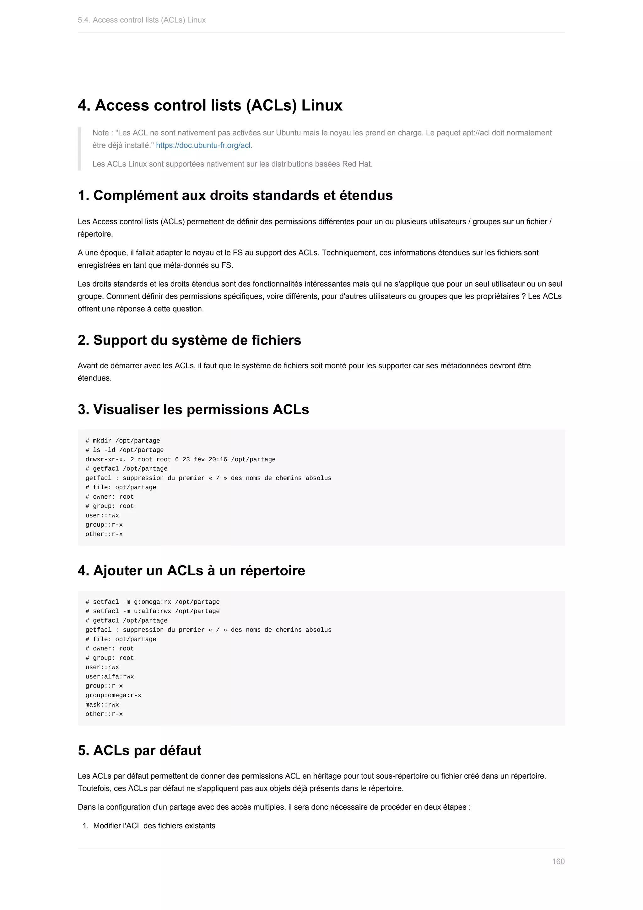 4.	Access	control	lists	(ACLs)	Linux
Note	:	"Les	ACL	ne	sont	nativement	pas	activées	sur	Ubuntu	mais	le	noyau	les	prend	en	charge.	Le	paquet	apt://acl	doit	normalement
être	déjà	installé."	https://doc.ubuntu-fr.org/acl.
Les	ACLs	Linux	sont	supportées	nativement	sur	les	distributions	basées	Red	Hat.
1.	Complément	aux	droits	standards	et	étendus
Les	Access	control	lists	(ACLs)	permettent	de	définir	des	permissions	différentes	pour	un	ou	plusieurs	utilisateurs	/	groupes	sur	un	fichier	/
répertoire.
A	une	époque,	il	fallait	adapter	le	noyau	et	le	FS	au	support	des	ACLs.	Techniquement,	ces	informations	étendues	sur	les	fichiers	sont
enregistrées	en	tant	que	méta-donnés	su	FS.
Les	droits	standards	et	les	droits	étendus	sont	des	fonctionnalités	intéressantes	mais	qui	ne	s'applique	que	pour	un	seul	utilisateur	ou	un	seul
groupe.	Comment	définir	des	permissions	spécifiques,	voire	différents,	pour	d'autres	utilisateurs	ou	groupes	que	les	propriétaires	?	Les	ACLs
offrent	une	réponse	à	cette	question.
2.	Support	du	système	de	fichiers
Avant	de	démarrer	avec	les	ACLs,	il	faut	que	le	système	de	fichiers	soit	monté	pour	les	supporter	car	ses	métadonnées	devront	être
étendues.
3.	Visualiser	les	permissions	ACLs
#	mkdir	/opt/partage
#	ls	-ld	/opt/partage
drwxr-xr-x.	2	root	root	6	23	fév	20:16	/opt/partage
#	getfacl	/opt/partage
getfacl	:	suppression	du	premier	«	/	»	des	noms	de	chemins	absolus
#	file:	opt/partage
#	owner:	root
#	group:	root
user::rwx
group::r-x
other::r-x
4.	Ajouter	un	ACLs	à	un	répertoire
#	setfacl	-m	g:omega:rx	/opt/partage
#	setfacl	-m	u:alfa:rwx	/opt/partage
#	getfacl	/opt/partage
getfacl	:	suppression	du	premier	«	/	»	des	noms	de	chemins	absolus
#	file:	opt/partage
#	owner:	root
#	group:	root
user::rwx
user:alfa:rwx
group::r-x
group:omega:r-x
mask::rwx
other::r-x
5.	ACLs	par	défaut
Les	ACLs	par	défaut	permettent	de	donner	des	permissions	ACL	en	héritage	pour	tout	sous-répertoire	ou	fichier	créé	dans	un	répertoire.
Toutefois,	ces	ACLs	par	défaut	ne	s'appliquent	pas	aux	objets	déjà	présents	dans	le	répertoire.
Dans	la	configuration	d'un	partage	avec	des	accès	multiples,	il	sera	donc	nécessaire	de	procéder	en	deux	étapes	:
1.	 Modifier	l'ACL	des	fichiers	existants
5.4.	Access	control	lists	(ACLs)	Linux
160
 