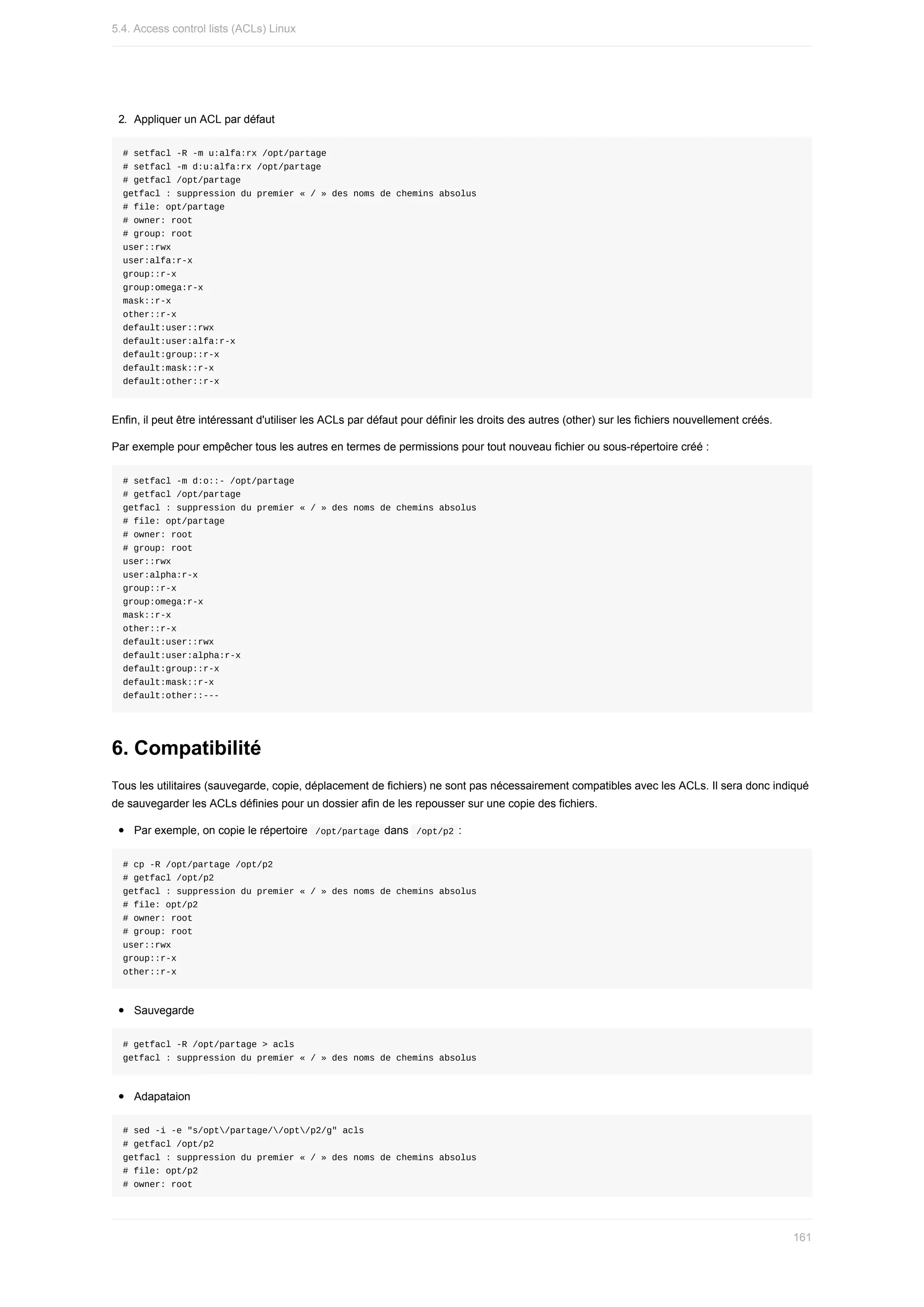 2.	 Appliquer	un	ACL	par	défaut
#	setfacl	-R	-m	u:alfa:rx	/opt/partage
#	setfacl	-m	d:u:alfa:rx	/opt/partage
#	getfacl	/opt/partage
getfacl	:	suppression	du	premier	«	/	»	des	noms	de	chemins	absolus
#	file:	opt/partage
#	owner:	root
#	group:	root
user::rwx
user:alfa:r-x
group::r-x
group:omega:r-x
mask::r-x
other::r-x
default:user::rwx
default:user:alfa:r-x
default:group::r-x
default:mask::r-x
default:other::r-x
Enfin,	il	peut	être	intéressant	d'utiliser	les	ACLs	par	défaut	pour	définir	les	droits	des	autres	(other)	sur	les	fichiers	nouvellement	créés.
Par	exemple	pour	empêcher	tous	les	autres	en	termes	de	permissions	pour	tout	nouveau	fichier	ou	sous-répertoire	créé	:
#	setfacl	-m	d:o::-	/opt/partage
#	getfacl	/opt/partage
getfacl	:	suppression	du	premier	«	/	»	des	noms	de	chemins	absolus
#	file:	opt/partage
#	owner:	root
#	group:	root
user::rwx
user:alpha:r-x
group::r-x
group:omega:r-x
mask::r-x
other::r-x
default:user::rwx
default:user:alpha:r-x
default:group::r-x
default:mask::r-x
default:other::---
6.	Compatibilité
Tous	les	utilitaires	(sauvegarde,	copie,	déplacement	de	fichiers)	ne	sont	pas	nécessairement	compatibles	avec	les	ACLs.	Il	sera	donc	indiqué
de	sauvegarder	les	ACLs	définies	pour	un	dossier	afin	de	les	repousser	sur	une	copie	des	fichiers.
Par	exemple,	on	copie	le	répertoire		
/opt/partage	dans		
/opt/p2	:
#	cp	-R	/opt/partage	/opt/p2
#	getfacl	/opt/p2
getfacl	:	suppression	du	premier	«	/	»	des	noms	de	chemins	absolus
#	file:	opt/p2
#	owner:	root
#	group:	root
user::rwx
group::r-x
other::r-x
Sauvegarde
#	getfacl	-R	/opt/partage	>	acls
getfacl	:	suppression	du	premier	«	/	»	des	noms	de	chemins	absolus
Adapataion
#	sed	-i	-e	"s/opt/partage//opt/p2/g"	acls
#	getfacl	/opt/p2
getfacl	:	suppression	du	premier	«	/	»	des	noms	de	chemins	absolus
#	file:	opt/p2
#	owner:	root
5.4.	Access	control	lists	(ACLs)	Linux
161
 