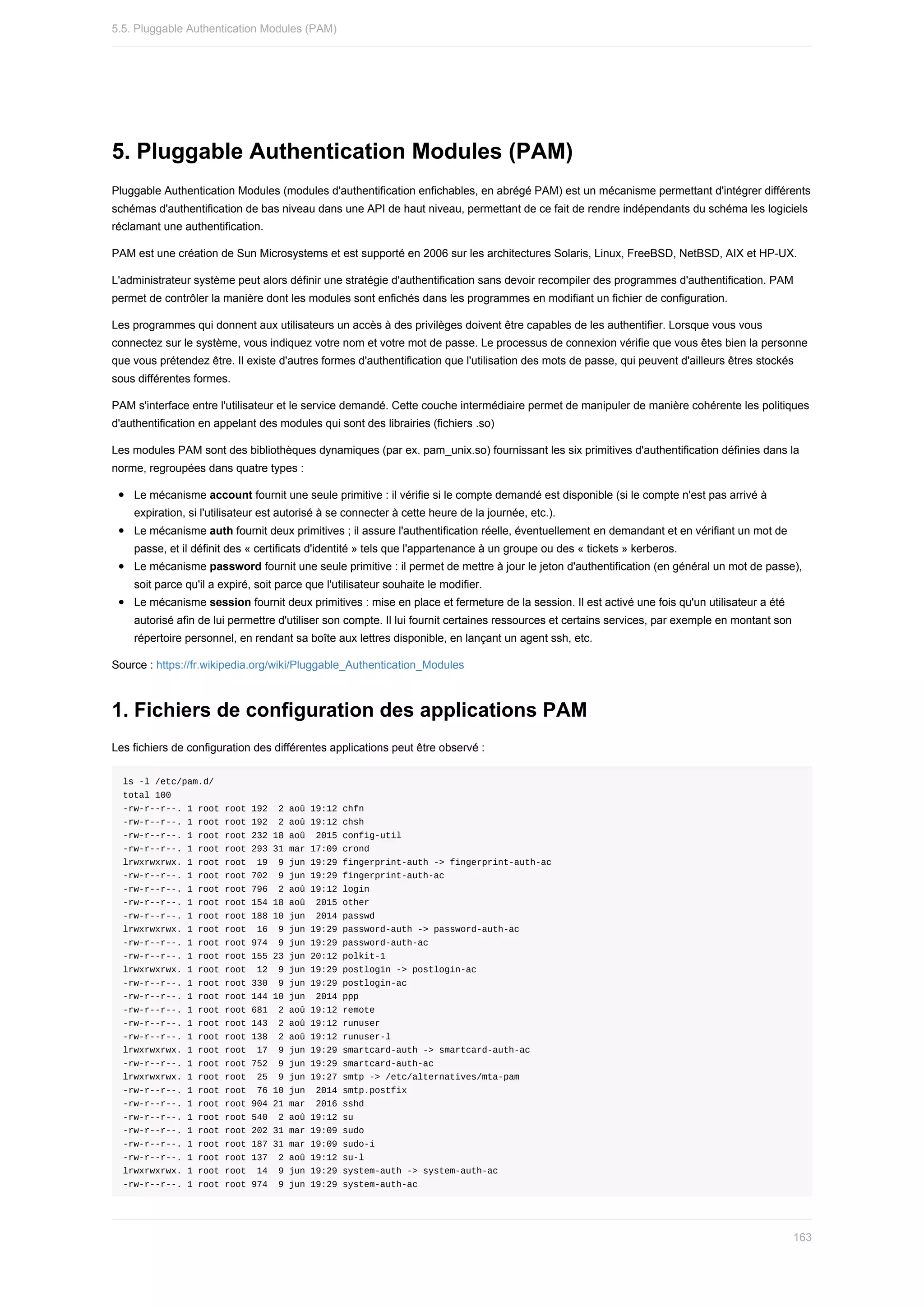 5.	Pluggable	Authentication	Modules	(PAM)
Pluggable	Authentication	Modules	(modules	d'authentification	enfichables,	en	abrégé	PAM)	est	un	mécanisme	permettant	d'intégrer	différents
schémas	d'authentification	de	bas	niveau	dans	une	API	de	haut	niveau,	permettant	de	ce	fait	de	rendre	indépendants	du	schéma	les	logiciels
réclamant	une	authentification.
PAM	est	une	création	de	Sun	Microsystems	et	est	supporté	en	2006	sur	les	architectures	Solaris,	Linux,	FreeBSD,	NetBSD,	AIX	et	HP-UX.
L'administrateur	système	peut	alors	définir	une	stratégie	d'authentification	sans	devoir	recompiler	des	programmes	d'authentification.	PAM
permet	de	contrôler	la	manière	dont	les	modules	sont	enfichés	dans	les	programmes	en	modifiant	un	fichier	de	configuration.
Les	programmes	qui	donnent	aux	utilisateurs	un	accès	à	des	privilèges	doivent	être	capables	de	les	authentifier.	Lorsque	vous	vous
connectez	sur	le	système,	vous	indiquez	votre	nom	et	votre	mot	de	passe.	Le	processus	de	connexion	vérifie	que	vous	êtes	bien	la	personne
que	vous	prétendez	être.	Il	existe	d'autres	formes	d'authentification	que	l'utilisation	des	mots	de	passe,	qui	peuvent	d'ailleurs	êtres	stockés
sous	différentes	formes.
PAM	s'interface	entre	l'utilisateur	et	le	service	demandé.	Cette	couche	intermédiaire	permet	de	manipuler	de	manière	cohérente	les	politiques
d'authentification	en	appelant	des	modules	qui	sont	des	librairies	(fichiers	.so)
Les	modules	PAM	sont	des	bibliothèques	dynamiques	(par	ex.	pam_unix.so)	fournissant	les	six	primitives	d'authentification	définies	dans	la
norme,	regroupées	dans	quatre	types	:
Le	mécanisme	account	fournit	une	seule	primitive	:	il	vérifie	si	le	compte	demandé	est	disponible	(si	le	compte	n'est	pas	arrivé	à
expiration,	si	l'utilisateur	est	autorisé	à	se	connecter	à	cette	heure	de	la	journée,	etc.).
Le	mécanisme	auth	fournit	deux	primitives	;	il	assure	l'authentification	réelle,	éventuellement	en	demandant	et	en	vérifiant	un	mot	de
passe,	et	il	définit	des	«	certificats	d'identité	»	tels	que	l'appartenance	à	un	groupe	ou	des	«	tickets	»	kerberos.
Le	mécanisme	password	fournit	une	seule	primitive	:	il	permet	de	mettre	à	jour	le	jeton	d'authentification	(en	général	un	mot	de	passe),
soit	parce	qu'il	a	expiré,	soit	parce	que	l'utilisateur	souhaite	le	modifier.
Le	mécanisme	session	fournit	deux	primitives	:	mise	en	place	et	fermeture	de	la	session.	Il	est	activé	une	fois	qu'un	utilisateur	a	été
autorisé	afin	de	lui	permettre	d'utiliser	son	compte.	Il	lui	fournit	certaines	ressources	et	certains	services,	par	exemple	en	montant	son
répertoire	personnel,	en	rendant	sa	boîte	aux	lettres	disponible,	en	lançant	un	agent	ssh,	etc.
Source	:	https://fr.wikipedia.org/wiki/Pluggable_Authentication_Modules
1.	Fichiers	de	configuration	des	applications	PAM
Les	fichiers	de	configuration	des	différentes	applications	peut	être	observé	:
ls	-l	/etc/pam.d/
total	100
-rw-r--r--.	1	root	root	192		2	aoû	19:12	chfn
-rw-r--r--.	1	root	root	192		2	aoû	19:12	chsh
-rw-r--r--.	1	root	root	232	18	aoû		2015	config-util
-rw-r--r--.	1	root	root	293	31	mar	17:09	crond
lrwxrwxrwx.	1	root	root		19		9	jun	19:29	fingerprint-auth	->	fingerprint-auth-ac
-rw-r--r--.	1	root	root	702		9	jun	19:29	fingerprint-auth-ac
-rw-r--r--.	1	root	root	796		2	aoû	19:12	login
-rw-r--r--.	1	root	root	154	18	aoû		2015	other
-rw-r--r--.	1	root	root	188	10	jun		2014	passwd
lrwxrwxrwx.	1	root	root		16		9	jun	19:29	password-auth	->	password-auth-ac
-rw-r--r--.	1	root	root	974		9	jun	19:29	password-auth-ac
-rw-r--r--.	1	root	root	155	23	jun	20:12	polkit-1
lrwxrwxrwx.	1	root	root		12		9	jun	19:29	postlogin	->	postlogin-ac
-rw-r--r--.	1	root	root	330		9	jun	19:29	postlogin-ac
-rw-r--r--.	1	root	root	144	10	jun		2014	ppp
-rw-r--r--.	1	root	root	681		2	aoû	19:12	remote
-rw-r--r--.	1	root	root	143		2	aoû	19:12	runuser
-rw-r--r--.	1	root	root	138		2	aoû	19:12	runuser-l
lrwxrwxrwx.	1	root	root		17		9	jun	19:29	smartcard-auth	->	smartcard-auth-ac
-rw-r--r--.	1	root	root	752		9	jun	19:29	smartcard-auth-ac
lrwxrwxrwx.	1	root	root		25		9	jun	19:27	smtp	->	/etc/alternatives/mta-pam
-rw-r--r--.	1	root	root		76	10	jun		2014	smtp.postfix
-rw-r--r--.	1	root	root	904	21	mar		2016	sshd
-rw-r--r--.	1	root	root	540		2	aoû	19:12	su
-rw-r--r--.	1	root	root	202	31	mar	19:09	sudo
-rw-r--r--.	1	root	root	187	31	mar	19:09	sudo-i
-rw-r--r--.	1	root	root	137		2	aoû	19:12	su-l
lrwxrwxrwx.	1	root	root		14		9	jun	19:29	system-auth	->	system-auth-ac
-rw-r--r--.	1	root	root	974		9	jun	19:29	system-auth-ac
5.5.	Pluggable	Authentication	Modules	(PAM)
163
 